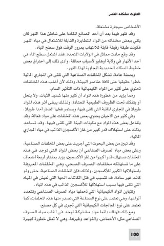 ‫اﻟﺘﻠﻮث ﻣﺸﻜﻠﺔ اﻟﻌﺼﺮ‬

‫اﻷﺷﺨﺎص ﺳﻴﺠﺎرة ﻣﺸﺘﻌﻠﺔ.‬
‫وﻗﺪ ﻇﻬﺮ ﻓﻴﻤﺎ ﺑﻌﺪ أن أﺣﺪ ا ﺼﺎﻧﻊ ا ﻘﺎﻣﺔ ﻋﻠﻰ ﺷﺎﻃﺊ ﻫﺬا اﻟﻨﻬﺮ ﻛﺎن‬
‫ﻳﻠﻘﻲ ﺑﺒﻌﺾ ﻣﺨﻠﻔﺎﺗﻪ ﻣﻦ ا ﻮاد ا ﺘﻄﺎﻳﺮة واﻟﻘﺎﺑﻠﺔ ﻟﻼﺷﺘﻌﺎل ﻓﻲ ﻣﻴﺎه اﻟﻨـﻬـﺮ‬
‫ﻓﻜﻮﻧﺖ ﻃﺒﻘﺔ رﻗﻴﻘﺔ ﻗﺎﺑﻠﺔ ﻟﻼﻟﺘﻬﺎب ﺮور اﻟﻮﻗﺖ ﻓﻮق ﺳﻄﺢ ا ﻴﺎه.‬
‫وﻗﺪ وﻗﻊ ﺣﺎدث ﺎﺛﻞ ﻓﻲ اﻟﻮﻻﻳﺎت ا ﺘﺤﺪة. ﻓﻘﺪ اﺷﺘﻌﻞ ﺳﻄﺢ ا ﺎء ﻓﻲ‬
‫أﺣﺪ اﻷﻧﻬﺎر ﻓﻲ وﻻﻳﺔ أوﻫﺎﻳﻮ ﻷﺳﺒﺎب ﺎﺛﻠﺔ، وأدى ذﻟﻚ إﻟﻰ اﺣﺘﺮاق ﺑﻌﺾ‬
‫ﺧﻄﻮط اﻟﺴﻜﻚ اﳊﺪﻳﺪﻳﺔ اﺠﻤﻟﺎورة ﻟﻬﺬا اﻟﻨﻬﺮ.‬
‫وﺑﺼﻔﺔ ﻋﺎﻣﺔ، ﺗﺸﻜﻞ اﺨﻤﻟﻠﻔﺎت اﻟﺼﻨﺎﻋﻴﺔ اﻟﺘﻲ ﺗﻠﻘﻰ ﻓﻲ اﺠﻤﻟﺎري ا ﺎﺋﻴﺔ‬
‫ﺧﻄﺮا ﺣﻘﻴﻘﻴﺎ ﻋﻠﻰ ﻛﺎﻓﺔ ﻋﻨﺎﺻﺮ اﻟﺒـﻴـﺌـﺔ، وذﻟـﻚ ﻷن أﻏـﻠـﺐ ﻫـﺬه اﺨﻤﻟـﻠـﻔـﺎت‬
‫ﲢﺘﻮي ﻋﻠﻰ ﻛﺜﻴﺮ ﻣﻦ ا ﻮاد اﻟﻜﻴﻤﻴﺎﺋﻴﺔ ذات اﻟﺘﺄﺛﻴﺮ اﻟﺴﺎم.‬
‫و ﺎ ﻳﺰﻳﺪ ﻣﻦ ﺧﻄﻮرة ﻫﺬه ا ﻮاد أن ﻛﺜﻴﺮ ﻣﻨﻬﺎ ﺷﺪﻳﺪ اﻟﺜﺒﺎت، وﻻ ﻳﻨﺤﻞ‬
‫أو ﻳﺘﻔﻜﻚ ﲢﺖ اﻟﻈﺮوف اﻟﻄﺒﻴﻌﻴﺔ ا ـﻌـﺘـﺎدة، وﻟـﺬﻟـﻚ ﻳـﺒـﻘـﻰ أﺛـﺮ ﻫـﺬه ا ـﻮاد‬
‫ﻃﻮﻳﻼ ﻓﻲ اﺠﻤﻟﺎري ا ﺎﺋﻴﺔ اﻟﺘﻲ ﺗﻠﻘﻰ ﻓﻴﻬﺎ، وﻳﺴﺘﻤﺮ ﻓﻌﻠﻬﺎ اﻟﻀﺎر أﻣﺪا ﻃﻮﻳﻼ.‬
‫وﻓﻲ ﻛﺜﻴﺮ ﻣﻦ اﻷﺣﻴﺎن ﻳﺤﺘﻮي ﺑﻌﺾ ﻫﺬه اﺨﻤﻟﻠﻔﺎت ﻋﻠﻰ ﻣﻮاد ﻓﻌﺎﻟﺔ، وﻗﺪ‬
‫ﻳﺘﻔﺎﻋﻞ ﺑﻌﺾ ﻫﺬه ا ﻮاد ﻣﻊ ﻣﻜﻮﻧﺎت اﻟﺒﻴﺌﺔ اﻟﺘﻲ ﺗﻠﻘـﻰ ﻓـﻴـﻬـﺎ، وﻗـﺪ ﺗـﺴـﺎﻋـﺪ‬
‫ﺑﺬﻟﻚ ﻋﻠﻰ اﺳﺘﻬﻼك ﻗﺪر ﻛﺒﻴﺮ ﻣﻦ ﻏﺎز اﻷﻛﺴﺠ اﻟﺬاﺋﺐ ﻓﻲ ﻣﻴﺎه اﺠﻤﻟﺎري‬
‫ا ﺎﺋﻴﺔ.‬
‫وﻗﺪ ﺗﺒ ﻣﻦ ﺑﻌﺾ اﻟﺒﺤﻮث اﻟﺘﻲ أﺟﺮﻳﺖ ﻋﻠﻰ ﺑﻌﺾ اﺨﻤﻟﻠﻔﺎت اﻟﺼﻨﺎﻋﻴﺔ،‬
‫وﻋﻠﻰ ﺑﻌﺾ ﻣﻴﺎه اﻟﺼﺮف اﻟﺼﻨﺎﻋـﻲ أن ﺑـﻌـﺾ ا ـﻮاد اﻟـﺘـﻲ ﺗـﻮﺟـﺪ ﻓـﻲ ﻫـﺬه‬
‫اﺨﻤﻟﻠﻔﺎت ﺗﺴﺘﻬﻠﻚ ﻗﺪرا ﻛﺒﻴﺮا ﻣﻦ ﻏﺎز اﻷﻛﺴﺠ ، ﻳﺰﻳﺪ ﻘﺪار أرﺑﻌﺔ أﺿﻌﺎف‬
‫ﻋﻠﻰ ﻣﺎ ﺗﺴﺘﻬـﻠـﻜـﻪ ﻣـﺨـﻠـﻔـﺎت اﻟـﺼـﺮف اﻟـﺼـﺤـﻲ، وﻫـﻲ اﺨﻤﻟـﻠـﻔـﺎت ا ـﻌـﺮوﻓـﺔ‬
‫ﺑﺎﺳﺘﻬﻼﻛﻬﺎ اﻟﻜﺒﻴﺮ ﻟﻸﻛﺴﺠ . وﻟﺬﻟﻚ ﻓﺈن اﺨﻤﻟﻠﻔﺎت اﻟﺼﻨﺎﻋﻴـﺔ، ﺣـﺘـﻰ وﻟـﻮ‬
‫ﻛﺎﻧﺖ ﻏﻴﺮ ﺳﺎﻣﺔ، ﻗﺪ ﺗﺘﺴﺒﺐ ﻓﻲ ﻗﺘﻞ اﻟﻜﺎﺋﻨﺎت اﳊﻴﺔ اﻟﺘﻲ ﻧﻌﻴﺶ ﻓﻲ ا ـﻴـﺎه‬
‫اﻟﺘﻲ ﺗﻠﻘﻰ ﻓﻴﻬﺎ ﺑﺴﺒﺐ اﺳﺘﻬﻼﻛﻬﺎ ﻟﻸﻛﺴﺠ اﻟﺬاﺋﺐ ﻓﻲ ﻫﺬه ا ﻴﺎه.‬
‫وﺗﺘﺒﺎﻳﻦ ا ﻮاد اﻟﻜﻴﻤﻴﺎﺋﻴﺔ اﻟﺘﻲ ﲢﻤﻠﻬﺎ ﻣﻴﺎه اﻟﺼﺮف اﻟﺼـﻨـﺎﻋـﻲ وﺗـﺘـﻌـﺪد‬
‫أﻧﻮاﻋﻬﺎ، وﻫﻲ ﺗﻌﺘﻤﺪ ﻋﻠﻰ ﻧﻮع اﻟﺼﻨﺎﻋﺔ اﻟﺘﻲ ﺗﺼﺪر ﻣﻨﻬﺎ ﻫﺬه اﺨﻤﻟﻠﻔﺎت، ﻛﻤﺎ‬
‫ﺗﻌﺘﻤﺪ ﻋﻠﻰ ﻧﻮع ا ﻌﺎﳉﺎت اﻟﻜﻴﻤﻴﺎﺋﻴﺔ اﻟﺘﻲ ﲡﺮى ﻓﻲ ﻛﻞ ﻣﺼﻨﻊ.‬
‫وﻣﻊ ذﻟﻚ ﻓﻬﻨﺎك داﺋﻤﺎ ﻣﻮاد ﻣـﺸـﺘـﺮﻛـﺔ ﺗـﻮﺟـﺪ ﻓـﻲ أﻏـﻠـﺐ ﻣـﻴـﺎه اﻟـﺼـﺮف‬
‫اﻟﺼﻨﺎﻋﻲ ﻣﺜﻞ: اﻷﺣﻤﺎض، واﻟﻘﻮاﻋﺪ وﻏﻴﺮﻫﺎ، وﻫﻲ ﻻ ﺜﻞ ﺧﻄﻮرة ﻛـﺒـﻴـﺮة‬
‫001‬

 