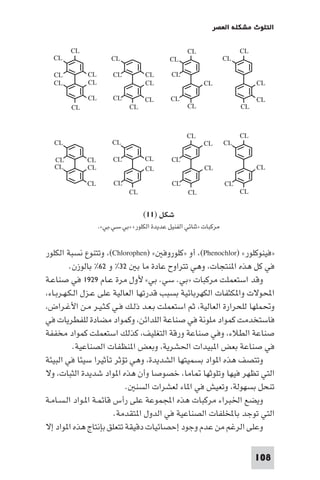 ‫اﻟﺘﻠﻮث ﻣﺸﻜﻠﺔ اﻟﻌﺼﺮ‬

‫‪CL‬‬

‫‪CL‬‬

‫‪CL‬‬
‫‪CL‬‬

‫‪CL‬‬

‫‪CL‬‬
‫‪CL‬‬
‫‪CL‬‬

‫‪CL‬‬

‫‪CL‬‬
‫‪CL‬‬
‫‪CL‬‬

‫‪CL‬‬

‫‪CL‬‬
‫‪CL‬‬

‫‪CL‬‬
‫‪CL‬‬

‫‪CL‬‬

‫‪CL‬‬
‫‪CL‬‬

‫‪CL‬‬

‫‪CL‬‬

‫‪CL‬‬

‫‪CL‬‬
‫‪CL‬‬
‫‪CL‬‬

‫‪CL‬‬
‫‪CL‬‬

‫‪CL‬‬

‫‪CL‬‬
‫‪CL‬‬

‫‪CL‬‬

‫‪CL‬‬

‫‪CL‬‬
‫‪CL‬‬

‫‪CL‬‬

‫‪CL‬‬

‫‪CL‬‬
‫‪CL‬‬

‫‪CL‬‬

‫‪CL‬‬

‫‪CL‬‬
‫‪CL‬‬

‫‪CL‬‬

‫‪CL‬‬

‫‪CL‬‬
‫‪CL‬‬

‫‪CL‬‬

‫‪CL‬‬

‫ﺷﻜﻞ )١١(‬
‫ﻣﺮﻛﺒﺎت »ﺛﻨﺎﺋﻲ اﻟﻔﻨﻴﻞ ﻋﺪﻳﺪة اﻟﻜﻠﻮر« »ﺑﻲ.ﺳﻲ.ﺑﻲ«.‬

‫»ﻓﻴﻨﻮﻛﻠﻮر« )‪ ،(Phenochlor‬أو »ﻛﻠﻮروﻓ « )‪ ،(Chlorophen‬وﺗﺘﻨﻮع ﻧﺴﺒﺔ اﻟﻜﻠﻮر‬
‫ﻓﻲ ﻛﻞ ﻫﺬه ا ﻨﺘﺠﺎت، وﻫﻲ ﺗﺘﺮاوح ﻋﺎدة ﻣﺎ ﺑ ٢٣% و ٢٦% ﺑﺎﻟﻮزن.‬
‫وﻗﺪ اﺳﺘﻌﻤﻠﺖ ﻣﺮﻛﺒﺎت »ﺑﻲ. ﺳﻲ. ﺑﻲ« ﻷول ﻣﺮة ﻋـﺎم ٩٢٩١ ﻓﻲ ﺻﻨﺎﻋـﺔ‬
‫اﶈﻮﻻت وا ﻜﺜﻔﺎت اﻟﻜﻬﺮﺑﺎﺋﻴﺔ ﺑﺴﺒﺐ ﻗﺪرﺗﻬﺎ اﻟﻌﺎﻟﻴﺔ ﻋﻠﻰ ﻋـﺰل اﻟـﻜـﻬـﺮﺑـﺎء،‬
‫وﲢﻤﻠﻬﺎ ﻟﻠﺤﺮارة اﻟﻌﺎﻟﻴﺔ، ﺛﻢ اﺳﺘﻌﻤﻠﺖ ﺑـﻌـﺪ ذﻟـﻚ ﻓـﻲ ﻛـﺜـﻴـﺮ ﻣـﻦ اﻷﻏـﺮاض،‬
‫ﻓﺎﺳﺘﺨﺪﻣﺖ ﻛﻤﻮاد ﻣﻠﻮﻧﺔ ﻓﻲ ﺻﻨﺎﻋﺔ اﻟﻠﺪاﺋﻦ، وﻛﻤﻮاد ﻣﻀﺎدة ﻟﻠﻔﻄﺮﻳﺎت ﻓﻲ‬
‫ﺻﻨﺎﻋﺔ اﻟﻄﻼء، وﻓﻲ ﺻﻨﺎﻋﺔ ورﻗﺔ اﻟﺘﻐﻠﻴﻒ، ﻛﺬﻟﻚ اﺳﺘﻌﻤﻠﺖ ﻛﻤﻮاد ﻣﺨﻔﻔﺔ‬
‫ﻓﻲ ﺻﻨﺎﻋﺔ ﺑﻌﺾ ا ﺒﻴﺪات اﳊﺸﺮﻳﺔ، وﺑﻌﺾ ا ﻨﻈﻔﺎت اﻟﺼﻨﺎﻋﻴﺔ.‬
‫وﺗﺘﺼﻒ ﻫﺬه ا ﻮاد ﺑﺴﻤﻴﺘﻬﺎ اﻟﺸﺪﻳﺪة، وﻫﻲ ﺗﺆﺛﺮ ﺗﺄﺛﻴﺮا ﺳﻴﺌﺎ ﻓﻲ اﻟﺒﻴﺌﺔ‬
‫اﻟﺘﻲ ﺗﻈﻬﺮ ﻓﻴﻬﺎ وﺗﻠﻮﺛﻬﺎ ﺎﻣﺎ، ﺧﺼﻮﺻﺎ وأن ﻫﺬه ا ﻮاد ﺷﺪﻳﺪة اﻟﺜﺒﺎت، وﻻ‬
‫ﺗﻨﺤﻞ ﺑﺴﻬﻮﻟﺔ، وﺗﻌﻴﺶ ﻓﻲ ا ﺎء ﻟﻌﺸﺮات اﻟﺴﻨ .‬
‫وﻳﻀﻊ اﳋﺒﺮاء ﻣﺮﻛﺒﺎت ﻫﺬه اﺠﻤﻟﻤﻮﻋﺔ ﻋﻠﻰ رأس ﻗﺎﺋﻤـﺔ ا ـﻮاد اﻟـﺴـﺎﻣـﺔ‬
‫اﻟﺘﻲ ﺗﻮﺟﺪ ﺑﺎﺨﻤﻟﻠﻔﺎت اﻟﺼﻨﺎﻋﻴﺔ ﻓﻲ اﻟﺪول ا ﺘﻘﺪﻣﺔ.‬
‫وﻋﻠﻰ اﻟﺮﻏﻢ ﻣﻦ ﻋﺪم وﺟﻮد إﺣﺼﺎﺋﻴﺎت دﻗﻴﻘﺔ ﺗﺘﻌﻠﻖ ﺑﺈﻧﺘﺎج ﻫﺬه ا ﻮاد إﻻ‬
‫801‬

 