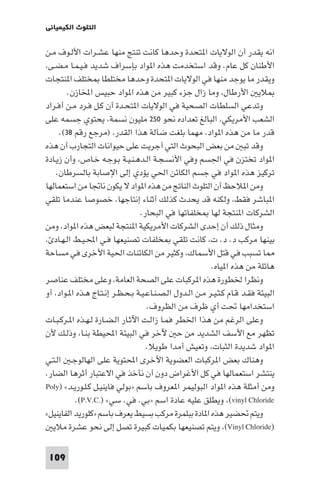 ‫اﻟﺘﻠﻮث اﻟﻜﻴﻤﻴﺎﺋﻲ‬

‫اﻧﻪ ﻳﻘﺪر أن اﻟﻮﻻﻳﺎت ا ﺘﺤﺪة وﺣﺪﻫﺎ ﻛﺎﻧﺖ ﺗﻨﺘﺞ ﻣﻨﻬﺎ ﻋﺸـﺮات اﻷﻟـﻮف ﻣـﻦ‬
‫اﻷﻃﻨﺎن ﻛﻞ ﻋﺎم. وﻗﺪ اﺳﺘﺨﺪﻣﺖ ﻫﺬه ا ﻮاد ﺑﺈﺳﺮاف ﺷﺪﻳﺪ ﻓـﻴـﻤـﺎ ﻣـﻀـﻰ،‬
‫وﻳﻘﺪر ﻣﺎ ﻳﻮﺟﺪ ﻣﻨﻬﺎ ﻓﻲ اﻟﻮﻻﻳﺎت ا ﺘﺤﺪة وﺣﺪﻫﺎ ﻣﺨﺘﻠﻄﺎ ﺨﺘﻠﻒ ا ﻨﺘﺠﺎت‬
‫ﻼﻳ اﻷرﻃﺎل، وﻣﺎ زال ﺟﺰء ﻛﺒﻴﺮ ﻣﻦ ﻫﺬه ا ﻮاد ﺣﺒﻴﺲ اﺨﻤﻟﺎزن.‬
‫وﺗﺪﻋﻲ اﻟﺴﻠﻄﺎت اﻟﺼﺤﻴﺔ ﻓﻲ اﻟﻮﻻﻳﺎت ا ﺘﺤـﺪة أن ﻛـﻞ ﻓـﺮد ﻣـﻦ أﻓـﺮاد‬
‫اﻟﺸﻌﺐ اﻷﻣﺮﻳﻜﻲ، اﻟﺒﺎﻟﻎ ﺗﻌﺪاده ﻧﺤﻮ ٠٥٢ ﻣﻠﻴﻮن ﻧﺴﻤﺔ، ﻳﺤﺘﻮي ﺟﺴﻤﻪ ﻋﻠﻰ‬
‫ﻗﺪر ﻣﺎ ﻣﻦ ﻫﺬه ا ﻮاد، ﻣﻬﻤﺎ ﺑﻠﻐﺖ ﺿﺂﻟﺔ ﻫﺬا اﻟﻘﺪر، )ﻣﺮﺟﻊ رﻗﻢ ٨٣(.‬
‫وﻗﺪ ﺗﺒ ﻣﻦ ﺑﻌﺾ اﻟﺒﺤﻮث اﻟﺘﻲ أﺟﺮﻳﺖ ﻋﻠﻰ ﺣﻴﻮاﻧﺎت اﻟﺘﺠﺎرب أن ﻫﺬه‬
‫ا ﻮاد ﺗﺨﺘﺰن ﻓﻲ اﳉﺴﻢ وﻓﻲ اﻷﻧﺴـﺠـﺔ اﻟـﺪﻫـﻨـﻴـﺔ ﺑـﻮﺟـﻪ ﺧـﺎص، وأن زﻳـﺎدة‬
‫ﺗﺮﻛﻴﺰ ﻫﺬه ا ﻮاد ﻓﻲ ﺟﺴﻢ اﻟﻜﺎﺋﻦ اﳊﻲ ﻳﺆدي إﻟﻰ اﻹﺻﺎﺑﺔ ﺑﺎﻟﺴﺮﻃﺎن.‬
‫وﻣﻦ ا ﻼﺣﻆ أن اﻟﺘﻠﻮث اﻟﻨﺎﰋ ﻣﻦ ﻫﺬه ا ﻮاد ﻻ ﻳﻜﻮن ﻧﺎﲡﺎ ﻣﻦ اﺳﺘﻌﻤﺎﻟﻬﺎ‬
‫ا ﺒﺎﺷﺮ ﻓﻘﻂ، وﻟﻜﻨﻪ ﻗﺪ ﻳﺤﺪث ﻛﺬﻟﻚ أﺛﻨﺎء إﻧﺘﺎﺟﻬﺎ، ﺧﺼﻮﺻﺎ ﻋﻨﺪﻣﺎ ﺗﻠﻘﻲ‬
‫اﻟﺸﺮﻛﺎت ا ﻨﺘﺠﺔ ﻟﻬﺎ ﺨﻠﻔﺎﺗﻬﺎ ﻓﻲ اﻟﺒﺤﺎر.‬
‫وﻣﺜﺎل ذﻟﻚ أن إﺣﺪى اﻟﺸﺮﻛﺎت اﻷﻣﺮﻳﻜﻴﺔ ا ﻨﺘﺠﺔ ﻟﺒﻌﺾ ﻫﺬه ا ﻮاد، وﻣﻦ‬
‫ﺑﻴﻨﻬﺎ ﻣﺮﻛﺐ د. د. ت، ﻛﺎﻧﺖ ﺗﻠﻘﻲ ﺨﻠﻔﺎت ﺗﺼﻨﻴﻌﻬﺎ ﻓـﻲ اﶈـﻴـﻂ اﻟـﻬـﺎد ،‬
‫ﺎ ﺗﺴﺒﺐ ﻓﻲ ﻗﺘﻞ اﻷﺳﻤﺎك، وﻛﺜﻴﺮ ﻣﻦ اﻟﻜﺎﺋﻨﺎت اﳊﻴﺔ اﻷﺧﺮى ﻓﻲ ﻣﺴﺎﺣﺔ‬
‫ﻫﺎﺋﻠﺔ ﻣﻦ ﻫﺬه ا ﻴﺎه.‬
‫وﻧﻈﺮا ﳋﻄﻮرة ﻫﺬه ا ﺮﻛﺒﺎت ﻋﻠﻰ اﻟﺼﺤﺔ اﻟﻌﺎﻣﺔ، وﻋﻠﻰ ﻣﺨﺘﻠﻒ ﻋﻨﺎﺻﺮ‬
‫اﻟﺒﻴﺌﺔ ﻓﻘـﺪ ﻗـﺎم ﻛـﺜـﻴـﺮ ﻣـﻦ اﻟـﺪول اﻟـﺼـﻨـﺎﻋـﻴـﺔ ﺑـﺤـﻈـﺮ إﻧـﺘـﺎج ﻫـﺬه ا ـﻮاد، أو‬
‫اﺳﺘﺨﺪاﻣﻬﺎ ﲢﺖ أي ﻇﺮف ﻣﻦ اﻟﻈﺮوف.‬
‫وﻋﻠﻰ اﻟﺮﻏﻢ ﻣﻦ ﻫﺬا اﳋﻄﺮ ﻓﻤـﺎ زاﻟـﺖ اﻵﺛـﺎر اﻟـﻀـﺎرة ﻟـﻬـﺬه ا ـﺮﻛـﺒـﺎت‬
‫ﺗﻈﻬﺮ ﻣﻊ اﻷﺳﻒ اﻟﺸﺪﻳﺪ ﻣﻦ ﺣ ﻵﺧﺮ ﻓﻲ اﻟﺒﻴﺌﺔ اﶈﻴﻄﺔ ﺑﻨـﺎ، وذﻟـﻚ ﻷن‬
‫ا ﻮاد ﺷﺪﻳﺪة اﻟﺜﺒﺎت، وﺗﻌﻴﺶ أﻣﺪا ﻃﻮﻳﻼ.‬
‫وﻫﻨﺎك ﺑﻌﺾ ا ﺮﻛﺒﺎت اﻟﻌﻀﻮﻳﺔ اﻷﺧﺮى اﶈﺘﻮﻳﺔ ﻋﻠﻰ اﻟﻬﺎﻟﻮﺟـ اﻟـﺘـﻲ‬
‫ﻳﻨﺘﺸﺮ اﺳﺘﻌﻤﺎﻟﻬﺎ ﻓﻲ ﻛﻞ اﻷﻏﺮاض دون أن ﻧﺄﺧﺬ ﻓﻲ اﻻﻋﺘﺒﺎر أﺛﺮﻫﺎ اﻟﻀﺎر.‬
‫وﻣﻦ أﻣﺜﻠﺔ ﻫﺬه ا ﻮاد اﻟﺒﻮﻟﻴﻤﺮ ا ﻌﺮوف ﺑﺎﺳﻢ »ﺑﻮﻟﻲ ﻓﺎﻳﻨﻴـﻞ ﻛـﻠـﻮرﻳـﺪ« )‪Poly‬‬
‫‪ ،(vinyl Chloride‬وﻳﻄﻠﻖ ﻋﻠﻴﻪ ﻋﺎدة اﺳﻢ »ﺑﻲ. ﻓﻲ. ﺳﻲ« ).‪.(P.V.C‬‬
‫وﻳﺘﻢ ﲢﻀﻴﺮ ﻫﺬه ا ﺎدة ﺑﺒﻠﻤﺮة ﻣﺮﻛﺐ ﺑﺴﻴﻂ ﻳﻌﺮف ﺑﺎﺳﻢ »ﻛﻠﻮرﻳﺪ اﻟﻔﺎﻳﻨﻴﻞ«‬
‫)‪ ،(Vinyl Chloride‬وﻳﺘﻢ ﺗﺼﻨﻴﻌﻬﺎ ﺑﻜﻤﻴﺎت ﻛﺒﻴﺮة ﺗﺼﻞ إﻟﻰ ﻧﺤﻮ ﻋﺸﺮة ﻣﻼﻳ‬
‫901‬

 