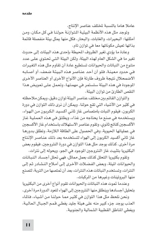 ‫ﻣﻘﺪﻣﺔ‬

‫ﻋﺎﻣﻼ ﻫﺎﻣﺎ ﺑﺎﻟﻨﺴﺒﺔ ﺨﻤﻟﺘﻠﻒ ﻋﻨﺎﺻﺮ اﻹﻧﺘﺎج.‬
‫وﺗﻮﺟﺪ ﻣﺜﻞ ﻫﺬه اﻷﻧﻈﻤﺔ اﻟﺒﻴﺌﻴـﺔ ا ـﺘـﻮازﻧـﺔ ﺣـﻮﻟـﻨـﺎ ﻓـﻲ ﻛـﻞ ﻣـﻜـﺎن، وﻣـﻦ‬
‫أﻣﺜﻠﺘﻬﺎ: اﻟﺒﺤﻴﺮات، واﻟﻐﺎﺑﺎت، واﻟﺒﺤﺎر، ﻓﻜﻞ ﻣﻨﻬﺎ ﺜﻞ ﺑﻴﺌﺔ ﻣﻨﻔﺼﻠﺔ ﻗﺎﺋﻤﺔ‬
‫ﺑﺬاﺗﻬﺎ ﺗﻌﻴﺶ ﻣﻜﻮﻧﺎﺗﻬﺎ ﻣﻌﺎ ﻓﻲ ﺗﻮازن ﺗﺎم.‬
‫وﻋﺎدة ﻣﺎ ﻳﺆدي ﺗﻐﻴﺮ اﻟﻈﺮوف اﶈﻴﻄﺔ ﺑﺈﺣﺪى ﻫﺬه اﻟﺒﻴﺌﺎت إﻟﻰ ﺣﺪوث‬
‫ﺗﻐﻴﺮ ﻣﺎ ﻓﻲ اﻟﺸﻜﻞ اﻟﻌﺎم ﻟﻬﺬه اﻟﺒﻴﺌﺔ، وﻟﻜﻦ اﻟﺒﻴﺌﺔ اﻟـﺘـﻲ ﲢـﺘـﻮي ﻋـﻠـﻰ ﻋـﺪد‬
‫ﻣﺘﻨﻮع ﻣﻦ اﻟﻨﺒﺎﺗﺎت واﳊﻴﻮاﻧﺎت ﺗﺴﺘﻄﻴﻊ ﻋﺎدة أن ﺗﻘﺎوم ﻣﺜﻞ ﻫﺬه اﻟﺘﻐـﻴـﺮات‬
‫ﻓـﻲ ﺣـﺪود ﻣـﻌـﻴـﻨـﺔ، ﻓـﻠـﻮ أن أﺣـﺪ ﻋـﻨـﺎﺻـﺮ ﻫـﺬه اﻟـﺒـﻴـﺌـﺔ ﺿـﻌـﻒ، أو أﺻــﺎﺑــﻪ‬
‫اﻻﺿﻤﺤﻼل ﻧﺘﻴﺠﺔ ﻇﺮوف ﻃﺎرﺋﺔ ﻓﺈن اﻷﻧﻮاع اﻷﺧﺮى أو اﻟﻌﻨﺎﺻﺮ اﻷﺧـﺮى‬
‫ا ﻮﺟﻮدة ﻓﻲ ﻫﺬه اﻟﺒﻴﺌﺔ ﺳﺘﺴﺘﻤﺮ ﻓﻲ ﻣﻬﻤـﺘـﻬـﺎ، وﺗـﻌـﻤـﻞ ﻋـﻠـﻰ ﺗـﻌـﻮﻳـﺾ ﻫـﺬا‬
‫اﻟﻨﻘﺺ اﻟﻄﺎر ﻣﻦ ﺗﻮازن اﻟﺒﻴﺌﺔ.‬
‫واﻟﺘﻮازن اﻟﻘﺎﺋﻢ ﺑ ﻣﺨﺘﻠﻒ ﻋﻨﺎﺻﺮ اﻟﺒﻴﺌﺔ ﺗﻮازن دﻗﻴﻖ، و ﻜﻦ ﻣﻼﺣﻈﺘﻪ‬
‫ﻓﻲ ﻛﺜﻴﺮ ﻣﻦ اﻷﺷﻴﺎء اﻟﺘﻲ ﺗﻘﻊ ﺣﻮﻟﻨﺎ. و ﻜﻦ أن ﻧﺮى ذﻟﻚ اﻟﺘﻮازن ﻓﻲ دورة‬
‫اﻟﻜﺮﺑﻮن، ﻓﻴﻘﻮم اﻟﻨﺒﺎت ﺑﺎﻣﺘﺼﺎص ﻏﺎز ﺛﺎﻧـﻲ أﻛـﺴـﻴـﺪ اﻟـﻜـﺮﺑـﻮن ﻣـﻦ اﻟـﻬـﻮاء،‬
‫وﻳﺴﺘﺨﺪﻣﻪ ﻓﻲ ﺻﻨﻊ ﻣﺎ ﻳﺤﺘﺎﺟﻪ ﻣﻦ ﻏﺬاء، وﻳﻄـﻠـﻖ ﻓـﻲ ﻫـﺬه اﻟـﻌـﻤـﻠـﻴـﺔ ﻏـﺎز‬
‫اﻷﻛﺴﺠ ﻛﻨﺎﰋ ﺛﺎﻧﻮي، وﺗﻘﻮم ﻋﻨﺎﺻﺮ اﻻﺳﺘﻬﻼك ﺑﺎﺳﺘﺨﺪام ﻏﺎز اﻷﻛﺴﺠ‬
‫ﻓﻲ ﻋﻤﻠﻴﺎﺗﻬﺎ اﳊﻴﻮﻳﺔ، وﻓﻲ اﳊﺼﻮل ﻋﻠﻰ اﻟﻄﺎﻗﺔ اﻟﻼزﻣﺔ، وﺗﻄﻠﻖ ﺑـﺪورﻫـﺎ‬
‫ﻏﺎز ﺛﺎﻧﻲ أﻛﺴﻴﺪ اﻟﻜﺮﺑﻮن إﻟﻰ اﻟﻬﻮاء ﻟﺘﺴﺘﺨﺪﻣﻪ ﺑﻌﺪ ذﻟـﻚ ﻋـﻨـﺎﺻـﺮ اﻹﻧـﺘـﺎج‬
‫ﻣﺮة أﺧﺮى. ﻛﺬﻟﻚ ﻳﻮﺟﺪ ﻣﺜﻞ ﻫﺬا اﻟﺘﻮازن ﻓﻲ دورة اﻟﻨﺘﺮوﺟ ، ﻓﻴﻘﻮم ﺑﻌﺾ‬
‫اﻟﺒﻜﺘﻴﺮﻳﺎ ﺑﺘﺜﺒﻴﺖ ﻏﺎز اﻟﻨﺘﺮوﺟ ا ﻮﺟﻮد ﻓﻲ اﳉﻮ، وﻳﺤﻮﻟﻪ إﻟﻰ ﻧﺘﺮات.‬
‫وﺗﻘﻮم ﺑﻜﺘﻴﺮﻳﺎ اﻟﺘﺤﻠﻞ ﻛﺬﻟﻚ ﺑﻌﻤﻞ ﺎﺛﻞ، ﻓﻬﻲ ﲢﻠﻞ أﺟـﺴـﺎد اﻟـﻨـﺒـﺎﺗـﺎت‬
‫واﳊﻴﻮاﻧﺎت ا ﻴﺘﺔ، وﺑﻌﺾ اﻟﻔـﻀـﻼت اﻷﺧـﺮى إﻟـﻰ أﻣـﻼح اﻟـﻨـﺸـﺎدر ﺛـﻢ إﻟـﻰ‬
‫اﻟﻨﺘﺮات، وﺗﺴﺘﺨﺪم اﻟﻨﺒﺎﺗﺎت ﻫﺬه اﻟﻨﺘﺮات، ﺑﻌﺪ أن ﺘﺼﻬﺎ ﻣﻦ اﻟﺘﺮﺑﺔ، ﻟﺘﺼﻨﻊ‬
‫ﻣﻨﻬﺎ اﻟﺒﺮوﺗﻴﻨﺎت وﻏﻴﺮﻫﺎ ﻣﻦ ا ﺮﻛﺒﺎت.‬
‫وﻋﻨﺪﻣﺎ ﻮت ﻫﺬه اﻟﻨﺒﺎﺗﺎت واﳊﻴﻮاﻧﺎت ﺗﻘﻮم أﻧﻮاع أﺧﺮى ﻣﻦ اﻟﺒﻜﺘﻴﺮﻳﺎ‬
‫ﺑﺘﺤﻠﻴﻞ أﺟﺴﺎدﻫﺎ وﻳﻨﻄﻠﻖ ﻣﻨﻬﺎ اﻟﻨﺘﺮوﺟ إﻟﻰ اﻟﻬﻮاء ﻟﺘﻌﻮد اﻟﺪورة ﻣﺮة أﺧﺮى.‬
‫وﻧﺤﻦ ﻧﻠﺤﻆ ﻣﺜﻞ ﻫﺬا اﻟﺘﻮازن ﻓﻲ ﻛﺜـﻴـﺮ ـﺎ ﺣـﻮﻟـﻨـﺎ ﻣـﻦ أﺷـﻴـﺎء، ﻓـﺎ ـﺎء‬
‫اﻟﻌﺬب ﻳﻮﺟﺪ ﺟﺰء ﻛﺒﻴﺮ ﻣﻨﻪ ﻋﻠﻰ ﻫﻴﺌﺔ ﺟﻠﻴﺪ ﻳﻐﻄـﻲ ﻗـﻤـﻢ اﳉـﺒـﺎل اﻟـﻌـﺎﻟـﻴـﺔ،‬
‫وﻳﻐﻄﻲ ا ﻨﺎﻃﻖ اﻟﻘﻄﺒﻴﺔ اﻟﺸﻤﺎﻟﻴﺔ واﳉﻨﻮﺑﻴﺔ.‬
‫11‬

 