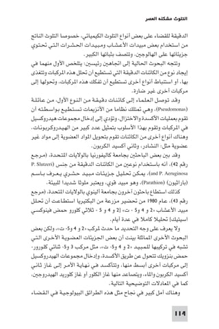 ‫اﻟﺘﻠﻮث ﻣﺸﻜﻠﺔ اﻟﻌﺼﺮ‬

‫اﻟﺪﻗﻴﻘﺔ ﻟﻠﻘﻀﺎء ﻋﻠﻰ ﺑﻌﺾ أﻧﻮاع اﻟﺘﻠﻮث اﻟﻜﻴﻤﻴﺎﺋﻲ، ﺧﺼﻮﺻﺎ اﻟﺘﻠﻮث اﻟﻨﺎﰋ‬
‫ﻣﻦ اﺳﺘﺨﺪام ﺑﻌﺾ ﻣﺒﻴﺪات اﻷﻋـﺸـﺎب وﻣـﺒـﻴـﺪات اﳊـﺸـﺮات اﻟـﺘـﻲ ﲢـﺘـﻮي‬
‫ﺟﺰﻳﺌﺎﺗﻬﺎ ﻋﻠﻰ اﻟﻬﺎﻟﻮﺟ ، وﺗﺘﺼﻒ ﺑﺜﺒﺎﺗﻬﺎ اﻟﻜﺒﻴﺮ.‬
‫وﺗﺘﺠﻪ اﻟﺒﺤﻮث اﳊﺎﻟﻴﺔ إﻟﻰ اﲡﺎﻫ رﺋﻴﺴ : ﻳﺘﻠﺨﺺ اﻷول ﻣﻨﻬﻤﺎ ﻓﻲ‬
‫إﻳﺠﺎد ﻧﻮع ﻣﻦ اﻟﻜﺎﺋﻨﺎت اﻟﺪﻗﻴﻘﺔ اﻟﺘﻲ ﺗﺴﺘﻄﻴﻊ أن ﲢﻠﻞ ﻫﺬه ا ﺮﻛﺒﺎت وﺗﺘﻐﺬى‬
‫ﺑﻬﺎ، أو اﺳﺘﻨﺒﺎط أﻧﻮاع أﺧﺮى ﺗﺴﺘﻄﻴﻊ أن ﺗﻔﻜﻚ ﻫﺬه ا ﺮﻛﺒﺎت، وﲢﻮﻟﻬﺎ إﻟﻰ‬
‫ﻣﺮﻛﺒﺎت أﺧﺮى ﻏﻴﺮ ﺿﺎرة.‬
‫وﻗـﺪ ﺗـﻮﺻـﻞ اﻟـﻌـﻠـﻤـﺎء إﻟـﻰ ﻛـﺎﺋـﻨـﺎت دﻗـﻴـﻘـﺔ ﻣـﻦ اﻟـﻨـﻮع اﻷول، ﻣـﻦ ﻋـﺎﺋـﻠــﺔ‬
‫)‪ ،(Pseudomonas‬وﻫﻲ ﺘﻠﻚ ﻧﻈﺎﻣﺎ ﻣﻦ اﻷﻧﺰ ﺎت ﺗـﺴـﺘـﻄـﻴـﻊ ﺑـﻮاﺳـﻄـﺘـﻪ أن‬
‫ﺗﻘﻮم ﺑﻌﻤﻠﻴﺎت اﻷﻛﺴﺪة واﻻﺧﺘﺰال، وﺗﺆدي إﻟﻰ إدﺧﺎل ﻣﺠﻤﻮﻋﺎت ﻫﻴﺪروﻛﺴﻴﻞ‬
‫ﻓﻲ ا ﺮﻛﺒﺎت وﺗﻘﻮم ﺑﻬﺬا اﻷﺳﻠﻮب ﺑﺘﻤﺜﻴﻞ ﻋﺪد ﻛﺒﻴﺮ ﻣﻦ اﻟﻬـﻴـﺪروﻛـﺮﺑـﻮﻧـﺎت.‬
‫وﻫﻨﺎك أﻧﻮاع أﺧﺮى ﻣﻦ اﻟﻜﺎﺋﻨﺎت ﺗﻘﻮم ﺑﺘﺤﻮﻳﻞ ا ﻮاد اﻟﻌﻀﻮﻳﺔ إﻟﻰ ﻣﻮاد ﻏﻴﺮ‬
‫ﻋﻀﻮﻳﺔ ﻣﺜﻞ: اﻟﻨﺸﺎدر، وﺛﺎﻧﻲ أﻛﺴﻴﺪ اﻟﻜﺮﺑﻮن.‬
‫وﻗﺪ ﺑ ﺑﻌﺾ اﻟﺒﺎﺣﺜ ﺑﺠﺎﻣﻌﺔ ﻛﺎﻟﻴﻔﻮرﻧﻴﺎ ﺑﺎﻟﻮﻻﻳﺎت ا ﺘـﺤـﺪة، )ﻣـﺮﺟـﻊ‬
‫رﻗﻢ ٢٤(، أﻧﻪ ﺑﺎﺳﺘﺨﺪام ﻧﻮﻋ ﻣﻦ اﻟﻜﺎﺋﻨﺎت اﻟﺪﻗﻴﻘﺔ ﻣﻦ ﺟﻨﺲ )‪P. Slutzeri‬‬
‫‪ ،(and P. Aeruginosa‬ـﻜـﻦ ﲢـﻠـﻴـﻞ ﺟـﺰﻳـﺌـﺎت ﻣـﺒـﻴـﺪ ﺣـﺸـﺮي ﻳ ـﻌــﺮف ﺑــﺎﺳــﻢ‬
‫)ﺑﺎراﺛﻴﻮن( )‪ ،(Parathion‬وﻫﻮ ﻣﺒﻴﺪ ﻗﻮي، وﻳﻌﺘﺒﺮ ﻣﻠﻮﺛﺎ ﺷﺪﻳﺪا ﻟﻠﺒﻴﺌﺔ.‬
‫ﻛﺬﻟﻚ اﺳﺘﻄﺎع ﺑﺎﺣﺜﻮن آﺧﺮون ﺑﺠﺎﻣﻌﺔ أﻟﻴﻨﻮي ﺑﺎﻟﻮﻻﻳﺎت ا ﺘﺤﺪة، )ﻣﺮﺟﻊ‬
‫رﻗﻢ ٣٤(، ﻋـﺎم ٠٨٩١ ﻣﻦ ﲢﻀﻴﺮ ﻣﺰرﻋﺔ ﻣﻦ اﻟﺒﻜﺘﻴﺮﻳﺎ اﺳﺘﻄـﺎﻋـﺖ أن ﲢـﻠـﻞ‬
‫ﻣﺒﻴﺪ اﻷﻋﺸﺎب »٢ و ٤ و٥ - ت« ]٢ و ٤ و ٥ - ﺛﻼﺛﻲ ﻛﻠﻮرو ﺣﻤﺾ ﻓﻴﻨﻮﻛﺴـﻲ‬
‫اﺳﻴﺘﻴﻚ[ ﲢﻠﻴﻼ ﻛﺎﻣﻼ ﻓﻲ ﻋﺪة أﻳﺎم.‬
‫وﻻ ﻳﻌﺮف ﻋﻠﻰ وﺟﻪ اﻟﺘﺤﺪﻳﺪ ﻣﺎ ﺣﺪث ﺮﻛﺐ »٢ و ٤ و٥- ت«، وﻟﻜﻦ ﺑﻌﺾ‬
‫اﻟﺒﺤﻮث اﻷﺧﺮى ا ﻤﺎﺛﻠﺔ ﺑﻴﻨﺖ أن ﺑﻌﺾ اﳉﺰﻳﺌﺎت اﻟﻌـﻀـﻮﻳـﺔ اﻷﺧـﺮى اﻟـﺘـﻲ‬
‫ﺗﺸﺒﻪ ﻓﻲ ﺗﺮﻛﻴﺒﻬﺎ ﻟﻠـﻤـﺒـﻴـﺪ »٢ و ٤ و٥- ت«، ﻣﺜﻞ ﻣﺮﻛـﺐ ٣ و٥- ﺛﻨﺎﺋﻲ ﻛﻠـﻮرور-‬
‫ﺣﻤﺾ ﺑﻨﺰوﻳﻚ ﺗﺘﺤﻮل ﻋﻦ ﻃﺮﻳﻖ اﻷﻛﺴﺪة، وإدﺧﺎل ﻣﺠﻤﻮﻋﺎت اﻟﻬﻴﺪروﻛﺴﻴﻞ‬
‫إﻟﻰ ﻣﺮﻛﺒﺎت أﺧﺮى أﺑﺴﻂ ﻣﻨﻬﺎ، وﺗﺘﺄﻛﺴـﺪ ﻓـﻲ ﻧـﻬـﺎﻳـﺔ اﻷﻣـﺮ إﻟـﻰ ﻏـﺎز ﺛـﺎﻧـﻲ‬
‫أﻛﺴﻴﺪ اﻟﻜﺮﺑﻮن وا ﺎء، وﻳﺘﺼﺎﻋﺪ ﻣﻨﻬﺎ ﻏﺎز اﻟﻜﻠﻮر أو ﻏﺎز ﻛﻠﻮرﻳﺪ اﻟﻬﻴﺪروﺟ ،‬
‫ﻛﻤﺎ ﻓﻲ ا ﻌﺎدﻻت اﻟﺘﻮﺿﻴﺤﻴﺔ اﻟﺘﺎﻟﻴﺔ.‬
‫وﻫﻨﺎك أﻣﻞ ﻛﺒﻴﺮ ﻓﻲ ﳒﺎح ﻣﺜﻞ ﻫﺬه اﻟﻄﺮاﺋﻖ اﻟﺒﻴﻮﻟﻮﺟـﻴـﺔ ﻓـﻲ اﻟـﻘـﻀـﺎء‬
‫411‬

 