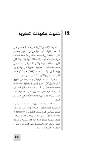 ‫اﻟﺘﻠﻮث ﺑﺎ ﺒﻴﺪات اﳊﺸﺮﻳﺔ‬

‫21 اﻟﺘﻠﻮث ﺑﺎﳌﺒﻴﺪات اﳊﺸﺮﻳﺔ‬
‫أﻓـﺮط اﻹﻧـﺴـﺎن ﻛـﺜـﻴـﺮا ﻓــﻲ ﻫــﺬا اﻟ ـﻌ ـﺼــﺮ ﻓــﻲ‬
‫اﺳﺘﺨﺪام ا ﻮاد اﻟﻜﻴﻤﻴﺎﺋﻴﺔ ﻓﻲ ﻛﻞ ا ﻴﺎدﻳﻦ، وﺗﻌﺘﺒـﺮ‬
‫ا ﺒﻴﺪات اﳊﺸﺮﻳﺔ ا ﺴﺘﺨﺪﻣﺔ ﻓﻲ ﻣﻜﺎﻓﺤﺔ اﻵﻓﺎت‬
‫ﻣﻦ أﺧﻄﺮ ﻫﺬه ا ﻮاد وأﻛﺜﺮﻫﺎ اﻧﺘﺸﺎرا. وﺗﺘﻨﻮع أﺷﻜﺎل‬
‫ا ـﺒـﻴـﺪات اﳊـﺸـﺮﻳـﺔ، وﻟـﻜـﻦ أﻏـﻠـﺒـﻬـﺎ ﻳـﻨـﺘ ـﺴــﺐ إﻟــﻰ‬
‫ﻣﺠﻤﻮﻋﺔ ا ﺮﻛﺒﺎت اﻟﻌﻀﻮﻳﺔ اﶈﺘﻮﻳﺔ ﻋﻠﻰ اﻟﻬﺎﻟﻮﺟ ،‬
‫ور ـﺎ ﻛـﺎن ﻣـﺮﻛــﺐ د. د. ت )‪ (DDT‬ﻫـﻮ أﻛـﺜـﺮ ﻫــﺬه‬
‫ا ﺒﻴﺪات ﺷﻬﺮة وأﻛﺜﺮﻫﺎ اﻧﺘﺸﺎرا ﺣﺘﻰ اﻵن.‬
‫وﻳﻌﺮف د. د. ت ﻛﻴﻤﻴﺎﺋﻴﺎ ﺑـﺎﺳـﻢ »ﺛـﻨـﺎﺋـﻲ ﻛـﻠـﻮرو‬
‫ﺛﻨﺎﺋﻲ ﻓﻴﻨﻴﻞ ﺛﻼﺛﻲ ﻛﻠﻮرو إﻳﺜﺎن« )‪p-Dichloro diphenyl‬‬
‫‪ ،(trichloro-ethan‬وﺑـﺪأ اﺳـﺘ ـﻌ ـﻤــﺎﻟــﻪ ﺧــﻼل اﳊــﺮب‬
‫اﻟﻌﺎ ﻴﺔ اﻟﺜﺎﻧﻴﺔ ﻛﻤﺒﻴﺪ ﺣﺸﺮي ﺷﺪﻳﺪ اﻟﻔﻌﺎﻟﻴﺔ، ﻛـﻤـﺎ‬
‫اﺳﺘﻌﻤﻞ ﺑﻌﺪ ذﻟﻚ ﻓﻲ ﻣﻜﺎﻓﺤﺔ اﻵﻓﺎت ﻓﻲ ﻛﺜﻴﺮ ﻣﻦ‬
‫اﻟﺒﻼد.‬
‫وﻫـﻨـﺎك ﻣـﺒـﻴـﺪات أﺧـﺮى ﺗـﺘـﺼـﻒ ﺑـﻔ ـﻌــﺎﻟ ـﻴ ـﺘ ـﻬــﺎ‬
‫اﻟﺸﺪﻳﺪة، وﻣﻦ أﻣﺜﻠﺘﻬﺎ »اﻟﻠﻨﺪان«، وﻫﻮ »اﻳﺴﻮﻣﺮ ﺟﺎﻣﺎ‬
‫ﺮﻛﺐ ﺳﺪاﺳﻲ ﻛﻠﻮرو ﺳﻴﻜﻠﺮﻫﻜﺴﺎن« )-‪6-Hexachloro‬‬
‫‪ ،(cyclohexane‬وﻳﻌﺘﺒﺮ ﻣﻦ أﻗﻮى ا ﺒﻴﺪات ا ﻌـﺮوﻓـﺔ،‬
‫وﺗﻘﺪر ﺳﻤﻴﺘﻪ ﺑﻨـﺤـﻮ ٥-٠٢ ﻣﺮة ﻗﺪر ﺳﻤﻴـﺔ د. د. ت‬
‫ﺿـﺪ اﳊـﺸـﺮات، واﺳـﺘـﻌـﻤـﻞ ﻓـﻲ ﻛـﺜـﻴـﺮ ﻣــﻦ اﻟــﺪول‬
‫ﻜﺎﻓﺤﺔ اﻵﻓﺎت اﻟﺰراﻋﻴﺔ.‬
‫121‬

 