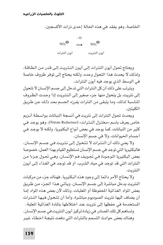 ‫اﻟﺘﻠﻮث ﺑﺎﺨﻤﻟﺼﺒﺎت اﻟﺰراﻋﻴﺔ‬

‫اﳋﺎﺻﺔ، وﻫﻮ ﻳﻔﻘﺪ ﻓﻲ ﻫﺬه اﳊﺎﻟﺔ إﺣﺪى ذرات اﻷﻛﺴﺠ .‬
‫‪-O‬‬
‫2‪NO‬‬
‫أﻳﻮن اﻟﻨﺘﺮﻳﺖ‬

‫3‪NO‬‬
‫أﻳﻮن اﻟﻨﺘﺮات‬

‫وﻳﺤﺘﺎج ﲢﻮل أﻳﻮن اﻟﻨﺘـﺮات إﻟـﻰ أﻳـﻮن اﻟـﻨـﺘـﺮﻳـﺖ إﻟـﻰ ﻗـﺪر ﻣـﻦ اﻟـﻄـﺎﻗـﺔ،‬
‫وﻟﺬﻟﻚ ﻻ ﻳﺤﺪث ﻫﺬا اﻟﺘﺤﻮل وﺣﺪه، وﻟﻜﻨﻪ ﻳﺤﺘﺎج إﻟﻰ ﺗﻮﻓﺮ ﻇﺮوف ﺧﺎﺻﺔ‬
‫ﻓﻲ اﻟﻮﺳﻂ اﻟﺬي ﻳﻮﺟﺪ ﻓﻴﻪ أﻳﻮن اﻟﻨﺘﺮات.‬
‫وﻳﺘﺮﺗﺐ ﻋﻠﻰ ذﻟﻚ أن ﻛﻞ اﻟﻨﺘﺮات اﻟﺘﻲ ﺗﺪﺧﻞ إﻟﻰ ﺟﺴﻢ اﻹﻧﺴﺎن ﻻ ﺗﺘﺤﻮل‬
‫إﻟﻰ ﻧﺘﺮﻳﺖ، ﺑﻞ ﻳﺘﺤﻮل ﻣﻨﻬﺎ ﺟﺰء ﺻﻐﻴﺮ إﻟﻰ اﻟـﻨـﺘـﺮﻳـﺖ إذا وﺟـﺪت اﻟـﻈـﺮوف‬
‫ا ﻨﺎﺳﺒﺔ ﻟﺬﻟﻚ، وﻣﺎ ﻳﺘﺒﻘﻰ ﻣﻦ اﻟﻨﺘﺮات ﻳﻔﺮزه اﳉﺴﻢ ﺑـﻌـﺪ ذﻟـﻚ ﻋـﻦ ﻃـﺮﻳـﻖ‬
‫اﻟﻜﻠﻴﺘ .‬
‫وﻳﺤﺪث ﲢﻮل اﻟﻨﺘﺮات إﻟﻰ ﻧﺘﺮﻳﺖ ﻓﻲ أﻧﺴﺠﺔ اﻟﻨﺒﺎﺗﺎت ﺑـﻮاﺳـﻄـﺔ أﻧـﺰ‬
‫ﺧﺎص ﻳﻌﺮف ﺑﺎﺳﻢ »ﻣﺨﺘـﺰل اﻟـﻨـﺘـﺮات« )‪ ،(Nitrate Reductase‬وﻫﻮ ﻳﻮﺟﺪ ﻓـﻲ‬
‫ﻛﺜﻴﺮ ﻣﻦ اﻟﻨﺒﺎﺗﺎت، ﻛﻤﺎ ﻳﻮﺟﺪ ﻓﻲ ﺑﻌﺾ أﻧﻮاع اﻟﺒﻜﺘﻴﺮﻳﺎ، وﻟﻜﻨﻪ ﻻ ﻳﻮﺟـﺪ ﻓـﻲ‬
‫أﺟﺴﺎم اﳊﻴﻮاﻧﺎت، وﻻ ﻓﻲ ﺟﺴﻢ اﻹﻧﺴﺎن.‬
‫وﻻ ﻳﻌﻨﻲ ذﻟﻚ أن اﻟـﻨـﺘـﺮات ﻻ ﺗـﺘـﺤـﻮل إﻟـﻰ ﻧـﺘـﺮﻳـﺖ ﻓـﻲ ﺟـﺴـﻢ اﻹﻧـﺴـﺎن.‬
‫ﻓﺎﻟﺒﻜﺘﻴﺮﻳﺎ اﻟﺘﻲ ﺗﻮﺟﺪ ﻓﻲ ﺟﺴﻢ اﻹﻧﺴﺎن ﺗﺴﺘﻄﻴﻊ اﻟﻘﻴﺎم ﺑﻬﺬا اﻟﻌﻤﻞ، ﺧﺼﻮﺻﺎ‬
‫ﺑﻌﺾ اﻟﺒﻜﺘﻴﺮﻳﺎ ا ـﻮﺟـﻮدة ﻓـﻲ ﲡـﻮﻳـﻒ ﻓـﻢ اﻹﻧـﺴـﺎن، وﻫـﻲ ﲢـﻮل ﺟـﺰءا ﻣـﻦ‬
‫اﻟﻨﺘﺮات اﻟﺘﻲ ﻗﺪ ﺗﻮﺟﺪ ﻓﻲ ﻣﻴﺎه اﻟﺸﺮب، أو ﻗﺪ ﺗﻮﺟﺪ ﻓﻲ اﻟﻐـﺬاء إﻟـﻰ أﻳـﻮن‬
‫اﻟﻨﺘﺮﻳﺖ.‬
‫وﻻ ﻳﺤﺘﺎج اﻷﻣﺮ داﺋﻤﺎ إﻟﻰ وﺟﻮد ﻫﺬه اﻟﺒﻜﺘﻴﺮﻳﺎ. ﻓﻬﻨﺎك ﺟﺰء ﻣﻦ ﻣﺮﻛﺒﺎت‬
‫اﻟﻨﺘﺮﻳﺖ ﻳﺪﺧﻞ ﻣﺒﺎﺷﺮة إﻟﻰ ﺟﺴـﻢ اﻹﻧـﺴـﺎن، وﻳـﺄﺗـﻲ ﻫـﺬا اﳉـﺰء ﻣـﻦ ﻃـﺮﻳـﻖ‬
‫ﺑﻌﺾ ا ﻮاد اﻟﻐﺬاﺋﻴﺔ اﶈﻔﻮﻇﺔ أو ا ﻌﻠﺒﺎت، وذﻟﻚ ﻷن ﺑﻌﺾ ﻫﺬه ا ﻮاد إﻣـﺎ‬
‫أن ﻳﻀﺎف !ﻟﻴﻬﺎ ﻧﺘﺮﻳﺖ اﻟﺼﻮدﻳﻮم ﻣﺒﺎﺷﺮة، وأﻣﺎ أن ﺗـﺘـﺤـﻮل ﻓـﻴـﻬـﺎ اﻟـﻨـﺘـﺮات‬
‫ا ﺴﺘﺨﺪﻣﺔ ﻓﻲ ﺣﻔﻈﻬﺎ إﻟﻰ ﻧﺘﺮﻳﺖ ﻋﻨﺪ اﺧﺘﻼﻃﻬﺎ ﺑﺎ ﺎدة اﻟﻐﺬاﺋﻴﺔ ا ﻌﻠﺒﺔ.‬
‫وﺗﺴﺎﻫﻢ ﻛﻞ ﺗﻠﻚ ا ﺼﺎدر ﻓﻲ زﻳﺎدة ﺗﺮﻛﻴﺰ أﻳﻮن اﻟﻨﺘﺮﻳﺖ ﻓﻲ ﺟﺴﻢ اﻹﻧﺴﺎن.‬
‫وﻫﻨﺎك ﺑﻌﺾ ﺣﻮادث اﻟﺘﺴﻤﻢ ﺑﺎﻟﻨﺘﺮات اﻟﺘﻲ دﻓﻌﺖ ﻧﺘﻴﺠـﺔ أﺧـﻄـﺎء ﻏـﻴـﺮ‬
‫931‬

 