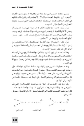 ‫اﻟﺘﻠﻮث ﺑﺎﺨﻤﻟﺼﺒﺎت اﻟﺰراﻋﻴﺔ‬

‫وﺗﻌﺘﺒﺮ ﺣﺎﻻت اﻟﺘﺴﻤﻢ اﻟﺘﻲ ﻣﻦ ﻫﺬا اﻟﻨﻮع ﻗـﻠـﻴـﻠـﺔ اﳊـﺪوث ﺑـ اﻷﻓـﺮاد‬
‫اﻷﺻﺤﺎء ذوي ا ﻘﺎوﻣﺔ اﳉﻴﺪة، وذﻟﻚ ﻷن اﻷﺣﻤﺎض اﻟﺘﻲ ﺗﻔﺮز ﺑﺎ ﻌﺪة ﺗﻘﻮم‬
‫ﻓﻲ أﻏﻠﺐ اﳊﺎﻻت ﺑﺎﳊﺪ ﻣﻦ ﻧﺸﺎط اﻟﻜﺎﺋﻨﺎت اﻟﺪﻗﻴﻘﺔ اﻟﺘﻲ ﺗﺴﺒـﺐ ﺣـﺪوث‬
‫اﻟﺘﺤﻮل ﻣﻦ اﻟﻨﺘﺮات إﻟﻰ اﻟﻨﺘﺮﻳﺖ.‬
‫وﻳﺮى ﺑﻌﺾ اﻟﻌﻠﻤﺎء أن اﻟﺘﻠﻮث ﺑﺎﻟﻨﺘﺮات ا ـﻮﺟـﻮدة ﻓـﻲ ﻣـﻴـﺎه اﻟـﺸـﺮب، أو‬
‫ﺑﺒﻌﺾ اﻷﻏﺬﻳﺔ ا ﻌﻠﺒﺔ ﻻ ﻳﻘﺘﺼﺮ ﺗﺄﺛﻴﺮه ﻋﻠﻰ ﺗﺴﻤﻢ اﻟﺪم ﻓﻘﻂ، ﺑﻞ ﻗﺪ ﻳﺴﺒﺐ‬
‫ﺑﻌﺾ اﻷﻋﺮاض ا ﺮﺿﻴﺔ اﻷﺧﺮى ﻣﺜﻞ: ارﺗﻔـﺎع ﺿـﻐـﻂ اﻟـﺪم، وﻇـﻬـﻮر ﺑـﻌـﺾ‬
‫أﻧﻮاع اﳊﺴﺎﺳﻴﺔ وﻏﻴﺮﻫﺎ ﻣﻦ اﻷﻋﺮاض.‬
‫وﻳﺮى ﻋﻠﻤﺎء آﺧﺮون أن أﻳﻮن اﻟﻨﺘﺮﻳﺖ أﻳﻮن ﻧﺸﻴﻂ، وأﻧﻪ ﻗﺪ ﻳﺘـﻔـﺎﻋـﻞ ﻣـﻊ‬
‫ﺑﻌﺾ ا ﺮﻛﺒﺎت اﻟﻜﻴﻤﻴﺎﺋﻴﺔ ا ﻮﺟﻮدة ﻓﻲ اﳉﺴﻢ ﻟﻴﻌﻄﻲ أﺻـﻨـﺎﻓـﺎ أﺧـﺮى ﻣـﻦ‬
‫ا ﻮاد اﻟﺘﻲ ﻗﺪ ﺗﻀﺮ ﺑﺼﺤﺔ اﻹﻧﺴﺎن.‬
‫وﻫﻨﺎك اﻋﺘﻘﺎد ﺑﺎن أﻳﻮن اﻟﻨﺘﺮﻳﺖ ﻳﺘﻔﺎﻋﻞ ﻣﻊ اﻷﻣﻨﺎء ا ﻮﺟﻮدﻳﻦ ﻓﻲ أﺟﺴﺎم‬
‫اﻟﻜﺎﺋﻨﺎت اﳊﻴﺔ ﻟﻴﻌﻄﻲ ﻣﺮﻛﺒﺎت ﲢﺘﻮي ﻋﻠﻰ اﻟﻨﺘﺮوﺟ ﺗﻌﺮف ﺑﺎﺳﻢ »ﻣﺮﻛﺒﺎت‬
‫اﻟﻨﺘﺮوزاﻣـ « )‪) ،(Nitrosamines‬ﻣﺮﺟﻊ رﻗﻢ ٠٥(. وﻫﻮ ﺗﻔﺎﻋﻞ ﻳﺤﺪث ﺑﺴﻬﻮﻟـﺔ‬
‫ﻓﻲ ا ﻌﻤﻞ.‬
‫وﺗﺘﺼﻒ ﻣﺮﻛﺒﺎت اﻟﻨﺘﺮوزاﻣ ﺑﺄﻧﻬﺎ ﻣـﻮاد ﺳـﺎﻣـﺔ اﻟـﺘـﺄﺛـﻴـﺮ ة وﻟـﺬﻟـﻚ ﻓـﺈن‬
‫وﺟﻮدﻫﺎ ﻓﻲ ﺟﺴﻢ اﻹﻧﺴﺎن ﺜـﻞ ﺧـﻄـﻮرة ﻛـﺒـﻴـﺮة، وﻗـﺪ ﻧـﺒـ ﻣـﻦ اﻟـﺘـﺠـﺎرب‬
‫اﻟﻜﺜﻴﺮة اﻟﺘﻲ أﺟﺮﻳﺖ ﻋﻠﻰ ﻫﺬه ا ﺮﻛﺒﺎت أﻧﻬﺎ ﺗﺘﺴﺒﺐ ﻓﻲ ﺣـﺪوث أورام، ﻓـﻲ‬
‫ﻓﺌﺮان اﻟﺘﺠﺎرب، ﻓﻲ ا ﺮيء، وﻓﻲ ا ﻌﺪة، وﻓﻲ اﻟﺒﻨﻜﺮﻳﺎس، وﺑﺼﻔﺔ ﺧﺎﺻﺔ ﻓﻲ‬
‫اﻟﻜﺒﺪ، وﻓﻲ اﻟﺮﺋﺘ .‬
‫وﻗﺪ أدت ﻫﺬه اﻟﺘﺠﺎرب إﻟﻰ اﻟﻈﻦ ﺑﺎن ﻣـﺮﻛـﺒـﺎت اﻟـﻨـﺘـﺮوزاﻣـ اﻟـﺘـﻲ ﻗـﺪ‬
‫ﺗﺘﻜﻮن ﻓﻲ ﺟﺴﻢ اﻹﻧﺴﺎن ﻧﺘﻴﺠﺔ ﺗﻔﺎﻋﻞ أﻳﻮن اﻟﻨﺘﺮﻳﺖ ﻣﻊ أﻣﻨﺎء اﳉﺴـﻢ، ﻗـﺪ‬
‫ﺗﻜﻮن ﻣﻦ ﺿﻤﻦ اﻷﺳﺒﺎب ا ﺆدﻳﺔ إﻟﻰ اﻹﺻﺎﺑﺔ ﺑﺒﻌﺾ اﻷورام اﳋﺒﻴﺜﺔ، و ﺮض‬
‫ا ﻟﺴﺮﻃﺎن.‬
‫‪R‬‬
‫‪N - NO + OH‬‬

‫‪R‬‬
‫‪N-H + O= N-O‬‬

‫‪R‬‬
‫ﻧﺘﺮوزاﻣ‬

‫‪R‬‬
‫أﻳﻮن اﻟﻨﺘﺮﻳﺖ‬

‫أﻣ ﺛﺎﻧﻮي‬

‫341‬

 