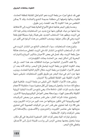 ‫اﻟﺘﻠﻮث ﺨﻠﻔﺎت اﻟﺒﺘﺮول‬

‫ﻓﻬﻲ ﻗﺪ ﺗﺪﻓﻊ أﺟﺰاء ﻣﻦ ﺑﻘﻌﺔ اﻟﺰﻳﺖ ﻧﺤﻮ اﻟﺸﻮاﻃﺊ ا ﻘﺎﺑﻠﺔ ﻨﻄﻘﺔ اﳊﺎدث،‬
‫ﻓﺘﻠﻮث رﻣﺎﻟﻬﺎ وﲢﻴﻠﻬﺎ إﻟﻰ ﻣﻨﻄﻘـﺔ ﻋـﺪ ـﺔ اﻟـﻨـﻔـﻊ واﻟـﻔـﺎﺋـﺪة، وﻗـﺪ ﻻ ـﻜـﻦ‬
‫اﻟﺘﺨﻠﺺ ﻣﻦ ﻫﺬا اﻟﺘﻠﻮث إﻻ ﺑﻌﺪ اﻧﻘﻀﺎء زﻣﻦ ﻃﻮﻳﻞ.‬
‫وﻋﻨﺪﻣﺎ ﻳﻜﻮن اﻟﺒﺤﺮ ﻫﺎﺋﺠﺎ ﺗﺪﻓﻊ اﻷﻣﻮاج اﻟﻌﺎﻟﻴﺔ ﺑﻘﻌﺔ اﻟﺰﻳﺖ إﻟﻰ اﻻﺧﺘﻼط‬
‫ﺎ ﲢﺘﻬﺎ ﻣﻦ ﻣﻴﺎه، ﻓﻴﺘﻜﻮن ﻣﻨﻬﺎ ﻧﻮع ﺟﺪﻳﺪ ﻣﻦ ا ﺴﺘﺤﻠﺒﺎت ﻳﻨﺘﺸﺮ ﻓﻴﻪ ا ﺎء‬
‫ﻓﻲ اﻟﺰﻳﺖ، وﻳﻈﻬﺮ ﻫﺬا ا ﺴﺘﺤﻠﺐ اﳉﺪﻳﺪ ﻋﻠﻰ ﻫﻴﺌﺔ رﻏﻮة ﺳﻤﻴﻜﺔ ﻓﻮق ﺑﻘﻌﺔ‬
‫اﻟﺰﻳﺖ وﻓﻲ ﻛﻞ ﻣﻜﺎن ﺣﻮﻟﻬﺎ، وﻳﺼﻌﺐ اﻟﺘﺨﻠﺺ ﻣﻦ ﻫﺬه اﻟﺮﻏﻮة ﻓﻲ ﻛﺜﻴﺮ ﻣﻦ‬
‫اﻷﺣﻴﺎن.‬
‫وﺗﺘﻮزع ﻫﺬه ا ﺴﺘﺤﻠﺒﺎت، ﺳﻮاء ا ﺴﺘﺤﻠﺐ اﻟﻨﺎﰋ ﻣﻦ اﻧﺘﺸـﺎر اﻟـﺰﻳـﺖ ﻓـﻲ‬
‫ا ﺎء، أو ا ﺴﺘﺤﻠﺐ اﻟﻨﺎﰋ ﻣﻦ اﻧﺘﺸﺎر ا ﺎء ﻓﻲ اﻟﺰﻳﺖ، ﻟﺘﻐﻄﻲ ﻣﺴﺎﺣﺎت ﻫﺎﺋﻠﺔ‬
‫ﺣﻮل ﺑﻘﻌﺔ اﻟﺰﻳﺖ، وﻗﺪ ﺗﺼﻞ ﻓﻲ ﺑﻌﺾ اﻷﺣـﻴـﺎن ﺑـﺘـﺄﺛـﻴـﺮ اﻟـﺮﻳـﺎح واﻟـﺘـﻴـﺎرات‬
‫اﻟﺒﺤﺮﻳﺔ إﻟﻰ أﻣﺎﻛﻦ ﺗﺒﻌﺪ ﻋﻦ اﳊﺎدث ﺌﺎت اﻟﻜﻴﻠﻮﻣﺘﺮات.‬
‫وﻻ ﺗﻘﻒ اﻷﺿﺮار اﻟﻨﺎﲡﺔ ﻣﻦ ﺣﻮادث اﻟﻨﺎﻗﻼت ﻋﻨﺪ ﻫﺬا اﳊﺪ، ﺑﻞ ﻗﺪ‬
‫ﺘﺪ اﻟﺘﻠﻮث اﻟﻨﺎﰋ ﻣﻦ ﺑﻘﻌﺔ اﻟﺰﻳﺖ ﻟﻴﺸﻤﻞ ﻗﺎع اﻟﺒـﺤـﺮ، وذﻟـﻚ ﻷﻧـﻪ ﺑـﻌـﺪ أن‬
‫ﺗﺘﺒﺨﺮ اﻷﺟﺰاء اﻟﻄﻴﺎرة ﻣﻦ ﺑﻘﻌﺔ اﻟﺰﻳﺖ ﺧﻼل اﻷﻳﺎم اﻟﺘﺎﻟﻴﺔ ﻟﻠﺤﺎدث، وﻳﺬوب‬
‫ﻣﻨﻬﺎ ﺟﺰء آﺧﺮ ﻓﻲ ﻣﻴﺎه اﻟﺒﺤﺮ ﻋﻦ ﻃﺮﻳﻖ ﺗﻜﻮﻳﻦ ا ﺴﺘﺤﻠﺒﺎت، ﺗـﺘـﺒـﻘـﻰ ﻣـﻨـﻬـﺎ‬
‫اﻷﺟﺰاء اﻟﺜﻘﻴﻠﺔ ﻏﻴﺮ اﻟﻘﺎﺑﻠﺔ ﻟﻠﺘﻄﺎﻳﺮ وﻻ اﻟﺬوﺑﺎن.‬
‫وﺗﺒﻘﻰ ﻫﺬه اﻷﺟﺰاء اﻟﺜﻘﻴﻠﺔ، اﻟﺘﻲ ﺗﺘﺒﻘﻰ ﻣﻦ ﺑﻘـﻌـﺔ اﻟـﺰﻳـﺖ، ﻃـﺎﻓـﻴـﺔ ﻓـﻮق‬
‫ﺳﻄﺢ ا ﺎء ﻣﺪة ﻣﺎ، وﺗﺘﺤﻮل ﺗﺪرﻳﺠﻴﺎ إﻟﻰ ﻛﺘﻞ ﺻﻐﻴﺮة ﺳﻮداء ﻣﺘﻔﺎوﺗﺔ اﻷﺣﺠﺎم‬
‫ﺗﻌﺮف ﺑﺎﺳﻢ »ﻛﺮات اﻟﻘﺎر« )‪ ،(Tar Balls‬وﻫﻲ ﺗﻨﺘﺞ ﻣﻦ أﻛﺴﺪة اﻟﺒﻘﺎﻳﺎ اﻟﺰﻳﺘﻴﺔ‬
‫اﻟﺜﻘﻴﻠﺔ ﺑﺄﻛﺴﺠ اﻟﻬﻮاء، وﺑﻮاﺳﻄﺔ ﺑﻌﺾ اﻟﻌﻮاﻣﻞ ا ﻴﻜﺮوﺑﻴﻮﻟﻮﺟﻴﺔ اﻷﺧﺮى.‬
‫وﲢـﺘـﻮي ﻋـﺎدة »ﻛـﺮات اﻟـﻘـﺎر« ﻋـﻠـﻰ ﻗـﺪر ﺻـﻐـﻴـﺮ ﻣـﻦ ﺑ ـﻌــﺾ ا ــﺮﻛ ـﺒــﺎت‬
‫اﻟﻬﻴﺪروﻛﺮﺑﻮﻧﻴﺔ اﻟﺘﻲ ﺗﺘﻜﻮن ﺟﺰﻳﺌﺎﺗﻬﺎ ﻣﻦ ﻋﺪد ﻛﺒﻴﺮ ﻣﻦ ذرات اﻟﻜﺮﺑﻮن ﻳﺰﻳﺪ‬
‫ﻋﻠﻰ ٠٤ ذرة، ﻛﻤﺎ ﲢﺘﻮي ﻋﻠﻰ ﻗﺪر آﺧﺮ ﻣﻦ ا ﺮﻛﺒﺎت اﻟﻌﻀﻮﻳﺔ اﻟﺘﻲ ﲢﺘـﻮي‬
‫ﺟﺰﻳﺌﺎﺗﻬﺎ ﻋﻠﻰ ﻋﻨﺎﺻﺮ اﻟﻜﺒﺮﻳﺖ، واﻟﻨﺘﺮوﺟ ، واﻷﻛـﺴـﺠـ ، ﺑـﺎﻹﺿـﺎﻓـﺔ إﻟـﻰ‬
‫ﺑﻌﺾ ا ﺮﻛﺒﺎت وا ﻮاد اﻹﺳﻔﻠﺘﻴﺔ.‬
‫وﲢﻤﻞ ﺗﻴﺎرات ا ﻴﺎه ﺑﻌﺾ ﻛﺮات اﻟﻘﺎر اﻟﺼﻐﻴﺮة ﻟﺘﻨﺸﺮﻫﺎ ﻓﻲ ﻛﻞ ﻣﻜﺎن،‬
‫ﺑﻴﻨﻤﺎ ﻳﺘﺤﻮل ﺑﻌﻀﻬﺎ ﻀﻲ اﻟﺰﻣﻦ إﻟﻰ رواﺳﺐ ﺛﻘـﻴـﻠـﺔ ﺗـﻨـﺰل إﻟـﻰ اﻷﻋـﻤـﺎق،‬
‫وﺗﻐﻄﻲ ﻗﺎع اﻟﺒﺤﺮ.‬
‫351‬

 