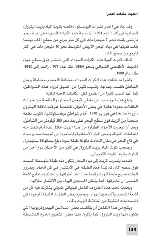 ‫اﻟﺘﻠﻮث ﻣﺸﻜﻠﺔ اﻟﻌﺼﺮ‬

‫وﻗﺪ ﺟﺎء ﻓﻲ إﺣﺪى ﻧﺸﺮات اﻟﻴﻮﻧﺴﻜﻮ اﳋﺎﺻﺔ ﺑﺘﻠﻮث ا ﻴﺎه ﺑﺰﻳﺖ اﻟﺒﺘﺮول،‬
‫اﻟﺼﺎدرة ﻓﻲ ﻛﻨﺪا ﻋـﺎم ١٨٩١، أن ﻧﺴﺒﺔ ﻫﺬه اﻟﻜﺮات اﻟﺴﻮداء ﻓﻲ ﻣﻴـﺎه ﺑـﺤـﺮ‬
‫ﺑﺎرﻧﺘﺲ ﺑﻠﻐـﺖ ﻧـﺤـﻮ ٧ ﻣﻠﻴﺠﺮاﻣﺎت ﻓﻲ ﻛﻞ ﻣﺘﺮ ﻣﺮﺑﻊ ﻣﻦ ﺳﻄـﺢ ا ـﺎء، ﺑـﻴـﻨـﻤـﺎ‬
‫ﺑﻠﻐﺖ ﻛﻤﻴﺘﻬﺎ ﻓﻲ ﻣﻴﺎه اﻟﺒﺤﺮ اﻷﺑﻴﺾ ا ﺘﻮﺳﻂ ﻧﺤﻮ ٠١ ﻣﻠﻴﺠﺮاﻣﺎت ﻓﻲ ا ﺘﺮ‬
‫ا ﺮﺑﻊ ﻣﻦ ﺳﻄﺢ ا ﺎء.‬
‫ﻛﺬﻟﻚ ﻗﺪرت ﻛﻤﻴﺔ ﻫﺬه اﻟﻜﺮات اﻟﺴﻮداء اﻟﺘﻲ ﺗﻨـﺘـﺸـﺮ ﻓـﻮق ﺳـﻄـﺢ ﻣـﻴـﺎه‬
‫اﶈﻴﻂ اﻷﻃﻠﻨﻄﻲ اﻟﺸﻤﺎﻟـﻲ ﺑـﻨـﺤـﻮ ٤٦٨٣١ ﻃﻨﺎ ﻋـﺎم ٧٧٩١، زادت إﻟـﻰ ٠٢٨٨١‬
‫ﻃﻨﺎ ﻋﺎم ٠٨٩١.‬
‫وﻛﺜﻴﺮا ﻣﺎ ﺗﺸﺎﻫﺪ ﻫﺬه اﻟﻜﺮات اﻟﺴﻮداء، ﻣﺨﺘﻠﻔﺔ اﻷﺣﺠﺎم، ﻣﺨﺘﻠﻄﺔ ﺑﺮﻣﺎل‬
‫اﻟﺸﺎﻃﺊ ﻓﺘﻔﺴﺪ ﺟﻤﺎﻟﻬﺎ، وﺗﺴﺒﺐ ﻛﺜﻴﺮا ﻣﻦ اﻟﻀﻴـﻖ ﻟـﺮواد ﻫـﺬه اﻟـﺸـﻮاﻃـﺊ،‬
‫ﻛﻤﺎ أﻧﻬﺎ ﺗﺴﺒﺐ ﻛﺜﻴﺮا ﻣﻦ اﻟﻀﺮر ﻟﻜﻞ اﻟﻜﺎﺋﻨﺎت اﳊﻴﺔ ا ﺎﺋﻴﺔ.‬
‫وﺗﺒﻠﻎ ﻫﺬه اﻟﺮواﺳﺐ اﻟﺘﻲ ﺗﻐﻄﻲ ﻗﻴـﻌـﺎن اﻟـﺒـﺤـﺎر، واﻟـﻨـﺎﲡـﺔ ﻣـﻦ ﺣـﻮادث‬
‫اﻟﻨﺎﻗﻼت ﺣﺪودا ﻫﺎﺋﻠﺔ ﻓﻲ ﺑﻌﺾ اﻷﺣﻴﺎن. ﻓﻌﻨـﺪﻣـﺎ ﻏـﺮﻗـﺖ ﻧـﺎﻗـﻠـﺔ اﻟـﺒـﺘـﺮول‬
‫»أرو« )‪ (Arrow‬ﻓﻲ ﻓﺒﺮاﻳـﺮ ٠٧٩١، أﻣﺎم ﺷﻮاﻃﺊ ﻧﻮﻓﺎﺳﻜﻮﺗﺸﻴﺎ، ﺗﻜﻮﻧﺖ ﺑـﻘـﻌـﺔ‬
‫ﺿﺨﻤﺔ ﻣﻦ اﻟﺰﻳﺖ ﻓﻮق ﺳﻄﺢ اﻟﺒﺤﺮ ﻋﻠﻰ ﺑﻌﺪ ﻧﺤﻮ ٠٠٣ ﻛﻴﻠﻮﻣﺘﺮ ﻣﻦ اﻟﺸﺎﻃﺊ،‬
‫وﺑﻌﺪ أن ﺗﺒﺨﺮت اﻷﺟﺰاء اﻟﻄﻴﺎرة ﻣﻦ ﻫﺬا اﻟﺰﻳﺖ ﺧﻼل ﻋﺪة أﻳﺎم ﺗﺒﻘﺖ ﻣﻨﻪ‬
‫اﺨﻤﻟﻠﻔﺎت اﻟﺜﻘﻴﻠﺔ، وﺑﻌﺾ ا ﻮاد اﻹﺳﻔﻠﺘﻴﺔ وا ﺘﺒﻠﻤﺮة اﻟﺘﻲ ﲡﻤﻌﺖ ﻣﻌﺎ ورﺳﺒﺖ‬
‫ﻓﻲ ﻗﺎع اﻟﺒﺤﺮ ﻓﻲ ﻣﻜﺎن اﳊﺎدث ﻣﻜﻮﻧﺔ ﻃﺒﻘﺔ ﺳﻮداء ﺑﻠﻎ ﺳﻤﻜﻬﺎ٥١ ﺳﻨﺘﻴﻤﺘﺮا.‬
‫وﻳﺼﺤﺐ ﺗﻠﻮث ا ﻴﺎه ﺑﺰﻳﺖ اﻟﺒﺘﺮول ﻓﻲ ﻛﺜﻴﺮ ﻣـﻦ اﻷﺣـﻴـﺎن ﻧـﻮع آﺧـﺮ ﻣـﻦ‬
‫اﻟﺘﻠﻮث ﻳﺸﺒﻪ اﻟﺘﻠﻮث اﻟﻜﻴﻤﻴﺎﺋﻲ.‬
‫ﻓﻌﻨﺪﻣﺎ ﻳﺘﺴﺮب اﻟﺰﻳﺖ إﻟﻰ ﻣﻴﺎه اﻟﺒﺤﺎر ﺗﺘﻜﻮن ﻣﻨﻪ ﻃﺒﻘﺔ ﻣﺘﻮﺳﻄﺔ اﻟﺴﻤﻚ‬
‫ﻓﻮق ﺳﻄﺢ ا ﺎء، ﺛﻢ ﺗﺒﺪأ ﻫﺬه اﻟﻄﺒﻘﺔ ﻓﻲ اﻻﻧﺘـﺸـﺎر ﻓـﻲ ﻛـﻞ اﲡـﺎه. و ـﺮور‬
‫اﻟﻮﻗﺖ ﺗﺼﺒﺢ ﻃﺒﻘﺔ اﻟﺰﻳﺖ رﻗﻴﻘﺔ ﺟﺪا ﻋﻨﺪ أﻃﺮاﻓﻬﺎ، وﻋﻨﺪﺋﺬ ﺗﺴﺘﻄﻴﻊ أﺷﻌﺔ‬
‫اﻟﺸﻤﺲ أن ﺗﺨﺘﺮﻗﻬﺎ، ﻛﻤﺎ ﻳﺘﻤﻜﻦ أﻛﺴﺠ اﻟﻬﻮاء ﻣﻦ اﻻﻧﺘﺸﺎر ﺧﻼﻟﻬﺎ.‬
‫وﻳﺤﺪث ﲢﺖ ﻫﺬه اﻟﻈﺮوف ﺗﻔﺎﻋﻞ ﻛﻴﻤﻴﺎﺋﻲ ﺿﻮﺋﻲ ﻳﺸﺘﺮك ﻓﻴﻪ ﻛﻞ ﻣﻦ‬
‫أﺷﻌﺔ اﻟﺸﻤﺲ وأﻛﺴﺠ اﻟﻬﻮاء، وﻳﺤﻔﺰه ﺑﻌﺾ اﻟﻔﻠﺰات اﻟﺜﻘﻴﻠﺔ ا ﻮﺟﻮدة ﻓﻲ‬
‫ا ﺴﺘﺤﻠﺒﺎت ا ﺘﻜﻮﻧﺔ ﻣﻦ اﺧﺘﻼط اﻟﺰﻳﺖ ﺑﺎ ﺎء.‬
‫وﻳﻨﺘﺞ ﻣﻦ ﻫﺬا اﻟﺘﻔﺎﻋﻞ أن ﻳﺘﺄﻛﺴﺪ ﺑﻌﺾ اﻟﺴﻼﺳﻞ اﻟﻬﻴﺪروﻛﺮﺑﻮﻧﻴﺔ اﻟﺘﻲ‬
‫ﻳﺘﻜﻮن ﻣﻨﻬﺎ زﻳﺖ اﻟﺒﺘﺮول، ﻛﻤﺎ ﻳﺘﻜﻮن ﻣﻨﻬﺎ ﺑﻌﺾ اﻟﺸﻘـﻮق اﳊـﺮة اﻟـﻨـﺸـﻴـﻄـﺔ‬
‫451‬

 