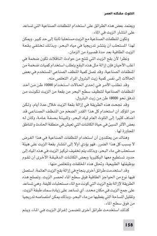 ‫اﻟﺘﻠﻮث ﻣﺸﻜﻠﺔ اﻟﻌﺼﺮ‬

‫وﻳﻌﺘﻤﺪ ﺑﻌﺾ ﻫﺬه اﻟﻄﺮاﺋﻖ ﻋﻠﻰ اﺳﺘﺨﺪام ا ﻨﻈﻔﺎت اﻟﺼﻨﺎﻋﻴﺔ اﻟﺘﻲ ﺗﺴﺎﻋﺪ‬
‫ﻋﻠﻰ اﻧﺘﺸﺎر اﻟﺰﻳﺖ ﻓﻲ ا ﺎء.‬
‫وﺗﻜﻮن ا ﻨﻈﻔﺎت اﻟﺼﻨﺎﻋﻴﺔ ﻣﻊ اﻟﺰﻳﺖ ﻣﺴﺘﺤﻠﺒﺎ ﺛﺎﺑﺘﺎ إﻟﻰ ﺣﺪ ﻛﺒﻴﺮ. و ﻜﻦ‬
‫ﻟﻬﺬا ا ﺴﺘﺤﻠﺐ أن ﻳﻨﺘﺸﺮ ﺗﺪرﻳﺠﻴﺎ ﻓﻲ ﻣﻴﺎه اﻟﺒـﺤـﺮ، وﺑـﺬﻟـﻚ ﺗـﺨـﺘـﻔـﻲ ﺑـﻘـﻌـﺔ‬
‫اﻟﺰﻳﺖ اﻟﻄﺎﻓﻴﺔ ﺑﻌﺪ ﻣﺪة ﻗﺼﻴﺮة ﻣﻦ اﻟﺰﻣﺎن.‬
‫وﻧﻈﺮا ﻷن ﺑﻘﻊ اﻟﺰﻳﺖ اﻟﺘﻲ ﺗﻨﺘﺞ ﻣﻦ ﺣﻮادث اﻟﻨﺎﻗﻼت ﺗﻜﻮن ﺿﺨﻤﺔ ﻓﻲ‬
‫أﻏﻠﺐ اﻷﺣﻴﺎن ﻓﺈن إزاﻟﺔ ﻣﺜﻞ ﻫﺬه اﻟﺒﻘﻊ ﻳﺘﻄﻠﺐ اﺳﺘﺨﺪام ﻛﻤﻴﺎت ﺿﺨﻤﺔ ﻣﻦ‬
‫ا ﻨﻈﻔﺎت اﻟﺼﻨﺎﻋﻴﺔ، وﻗﺪ ﺗﺼﻞ ﻛﻤﻴﺔ ا ﻨﻈﻒ اﻟﺼﻨﺎﻋﻲ ا ﺴﺘﺨﺪم ﻓﻲ ﺑﻌﺾ‬
‫اﳊﺎﻻت إﻟﻰ ﻧﻔﺲ ﻛﻤﻴﺔ زﻳﺖ اﻟﺒﺘﺮول ا ﺮاد اﻟﺘﺨﻠﺺ ﻣﻨﻪ.‬
‫وﻗﺪ ﺗـﻄـﻠـﺐ اﻷﻣـﺮ ﻓـﻲ إﺣـﺪى اﳊـﺎﻻت اﺳـﺘـﺨـﺪام ٠٠٠٠١ ﻃـﻦ ﻣـﻦ أﺣـﺪ‬
‫ا ﻨﻈﻔﺎت اﻟﺼﻨﺎﻋﻴﺔ ﻟﺘﻨﻈﻴﻒ ﺳﻄﺢ اﻟﺒﺤﺮ ﻣﻦ ﺑﻘﻌﺔ ﻣﻦ اﻟﺰﻳـﺖ ﺗـﻜـﻮﻧـﺖ ﻣـﻦ‬
‫ﺗﺪﻓﻖ ﻧﺤﻮ ٠٠٠٨١ ﻃﻦ ﻣﻦ زﻳﺖ اﻟﺒﺘﺮول.‬
‫وﻗﺪ ﳒﺤﺖ ﻫﺬه اﻟﻄﺮﻳﻘﺔ ﻓﻲ إزاﻟﺔ ﺑﻘﻌﺔ اﻟﺰﻳﺖ ﺧﻼل ﻋﺪة أﻳﺎم، وﻟـﻜـﻦ‬
‫ﻣﻦ ا ﺆﻛﺪ أن اﺳﺘﺨﺪام ﻛﻞ ﻫﺬا اﻟﻘﺪر اﻟﻀﺨﻢ ﻣﻦ ا ـﻨـﻈـﻒ اﻟـﺼـﻨـﺎﻋـﻲ ﻗـﺪ‬
‫أﺿﺎف ﻛﺜﻴﺮا إﻟﻰ اﻟﺘﻠﻮث اﻟﻌﺎم ﻴﺎه اﻟﺒﺤﺮ، وﻟﻠﺒﻴـﺌـﺔ ﺑـﺼـﻔـﺔ ﻋـﺎﻣـﺔ، وﻛـﺎن ﻟـﻪ‬
‫ﺑﻌﺾ اﻷﺛﺮ اﻟﺴﻴﺊ ﻓﻲ ﺣﻴﺎة اﻟﻜﺎﺋﻨﺎت اﻟﺘﻲ ﺗﻌﻴﺶ ﻓﻲ ﻣﻨﻄﻘﺔ اﳊﺎدث وا ﻨﺎﻃﻖ‬
‫اﺠﻤﻟﺎورة ﻟﻬﺎ.‬
‫وﻫﻨﺎك ﻣﻦ ﻳﻌﺘﻘﺪون أن اﺳﺘﺨﺪام ا ﻨﻈﻔﺎت اﻟﺼﻨﺎﻋﻴﺔ ﻓﻲ ﻫﺬا اﻟﻐـﺮض‬
‫ﻻ ﻳﺴﺒﺐ ﻛﻞ ﻫﺬا اﻟﻀﺮر. ﻓﻬﻮ ﻳﺆدي أوﻻ إﻟﻰ اﻧﺘﺸﺎر ﺑﻘﻌﺔ اﻟﺰﻳﺖ ﻋﻠﻰ ﻫﻴﺌﺔ‬
‫ﻣﺴﺘﺤﻠﺐ ﻓﻲ ﻣﺎء اﻟﺒﺤﺮ، وﺑﺬﻟﻚ ﻳﺘﻢ ﺗﺨﻔﻴﻒ ﺗﺮﻛﻴﺰ اﻟﺰﻳﺖ ﻓﻲ ﻫﺬه ا ﻴﺎه إﻟﻰ‬
‫ﺣﺪود ﺗﺴﺘﻄﻴﻊ ﻣﻌﻬﺎ اﻟﺒﻜﺘﻴﺮﻳﺎ وﺑﻌﺾ اﻟﻜﺎﺋﻨﺎت اﻟـﺪﻗـﻴـﻘـﺔ اﻷﺧـﺮى أن ﺗـﻘـﻮم‬
‫ﺑﻮﻇﻴﻔﺘﻬﺎ اﻟﻄﺒﻴﻌﻴﺔ، وﲢﻠﻞ ﻫﺬه اﺨﻤﻟﻠﻔﺎت وﺗﺘﺨﻠﺺ ﻣﻨﻬﺎ.‬
‫وﻗﺪ اﺳﺘﺨﺪﻣﺖ ﻃﺮاﺋﻖ أﺧﺮى ﺑﻨﺠﺎح ﻓﻲ إزاﻟﺔ ﺑﻘﻊ اﻟﺰﻳﺖ اﻟﻌﺎﺋﻤﺔ، اﺳﺘﻌﻤﻞ‬
‫ﻓﻴﻬﺎ ﻧﻮع ﻣﻦ اﳊﻮاﺟﺰ اﻟﻄﺎﻓﻴﺔ ﻓﻮق ﺳﻄﺢ ا ﺎء ﳊﺼﺮ اﻟﺰﻳﺖ. وﺗﺼﻠﺢ ﻫﺬه‬
‫اﻟﻄﺮﻳﻘﺔ ﻹزاﻟﺔ ﺑﻘﻊ اﻟﺰﻳﺖ اﻟﺘﻲ ﻛﻮﻧﺖ ﻣﻊ ا ﺎء ﻣﺴﺘﺤﻠﺒﺎت ﻛﺜﻴﻔﺔ، وﻫﻲ ﺗﺴﺎﻋﺪ‬
‫ﻋﻠﻰ ﺟﻤﻊ اﻟﺰﻳﺖ ﻓﻲ ﻣﻜﺎن ﻣﺤﺪد، أي ﺗﺴﺎﻋﺪ ﻋﻠﻰ زﻳﺎدة ﺳﻤﻚ ﻃﺒﻘﺔ اﻟﺰﻳﺖ،‬
‫وﺗﻘﻠﻴﻞ ا ﺴﺎﺣﺔ اﻟﺘﻲ ﻳﻐﻄﻴﻬﺎ ﻣﻦ ﻣﺎء اﻟﺒﺤﺮ، وﺑﺬﻟﻚ ﻜﻦ اﻣﺘﺼﺎﺻﻪ ﺗﺪرﻳﺠﻴﺎ‬
‫ﻣﻦ ﻓﻮق ﺳﻄﺢ ا ﺎء.‬
‫ﻛﺬﻟﻚ اﺳﺘﺨﺪﻣﺖ ﻃﺮاﺋﻖ أﺧﺮى ﺗﺘﻀـﻤـﻦ إﻏـﺮاق اﻟـﺰﻳـﺖ ﻓـﻲ ا ـﺎء، وﻳـﺘـﻢ‬
‫851‬

 