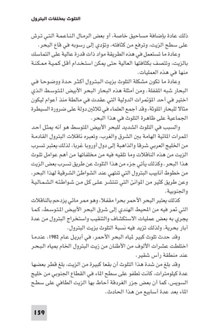 ‫اﻟﺘﻠﻮث ﺨﻠﻔﺎت اﻟﺒﺘﺮول‬

‫ذﻟﻚ ﻋﺎدة ﺑﺈﺿﺎﻓﺔ ﻣﺴﺎﺣﻴﻖ ﺧﺎﺻﺔ، أو ﺑﻌﺾ اﻟﺮﻣـﺎل اﻟـﻨـﺎﻋـﻤـﺔ اﻟـﺘـﻲ ﺗـﺮش‬
‫ﻋﻠﻰ ﺳﻄﺢ اﻟﺰﻳﺖ، وﺗﺮﻓﻊ ﻣﻦ ﻛﺜﺎﻓﺘﻪ، وﺗﺆدي إﻟﻰ رﺳﻮﺑﻪ ﻓﻲ ﻗﺎع اﻟﺒﺤﺮ.‬
‫وﻋﺎدة ﻣﺎ ﺗﺴﺘﻌﻤﻞ ﻓﻲ ﻫﺬه اﻟﻄﺮﻳﻘﺔ ﻣﻮاد ذات ﻗﺪرة ﻋﺎﻟﻴﺔ ﻋﻠﻰ اﻟﺘﻤﺎﺳﻚ‬
‫ﺑﺎﻟﺰﻳﺖ، وﺗﺘﺼﻒ ﺑﻜﺜﺎﻓﺘﻬﺎ اﻟﻌﺎﻟﻴﺔ ﺣﺘﻰ ﻜﻦ اﺳﺘـﺨـﺪام أﻗـﻞ ﻛـﻤـﻴـﺔ ـﻜـﻨـﺔ‬
‫ﻣﻨﻬﺎ ﻓﻲ ﻫﺬه اﻟﻌﻤﻠﻴﺎت.‬
‫وﻋﺎدة ﻣﺎ ﺗﻜﻮن ﻣﺸﻜﻠﺔ اﻟﺘﻠﻮث ﺑﺰﻳﺖ اﻟـﺒـﺘـﺮول أﻛـﺜـﺮ ﺣـﺪة ووﺿـﻮﺣـﺎ ﻓـﻲ‬
‫اﻟﺒﺤﺎر ﺷﺒﻪ ا ﻘﻔﻠﺔ. وﻣﻦ أﻣﺜﻠﺔ ﻫﺬه اﻟﺒﺤﺎر اﻟﺒﺤﺮ اﻷﺑﻴﺾ ا ـﺘـﻮﺳـﻂ اﻟـﺬي‬
‫اﺧﺘﻴﺮ ﻓﻲ أﺣﺪ ا ﺆ ﺮات اﻟﺪوﻟﻴﺔ اﻟﺘﻲ ﻋﻘﺪت ﻓﻲ ﻣﺎﻟﻄﺔ ﻣﻨﺬ أﻋﻮام ﻟﻴﻜﻮن‬
‫ﻣﺜﺎﻻ ﻟﻠﺒﺤﺎر ا ﻠﻮﺛﺔ، وﻗﺪ أﺟﻤﻊ اﻟﻌﻠﻤﺎء ﻓﻲ ﺛﻼﺛ دوﻟﺔ ﻋﻠﻰ ﺿﺮورة اﻟﺴﻴﻄﺮة‬
‫اﳉﻤﺎﻋﻴﺔ ﻋﻠﻰ ﻇﺎﻫﺮة اﻟﺘﻠﻮث ﻓﻲ ﻫﺬا اﻟﺒﺤﺮ.‬
‫واﻟﺴﺒﺐ ﻓﻲ اﻟﺘﻠﻮث اﻟﺸﺪﻳﺪ ﻟﻠﺒﺤﺮ اﻷﺑﻴﺾ ا ﺘﻮﺳﻂ ﻫﻮ أﻧﻪ ﺜـﻞ أﺣـﺪ‬
‫ا ﻤﺮات ا ﺎﺋﻴﺔ اﻟﻬﺎﻣﺔ ﺑ اﻟﺸﺮق واﻟﻐﺮب، وﺗﻌﺒﺮه ﻧﺎﻗﻼت اﻟﺒﺘﺮول اﻟﻘﺎدﻣـﺔ‬
‫ﻣﻦ اﳋﻠﻴﺞ اﻟﻌﺮﺑﻲ ﺷﺮﻗﺎ واﻟﺬاﻫﺒﺔ إﻟﻰ دول أوروﺑﺎ ﻏﺮﺑﺎ، ﻟﺬﻟﻚ ﻳﻌﺘﺒﺮ ﺗﺴﺮب‬
‫اﻟﺰﻳﺖ ﻣﻦ ﻫﺬه اﻟﻨﺎﻗﻼت وﻣﺎ ﺗﻠﻘﻴﻪ ﻓﻴﻪ ﻣﻦ ﻣﺨﻠﻔﺎﺗﻬﺎ ﻣﻦ أﻫﻢ ﻋﻮاﻣﻞ ﺗﻠـﻮث‬
‫ﻫﺬا اﻟﺒﺤﺮ. وﻛﺬﻟﻚ ﻳﺄﺗﻲ ﺟﺰء ﻣﻦ ﻫﺬا اﻟﺘﻠﻮث ﻋﻦ ﻃﺮﻳﻖ ﺗﺴﺮب ﺑﻌﺾ اﻟﺰﻳﺖ‬
‫ﻣﻦ ﺧﻄﻮط أﻧﺎﺑﻴﺐ اﻟﺒﺘﺮول اﻟﺘﻲ ﺗﻨﺘﻬﻲ ﻋﻨﺪ اﻟﺸﻮاﻃﺊ اﻟﺸﺮﻗﻴﺔ ﻟﻬﺬا اﻟﺒﺤﺮ،‬
‫وﻋﻦ ﻃﺮﻳﻖ ﻛﺜﻴﺮ ﻣﻦ ا ﻮاﻧﺊ اﻟﺘﻲ ﺗﻨﺘﺸـﺮ ﻋـﻠـﻰ ﻛـﻞ ﻣـﻦ ﺷـﻮاﻃـﺌـﻪ اﻟـﺸـﻤـﺎﻟـﻴـﺔ‬
‫واﳉﻨﻮﺑﻴﺔ.‬
‫ﻛﺬﻟﻚ ﻳﻌﺘﺒﺮ اﻟﺒﺤﺮ اﻷﺣﻤﺮ ﺑﺤﺮا ﻣﻘﻔﻼ، وﻫﻮ ﺮ ﻣﺎﺋﻲ ﻳﺰدﺣﻢ ﺑﺎﻟﻨﺎﻗﻼت‬
‫اﻟﺘﻲ ﺮ ﻓﻴﻪ ﻣﻦ اﶈﻴﻂ اﻟﻬﻨﺪي إﻟﻰ ﺷﺮق اﻟﺒﺤﺮ اﻷﺑﻴـﺾ ا ـﺘـﻮﺳـﻂ، ﻛـﻤـﺎ‬
‫ﻳﺠﺮي ﺑﻪ ﺑﻌﺾ ﻋﻤﻠﻴﺎت اﻻﺳﺘﻜﺸﺎف واﻟﺘﻨﻘﻴﺐ واﺳﺘﺨﺮاج اﻟﺒﺘﺮول ﻣﻦ ﻋﺪة‬
‫آﺑﺎر ﺑﺤﺮﻳﺔ، وﻟﺬﻟﻚ ﺗﺰﻳﺪ ﻓﻴﻪ ﻧﺴﺒﺔ اﻟﺘﻠﻮث ﺑﺰﻳﺖ اﻟﺒﺘﺮول.‬
‫وﻗﺪ ﺣﺪث ﺗﻠﻮث ﻛﺒﻴﺮ ﻴﺎه اﻟﺒﺤﺮ اﻷﺣﻤﺮ، ﻓﻲ أﺑﺮﻳـﻞ ﻋـﺎم ٢٨٩١، ﻋﻨﺪﻣـﺎ‬
‫اﺧﺘﻠﻄﺖ ﻋﺸﺮات اﻷﻟﻮف ﻣﻦ اﻷﻃﻨﺎن ﻣﻦ زﻳﺖ اﻟﺒﺘﺮول اﳋﺎم ﻴﺎه اﻟـﺒـﺤـﺮ‬
‫ﻋﻨﺪ ﻣﻨﻄﻘﺔ رأس ﺷﻘﻴﺮ.‬
‫وﻗﺪ ﺑﻠﻎ ﻣﻦ ﺷﺪة ﻫﺬا اﻟﺘﻠﻮث أن ﺑﻘﻌﺎ ﻛﺒﻴﺮة ﻣﻦ اﻟﺰﻳﺖ، ﺑﻠﻎ ﻗﻄﺮ ﺑﻌﻀﻬﺎ‬
‫ﻋﺪة ﻛﻴﻠﻮﻣﺘﺮات، ﻛﺎﻧﺖ ﺗﻄﻔﻮ ﻋﻠﻰ ﺳﻄﺢ ا ﺎء ﻓﻲ اﻟﻘﻄﺎع اﳉﻨﻮﺑﻲ ﻣﻦ ﺧﻠﻴﺞ‬
‫اﻟﺴﻮﻳﺲ، ﻛﻤﺎ أن ﺑﻌﺾ ﺟﺰر اﻟﻐﺮدﻗﺔ أﺣﺎط ﺑﻬﺎ اﻟﺰﻳﺖ اﻟﻄﺎﻓﻲ ﻋﻠﻰ ﺳﻄـﺢ‬
‫ا ﺎء ﺑﻌﺪ ﻋﺪة أﺳﺎﺑﻴﻊ ﻣﻦ ﻫﺬا اﳊﺎدث.‬
‫951‬

 