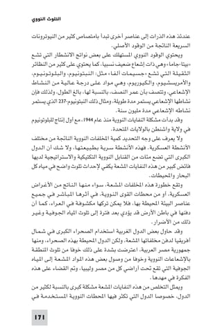 ‫اﻟﺘﻠﻮث اﻟﻨﻮوي‬

‫ﻋﻨﺪﺋﺬ ﻫﺬه اﻟﺬرات إﻟﻰ ﻋﻨﺎﺻﺮ أﺧﺮى ﺗﺒﺪأ ﺑﺎﻣﺘﺼﺎص ﻛﺜﻴﺮ ﻣﻦ اﻟﻨﻴﻮﺗﺮوﻧﺎت‬
‫اﻟﺴﺮﻳﻌﺔ اﻟﻨﺎﲡﺔ ﻣﻦ اﻟﻮﻗﻮد اﻷﺻﻠﻲ.‬
‫وﻳﺤﺘﻮي اﻟﻮﻗﻮد اﻟﻨﻮوي ا ﺴﺘﻬﻠﻚ ﻋﻠﻰ ﺑﻌﺾ ﻧﻮاﰋ اﻻﻧﺸﻄﺎر اﻟﺘﻲ ﺗﺸـﻊ‬
‫»ﺑﻴﺘﺎ-ﺟﺎﻣﺎ« وﻫﻲ ذات إﺷﻌﺎع ﺿﻌﻴﻒ ﻧﺴﺒﻴﺎ، ﻛﻤﺎ ﻳﺤﺘﻮي ﻋﻠﻰ ﻛﺜﻴﺮ ﻣﻦ اﻟﻨﻈﺎﺋﺮ‬
‫اﻟـﺜـﻘـﻴـﻠـﺔ اﻟـﺘـﻲ ﺗـﺸـﻊ »ﺟـﺴـﻴـﻤـﺎت أﻟـﻔـﺎ« ﻣـﺜـﻞ: اﻟـﻨـﺒـﺘـﻮﻧـﻴـﻮم، واﻟـﺒـﻠــﻮﺗــﻮﻧ ـﻴــﻮم،‬
‫واﻷﻣﺮﻳﺴﺸـﻴـﻮم، واﻟـﻜـﻴـﻮرﻳـﻮم، وﻫـﻲ ﻣـﻮاد ﻋـﻠـﻰ درﺟـﺔ ﻋـﺎﻟـﻴـﺔ ﻣـﻦ اﻟـﻨـﺸـﺎط‬
‫اﻹﺷﻌﺎﻋﻲ، وﺗﺘﺼﻒ ﺑﺄن ﻋﻤﺮ اﻟﻨﺼﻒ، ﺑﺎﻟﻨﺴﺒﺔ ﻟﻬﺎ، ﺑﺎﻟﻎ اﻟﻄﻮل، وﻟﺬﻟﻚ ﻓﺈن‬
‫ﻧﺸﺎﻃﻬﺎ اﻹﺷﻌﺎﻋﻲ ﻳﺴﺘﻤﺮ ﻣﺪة ﻃﻮﻳﻠﺔ، وﻣﺜﺎل ذﻟﻚ اﻟﻨﺒﺘﻮﻧﻴﻮم-٧٣٢ اﻟﺬي ﻳﺴﺘﻤﺮ‬
‫ﻧﺸﺎﻃﻪ اﻹﺷﻌﺎﻋﻲ ﻣﺪة ﻣﻠﻴﻮن ﺳﻨﺔ.‬
‫وﻗﺪ ﺑﺪأت ﻣﺸﻜﻠﺔ اﻟﻨﻔﺎﻳﺎت اﻟﻨﻮوﻳﺔ ﻣﻨﺬ ﻋﺎم ٤٤٩١، ﻣﻊ أول إﻧﺘﺎج ﻟﻠﺒﻠﻮﺗﻮﻧﻴﻮم‬
‫ﻓﻲ وﻻﻳﺔ واﺷﻨﻄﻦ ﺑﺎﻟﻮﻻﻳﺎت ا ﺘﺤﺪة.‬
‫وﻻ ﻳﻌﺮف ﻋﻠﻰ وﺟﻪ اﻟﺘﺤﺪﻳﺪ ﻛﻤﻴﺔ اﺨﻤﻟﻠﻔﺎت اﻟﻨﻮوﻳﺔ اﻟﻨﺎﲡﺔ ﻣﻦ ﻣﺨﺘﻠﻒ‬
‫اﻷﻧﺸﻄﺔ اﻟﻌﺴﻜﺮﻳﺔ. ﻓﻬﺬه اﻷﻧﺸﻄﺔ ﺳـﺮﻳـﺔ ﺑـﻄـﺒـﻴـﻌـﺘـﻬـﺎ، وﻻ ﺷـﻚ أن اﻟـﺪول‬
‫اﻟﻜﺒﺮى اﻟﺘﻲ ﺗﻀﻊ ﻣﺌﺎت ﻣﻦ اﻟﻘﻨﺎﺑﻞ اﻟﻨﻮوﻳﺔ اﻟﺘﻜﺘﻴﻜﻴﺔ واﻻﺳﺘﺮاﺗﻴﺠﻴﺔ ﻟﺪﻳﻬﺎ‬
‫ﻓﺎﺋﺾ ﻛﺒﻴﺮ ﻣﻦ ﻫﺬه اﻟﻨﻔﺎﻳﺎت ا ﺸﻌﺔ ﻳﻜﻔﻲ ﻹﺣﺪاث ﺗﻠﻮث واﺿﺢ ﻓﻲ ﻣﻴﺎه ﻛﻞ‬
‫اﻟﺒﺤﺎر واﶈﻴﻄﺎت.‬
‫وﺗﻘﻊ ﺧﻄﻮرة ﻫﺬه اﺨﻤﻟﻠﻔﺎت ا ـﺸـﻌـﺔ، ﺳـﻮاء ﻣـﻨـﻬـﺎ اﻟـﻨـﺎﰋ ﻣـﻦ اﻷﻏـﺮاض‬
‫اﻟﻌﺴﻜﺮﻳﺔ، أو ﻣﻦ ﻣﺤﻄﺎت اﻟﻘﻮى اﻟـﻨـﻮوﻳـﺔ، ﻓـﻲ أﺛـﺮﻫـﺎ ا ـﺒـﺎﺷـﺮ ﻓـﻲ ﺟـﻤـﻴـﻊ‬
‫ﻋﻨﺎﺻﺮ اﻟﺒﻴﺌﺔ اﶈﻴﻄﺔ ﺑﻬﺎ، ﻓﻼ ﻜﻦ ﺗﺮﻛﻬﺎ ﻣﻜﺸـﻮﻓـﺔ ﻓـﻲ اﻟـﻌـﺮاء، ﻛـﻤـﺎ أن‬
‫دﻓﻨﻬﺎ ﻓﻲ ﺑﺎﻃﻦ اﻷرض ﻗﺪ ﻳﺆدي ﺑﻌﺪ ﻓﺘﺮة إﻟﻰ ﺗﻠﻮث ا ﻴﺎه اﳉـﻮﻓـﻴـﺔ وﻏـﻴـﺮ‬
‫ذﻟﻚ ﻣﻦ اﻷﺿﺮار.‬
‫وﻗﺪ ﺣﺎول ﺑﻌﺾ اﻟﺪول اﻟﻐﺮﺑﻴﺔ اﺳﺘﺨﺪام اﻟﺼﺤﺮاء اﻟﻜﺒﺮى ﻓـﻲ ﺷـﻤـﺎل‬
‫أﻓﺮﻳﻘﻴﺎ ﻟﺪﻓﻦ ﻣﺨﻠﻔﺎﺗﻬﺎ ا ﺸﻌﺔ، وﻟﻜﻦ اﻟﺪول اﶈﻴﻄﺔ ﺑﻬﺬه اﻟﺼﺤﺮاء، وﻣﻨﻬﺎ‬
‫ﺟﻤﻬﻮرﻳﺔ ﻣﺼﺮ اﻟﻌﺮﺑﻴﺔ، اﻋﺘﺮﺿﺖ ﺑﺸﺪة ﻋﻠﻰ ذﻟﻚ ﺧﻮﻓﺎ ﻣﻦ ﺗﻠﻮث ا ﻨﻄﻘـﺔ‬
‫ﺑﺎﻹﺷﻌﺎﻋﺎت اﻟﻨﻮوﻳﺔ وﺧﻮﻓﺎ ﻣﻦ وﺻﻮل ﺑﻌﺾ ﻫﺬه ا ـﻮاد ا ـﺸـﻌـﺔ إﻟـﻰ ا ـﻴـﺎه‬
‫اﳉﻮﻓﻴﺔ اﻟﺘﻲ ﺗﻘﻊ ﲢﺖ أراﺿﻲ ﻛﻞ ﻣﻦ ﻣﺼﺮ وﻟﻴﺒﻴﺎ، و اﻟﻘﻀﺎء ﻋﻠﻰ ﻫﺬه‬
‫اﻟﻔﻜﺮة ﻓﻲ ﻣﻬﺪﻫﺎ.‬
‫و ﺜﻞ اﻟﺘﺨﻠﺺ ﻣﻦ ﻫﺬه اﻟﻨﻔﺎﻳﺎت ا ﺸﻌﺔ ﻣﺸﻜﻠﺔ ﻛﺒﺮى ﺑﺎﻟﻨﺴﺒﺔ ﻟﻜﺜﻴﺮ ﻣﻦ‬
‫اﻟﺪول، ﺧﺼﻮﺻﺎ اﻟﺪول اﻟﺘﻲ ﺗﻜﺜﺮ ﻓﻴﻬﺎ اﶈﻄﺎت اﻟﻨﻮوﻳـﺔ ا ـﺴـﺘـﺨـﺪﻣـﺔ ﻓـﻲ‬
‫171‬

 