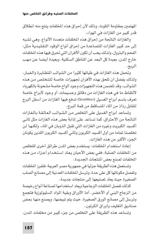 ‫اﺨﻤﻟﻠﻔﺎت اﻟﺼﻠﺒﺔ وﻃﺮاﺋﻖ اﻟﺘﺨﻠﺺ ﻣﻨﻬﺎ‬

‫ﻘﺎوﻣﺔ اﻟﺘﻠﻮث، وذﻟﻚ ﻷن إﺣﺮاق ﻫﺬه اﺨﻤﻟﻠﻔﺎت ﻳﻨﺘﺞ ﻣﻨﻪ اﻧﻄﻼق‬
‫ا ﻬﺘﻤ‬
‫ﻗﺪر ﻛﺒﻴﺮ ﻣﻦ اﻟﻐﺎزات ﻓﻲ اﻟﻬﻮاء.‬
‫واﻟﻐﺎزات اﻟﻨﺎﲡﺔ ﻣﻦ إﺣﺮاق ﻫﺬه اﺨﻤﻟﻠﻔﺎت ﻣﺘﻌﺪدة اﻷﻧﻮاع، وﻫﻲ ﺗﺸﺒـﻪ‬
‫إﻟﻰ ﺣﺪ ﻛﺒﻴﺮ اﻟﻐﺎزات ا ﺘﺼﺎﻋﺪة ﻣﻦ إﺣﺮاق أﻧﻮاع اﻟﻮﻗﻮد اﻟﺘـﻘـﻠـﻴـﺪﻳـﺔ ﻣـﺜـﻞ:‬
‫اﻟﻔﺤﻢ واﻟﺒﺘﺮول، وﻟﺬﻟﻚ ﻳﺠﺐ أن ﺗﻜﻮن اﻷﻓﺮان اﻟﺘﻲ ﲢﺮق ﻓﻴﻬﺎ ﻫﺬه اﺨﻤﻟﻠﻔﺎت‬
‫ﺧﺎرج ا ﺪن، ﺑﻌﻴﺪة ﻛﻞ اﻟﺒﻌﺪ ﻋﻦ ا ﻨﺎﻃﻖ اﻟﺴﻜﻨﻴﺔ، وﺑﻌﻴﺪة أﻳـﻀـﺎ ﻋـﻦ ﻣـﻬـﺐ‬
‫اﻟﺮﻳﺢ.‬
‫وﲢﻤﻞ ﻫﺬه اﻟﻐﺎزات ﻓﻲ ﻃﻴﺎﺗﻬﺎ ﻛﺜﻴﺮا ﻣﻦ اﻟﺸﻮاﺋﺐ ا ﺘﻄـﺎﻳـﺮة واﻟـﻐـﺒـﺎر،‬
‫وﻟﺬﻟﻚ ﻳﻔﻀﻞ أن ﺗﻠﺤﻖ ﺑﻬﺬه اﻷﻓﺮان ﲡﻬﻴﺰات ﺧﺎﺻـﺔ ﻟـﻠـﺘـﺨـﻠـﺺ ﻣـﻦ ﻫـﺬه‬
‫اﻟﺸﻮاﺋﺐ. وﻗﺪ ﺗﺘﻀﻤﻦ ﻫﺬه اﻟﺘﺠﻬﻴﺰات وﺟﻮد أﻟﻮاح ﺧﺎﺻﺔ ﻣﺸﺤﻮﻧﺔ ﺑﺎﻟﻜﻬﺮﺑﺎء‬
‫ﻻﻟﺘﻘﺎط ﻣﺎ ﻓﻲ ﻫﺬه اﻟﻐﺎزات ﻣﻦ دﻗﺎﺋﻖ وﺟﺴﻴﻤﺎت، أو وﺟﻮد ﻷﺑﺮاج ﺧﺎﺻﺔ‬
‫ﺗﻌﺮف ﺑﺎﺳﻢ أﺑﺮاج اﻟﻐﺴﻴﻞ )‪ (Scrubbers‬ﺗﺪﻓﻊ ﻓﻴﻬﺎ اﻟﻐﺎزات ﻣﻦ أﺳﻔﻞ اﻟﺒﺮج‬
‫ﻟﺘﻘﺎﺑﻞ رذاذ ﻣﻦ ا ﺎء ا ﺘﺴﺎﻗﻂ ﻣﻦ ﻗﻤﺔ اﻟﺒﺮج.‬
‫وﺗﺴﺎﻋﺪ أﺑﺮاج اﻟﻐﺴﻴﻞ ﻋﻠﻰ اﻟﺘﺨﻠﺺ ﻣـﻦ اﻟـﺸـﻮاﺋـﺐ اﻟـﻌـﺎﻟـﻘـﺔ ﺑـﺎﻟـﻐـﺎزات‬
‫اﻟﻨﺎﲡﺔ ﻣﻦ اﻻﺣﺘﺮاق، ﻛﻤﺎ ﺗﺴﺎﻋﺪ ﻋﻠﻰ إذاﺑﺔ ﺑﻌﺾ ﻫﺬه اﻟﻐﺎزات ﻣﺜﻞ ﺛﺎﻧـﻲ‬
‫أﻛﺴﻴﺪ اﻟﻜﺒﺮﻳﺖ وﻏﻴﺮه ﻣﻦ اﻟﻐﺎزات اﻟﺘﻲ ﺗﻘﺒﻞ اﻟﺬوﺑﺎن ﻓﻲ ا ﺎء، وﻟﻜﻨـﻬـﺎ ﻟـﻦ‬
‫ﺗﺨﻠﺼﻨﺎ ﺎﻣﺎ ﻣﻦ أول أﻛﺴﻴﺪ اﻟﻜﺮﺑﻮن وﺛﺎﻧﻲ أﻛﺴﻴﺪ اﻟﻜﺮﺑﻮن اﻟﻠﺬﻳﻦ ﻳﻜﻮﻧﺎن‬
‫اﳉﺰء اﻷﻛﺒﺮ ﻣﻦ ﻫﺬه اﻟﻐﺎزات.‬
‫إﻋﺎدة اﺳﺘﺨﺪام اﺨﻤﻟﻠﻔﺎت: ﻳﺴﺘﺨﺪم ﺑﻌﺾ ا ﺪن ﻃﺮاﺋﻖ أﺧﺮى ﻟﻠﺘﺨﻠﺺ‬
‫ﻣﻦ اﺨﻤﻟﻠﻔﺎت اﻟﺼﻠﺒﺔ، ﻓﻔﻲ ﺑﻌﺾ اﻷﺣﻴﺎن ﻳـﻌـﺎد اﺳـﺘـﺨـﺪام أﺟـﺰاء ﻣـﻦ ﻫـﺬه‬
‫اﺨﻤﻟﻠﻔﺎت ﻟﺼﻨﻊ ﺑﻌﺾ ا ﻨﺘﺠﺎت اﳉﺪﻳﺪة.‬
‫وﺗﺴﺘﻌﻤﻞ ﻫﺬه اﻟﻄﺮﻳﻘﺔ ﺟﺰﺋﻴﺎ ﻓﻲ ﺟﻤﻬﻮرﻳﺔ ﻣﺼﺮ اﻟﻌﺮﺑﻴﺔ، ﻓﺘﻔﺮز اﺨﻤﻟﻠﻔﺎت‬
‫وﺗﻔﺼﻞ ﻣﻜﻮﻧﺎﺗﻬﺎ ﻛﻞ ﻋﻠﻰ ﺣﺪة، وﺗﺮﺳﻞ اﺨﻤﻟﻠﻔﺎت ا ﻌﺪﻧﻴﺔ إﻟﻰ ﻣﺼﺎﻧﻊ اﻟﺼﻠﺐ‬
‫اﻟﺼﻐﻴﺮة ﺣﻴﺚ ﻳﻌﺎد ﺗﺼﻨﻴﻌﻬﺎ إﻟﻰ ﻣﻨﺘﺠﺎت ﺟﺪﻳﺪة.‬
‫ﻛﺬﻟﻚ ﺗﻔﺼﻞ اﺨﻤﻟﻠﻔﺎت اﻟﺰﺟﺎﺟﻴﺔ وﻳﻌﺎد اﺳﺘﺨﺪاﻣﻬﺎ ﻟﺼﻨﺎﻋﺔ أﻧﻮاع رﺧﻴﺼﺔ‬
‫ﻣﻦ اﻟﺰﺟﺎج اﻟﺒﻨﻲ أو اﻷﺧﻀﺮ. أﻣﺎ اﻷوراق وﺑﻘﻴﺔ ا ﻮاد اﻟﺴﻠﻴﻮﻟﻮزﻳﺔ ﻓﺘﺠﻤﻊ‬
‫وﺗﺮﺳﻞ إﻟﻰ ﻣﺼﺎﻧﻊ اﻟﻮرق اﻟﺼﻐﻴﺮة، ﺣﻴﺚ ﻳﺘﻢ ﺗﺒﻴﻀﻬﺎ، وﻳﺼﻨﻊ ﻣﻨﻬـﺎ ﺑـﻌـﺾ‬
‫ﺻﻨﺎدﻳﻖ اﻟﺘﻐﻠﻴﻒ وأوراق اﻟﻜﺮﺗﻮن.‬
‫وﺗﺴﺎﻋﺪ ﻫﺬه اﻟﻄﺮﻳﻘﺔ ﻋﻠﻰ اﻟﺘﺨﻠﺺ ﻣﻦ ﺟﺰء ﻛﺒﻴﺮ ﻣﻦ ﻣﺨﻠﻔﺎت ا ـﺪن،‬
‫781‬

 