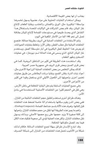 ‫اﻟﺘﻠﻮث ﻣﺸﻜﻠﺔ اﻟﻌﺼﺮ‬

‫ﺑﺠﺎﻧﺐ أن ﻟﻬﺎ ﺑﻌﺾ اﻟﻘﻴﻤﺔ اﻻﻗﺘﺼﺎدﻳﺔ.‬
‫و ﻜﻦ اﺳﺘﺨﺪام اﻟﻨﻔﺎﻳﺎت اﶈﺘﻮﻳﺔ ﻋﻠﻰ ﻣﻮاد ﻋﻀﻮﻳﺔ ﻳﺴـﻬـﻞ ﺗـﺨـﻤـﺮﻫـﺎ‬
‫ﺑﻮاﺳﻄﺔ ا ﻟﺒﻜﺘﻴﺮﻳﺎ، ﻣﺜﻞ: اﻟﻮرق، واﻟﻘﻤﺎش، واﳋﺸﺐ، وﺑﻘﺎﻳﺎ اﻟﻄﻌﺎم، ﻹﻧﺘﺎج‬
‫ﻏﺎز ا ﻴﺜﺎن، وﻗﺪ ﻗﺎم ﺑﻌﺾ اﻟﺸﺮﻛﺎت ﻓﻲ اﻟﻮﻻﻳﺎت ا ﺘﺤﺪة ﺑـﺎﺳـﺘـﻐـﻼل ﻫـﺬا‬
‫اﻟﺘﻔﺎﻋﻞ اﻟﺬي ﻳﺤﺪث ﻃﺒﻴﻌﻴﺎ ﻓﻲ ﻣﺴﺘﻮدﻋﺎت اﻟﻘﻤﺎﻣﺔ ﻹﻧﺘﺎج ا ﻴﺜﺎن ﺑﻄـﺎﻗـﺔ‬
‫ﺗﺼﻞ إﻟﻰ ﻧﺤﻮ ٠٤١ اﻟﻔﺎ ﻣﻦ اﻷﻣﺘﺎر ا ﻜﻌﺒﺔ ﻓﻲ اﻟﻴﻮم.‬
‫وﺗﺘﻢ اﻻﺳﺘﻔﺎدة ﻣﻦ اﺨﻤﻟﻠﻔﺎت اﻟﺼﻠﺒﺔ ﻓﻲ اﻟﺮﻳﻒ ﺑﻄﺮﻳﻘﺔ ﺎﺛﻠﺔ، ﻓﺘﺠﻤﻊ‬
‫اﺨﻤﻟﻠﻔﺎت اﻟﻨﺒﺎﺗﻴﺔ ﻣﺜﻞ ﺣﻄﺐ اﻟﻘﻄﻦ، وﻗﺶ اﻷرز، وﺗﺨﻠﻂ ﺑﻨﻔﺎﻳﺎت اﳊﻴﻮاﻧﺎت،‬
‫ﺛﻢ ﻳﻌﺮض ﻫﺬا اﳋﻠﻴﻂ ﻟﻔﻌﻞ اﻟﺒﻜﺘﻴﺮﻳﺎ ﻓﻲ آﺑﺎر ﻣﺘﻮﺳﻄﺔ اﻟﻌﻤﻖ، وﻳﺴﺘﺨـﺪم‬
‫ﻏﺎز ا ﻴﺜﺎن اﻟﻨﺎﰋ، اﻟﺬي ﻳﺴﻤﻰ ﻓﻲ ﻫﺬه اﳊﺎﻟﺔ اﺳﻢ »ﺑﻴﻮﺟﺎز«، ﻓﻲ ﻋﻤﻠﻴﺎت‬
‫اﻟﺘﺴﺨ وﻃﻬﻮ اﻟﻄﻌﺎم.‬
‫وﻗﺪ اﺳﺘﺨﺪﻣﺖ ﻫﺬه اﻟﻄﺮﻳﻘﺔ ﻓﻲ ﻛﺜﻴﺮ ﻣﻦ ا ـﻨـﺎﻃـﻖ اﻟـﺮﻳـﻔـﻴـﺔ، ﻛـﻤـﺎ ﻓـﻲ‬
‫ﺑﻌﺾ ﻗﺮى اﻟﺼ وﺑﻌﺾ ﻗﺮى اﻟﺮﻳﻒ ﻓﻲ ﺟﻤﻬﻮرﻳﺔ ﻣﺼﺮ اﻟﻌﺮﺑﻴﺔ.‬
‫ﻛﺬﻟﻚ ﻜﻦ اﻟﺘﺨﻠﺺ ﻣﻦ ﺑﻌﺾ اﺨﻤﻟﻠﻔﺎت اﻟﺼﻠﺒﺔ اﻟﺰراﻋﻴﺔ اﻷﺧﺮى ﻣﺜﻞ:‬
‫أﻋﻮاد ﻧﺒﺎت اﻟﺬرة، وﻗﺶ اﻟﻘﻤﺢ، وﺑﻘﺎﻳﺎ درﻧﺎت اﻟﺒﻄﺎﻃﺲ ﻋﻦ ﻃﺮﻳﻖ ﻋﻤﻠﻴﺎت‬
‫ﺗﺨﻤﻴﺮ أﺧﺮى، وﲢﻮﻳﻠﻬﺎ إﻟﻰ اﻟﻜﺤﻮل اﻷﺛﻴﻠﻲ اﻟﺬي ﻳﺴﺘﻌﻤﻞ وﻗﻮدا ﻓﻲ ﻛﺜﻴـﺮ‬
‫ﻣﻦ اﻷﻏﺮاض اﻷﺧﺮى.‬
‫وﻓﻲ ﺟﻤﻴﻊ اﻟﻌﻤﻠﻴﺎت اﻟﺴﺎﺑﻘﺔ ﻳﺘﻢ دﻓﻦ اﻟﺒﻘﺎﻳﺎ ا ﺘﺨﻠﻔﺔ ﻓﻲ ﺑﺎﻃﻦ اﻷرض،‬
‫وﻫﻲ ﺗﻘﻞ ﻓﻲ اﳊﺠﻢ ﻛﺜﻴﺮا ﻋﻦ اﺨﻤﻟﻠـﻔـﺎت اﻷﺻـﻠـﻴـﺔ ا ـﺴـﺘـﺨـﺪﻣـﺔ ﻓـﻲ ﺑـﺎد‬
‫اﻷﻣﺮ.‬
‫وﻫﻨﺎك ﻃﺮاﺋﻖ أﺧﺮى ﺗﺴﺘﺨﺪم ﻟﺘﻘﻠﻴﻞ ﺣﺠﻢ اﺨﻤﻟﻠﻔﺎت اﻟﻨﺎﲡﺔ ﻣﻦ ا ﻨﺎزل.‬
‫ﻓﻔﻲ ﺑﻌﺾ ا ﺪن ﻳﻘﻮم ﺳﻜﺎﻧﻬﺎ ﺑﺎﺳﺘﺨﺪام آﻟﺔ ﺧﺎﺻﺔ ﻟﻀﻐﻂ ﻫﺬه اﺨﻤﻟﻠﻔﺎت‬
‫ﻗﺒﻞ إﻟﻘﺎﺋﻬﺎ، وﺗﻌﺮف ﻫﺬه اﻵﻟﺔ ﺑﺎﺳﻢ »ﺿﺎﻏﻂ اﻟﻘﻤﺎﻣﺔ« )‪.(Garbage Compactor‬‬
‫وأﻫﻢ ﻣﺎ ﻴﺰ ﻫﺬه اﻟﻄﺮﻳﻘﺔ أﻧﻬﺎ ﺗﻘﻠﻞ ﻣﻦ ﺣﺠﻢ ﻣﺨﻠﻔﺎت ا ﻨﺎزل، وﲢﻮﻟﻬﺎ‬
‫إﻟﻰ ﻛﺘﻠﺔ ﺻﻐﻴﺮة ﻻ ﻳﺰﻳﺪ ﺣﺠﻤﻬﺎ ﻋﻠﻰ رﺑﻊ ﺣﺠﻤﻬﺎ اﻷﺻﻠﻲ، وﺑـﺬﻟـﻚ ﻳـﺴـﻬـﻞ‬
‫ﻧﻘﻞ ﻣﺨﻠﻔﺎت ا ﻨﺎزل، وﻟﻜﻦ ﻫﺬه اﻟﻌﻤﻠﻴﺔ ﺗﺆدي إﻟﻰ ﺻﻌﻮﺑﺔ ﺗﻔﻜﻴﻚ ﻫﺬه اﻟﻜﺘﻞ‬
‫ﻓﻴﻤﺎ ﺑﻌﺪ ﻟﻔﺼﻞ ﻣﻜﻮﻧﺎﺗﻬﺎ اﺨﻤﻟﺘﻠﻔﺔ.‬
‫وﻗﺪ اﺑﺘﺪع اﻹﻧﺴﺎن ﻃﺮاﺋﻖ ﺳﻬﻠﺔ ﳉﻤﻊ اﺨﻤﻟﻠﻔﺎت اﻟﺴﺎﺋﻠﺔ، ﻓﺄﻗﺎم ﻟـﺬﻟـﻚ‬
‫ﺷﺒﻜﺔ ﻣﻦ اﻷﻧﺎﺑﻴﺐ ﲢﻤﻞ ﻫـﺬه اﺨﻤﻟـﻠـﻔـﺎت ﻣـﻦ ا ـﻨـﺎزل إﻟـﻰ ﺷـﺒـﻜـﺔ اﻟـﺼـﺮف‬
‫881‬

 