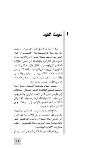 ‫ﺗﻠﻮث اﻟﻬﻮاء‬

‫1 ﺗﻠﻮث اﻟﻬﻮاء‬
‫ﻳﺘﻜﻮن اﻟﻐﻼف اﳉﻮي ﻟﻠﻜﺮة اﻷرﺿﻴﺔ ﻣﻦ ﺧﻠﻴﻂ‬
‫ﻣـﻦ ﻋـﺪة ﻏـﺎزات أﻫ ـﻤ ـﻬــﺎ ﻏــﺎز اﻷﻛ ـﺴ ـﺠ ـ ، وﻏــﺎز‬
‫اﻟﻨﺘﺮوﺟ ، وﻫﻤﺎ ﻳﻜﻮﻧﺎن ﻧـﺤـﻮ ١٢% و٨٧% ﻣـﻦ وزن.‬
‫اﻟﻬﻮاء ﻋﻠﻰ اﻟﺘﺮﺗﻴﺐ، ﺑﺎﻹﺿﺎﻓﺔ إﻟﻰ ﺑﻌـﺾ اﻟـﻐـﺎزات‬
‫اﻷﺧﺮى اﻟﺘﻲ ﺗﻮﺟﺪ ﺑﻨﺴﺒﺔ أﻗﻞ، ﻣﺜﻞ ﻏﺎز ﺛﺎﻧﻲ أﻛﺴﻴﺪ‬
‫اﻟﻜﺮﺑﻮن اﻟﺬي ﻳﻮﺟﺪ ﻓﻲ اﻟﻬﻮاء ﺑﻨﺴﺒﺔ ٣٠٬٠%، وﺑﻌﺾ‬
‫اﻟﻐﺎزات اﳋﺎﻣﻠﺔ اﻷﺧﺮى ﻣﺜـﻞ: اﻟـﻬـﻠـﻴـﻮم، واﻟـﻨـﻴـﻮن،‬
‫واﻷرﺟﻮن، واﻟـﻜـﺮﻳـﺒـﺘـﻮن، اﻟـﺘـﻲ ﺗـﻮﺟـﺪ ﻓـﻲ اﻟـﻐـﻼف‬
‫اﳉﻮي ﻟﻸرض ﺑﻨﺴﺐ ﺿﺌﻴﻠﺔ ﺟﺪا.‬
‫وﺧﻠـﻴـﻂ اﻟـﻬـﻮاء ﺑـﺘـﺮﻛـﻴـﺒـﻪ اﻟـﺴـﺎﺑـﻖ ﺣـﻴـﻮي ﺟـﺪا‬
‫ﺑﺎﻟﻨﺴﺒﺔ ﳉﻤﻴﻊ اﻟﻜﺎﺋﻨﺎت اﳊﻴﺔ، ﻓﺘﺤﺘﺎج اﻟـﻨـﺒـﺎﺗـﺎت‬
‫إﻟﻰ ﻛﻞ ﻣﻦ ﻏﺎزي ﺛﺎﻧﻲ أﻛﺴﻴﺪ اﻟﻜﺮﺑﻮن واﻟﻨﺘﺮوﺟ‬
‫ﻓﻲ ﺻﻨﻊ ﻏﺬاﺋﻬﺎ واﺳﺘﻜﻤﺎل ﻮﻫﺎ، ﺑﻴﻨﻤﺎ ﲢﺘﺎج ﻛﻞ‬
‫اﻟﻜﺎﺋﻨﺎت اﳊﻴﺔ ﺑﺠﻤﻴﻊ أﻧﻮاﻋﻬﺎ إﻟﻰ ﻏﺎز اﻷﻛﺴﺠ‬
‫ﻷداء وﻇﺎﺋﻔﻬﺎ اﳊﻴﻮﻳﺔ.‬
‫وﻳﺤﺘﺎج اﻹﻧﺴﺎن اﻟﻌﺎدي إﻟﻰ ﻗﺪر ﻛﺒﻴﺮ ﻣﻦ اﻟﻬﻮاء‬
‫ﻛﻞ ﻳﻮم، ﻓﻬﻮ ﻳﺘـﻨـﻔـﺲ ﺣـﻮاﻟـﻲ ٠٠٠٢٢ ﻣﺮة ﻓﻲ اﻟـﻴـﻮم‬
‫اﻟﻮاﺣﺪ ﻓﻲ ﺣﺎﻟﺔ اﻟﺴﻜﻮن، وﺗﺰﻳﺪ ﻣﺮات اﻟﺘﻨﻔﺲ ﻋﻠﻰ‬
‫ذﻟـﻚ ﻛـﺜـﻴـﺮا ﻋـﻨـﺪ اﳊـﺮﻛـﺔ وﺑـﺬل اﺠﻤﻟـﻬـﻮد، أو ﻋـﻨـﺪ‬
‫ﺎرﺳﺔ اﻷﻟﻌﺎب اﻟﺮﻳﺎﺿﻴﺔ.‬
‫وﻳﺤﺘﺎج اﻹﻧﺴﺎن ﻋﺎدة إﻟﻰ ﻗﺪر ﻣﻦ اﻟﻬﻮاء ﻳﺼﻞ‬
‫91‬

 