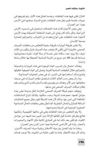 ‫اﻟﺘﻠﻮث ﻣﺸﻜﻠﺔ اﻟﻌﺼﺮ‬

‫ا ﻨﺎزل ﺗﻠﻘﻰ ﻓﻴﻬﺎ ﻫﺬه اﺨﻤﻟﻠﻔﺎت، وﻋﻨﺪﻣﺎ ﺘﻠﺊ ﻫﺬه اﻵﺑﺎر، ﻳﺘﻢ ﺗﻔﺮﻳﻐﻬﺎ ﻓﻲ‬
‫ﻋﺮﺑﺎت ﺧﺎﺻﺔ ﺗﻘﻮم ﺑﻨﻘﻞ ﻫﺬه اﺨﻤﻟﻠﻔﺎت ﺧﺎرج ا ﺪﻳﻨـﺔ، ودﻓـﻨـﻬـﺎ ﻓـﻲ اﻷرض‬
‫ﺑﻌﻴﺪا ﻋﻦ اﻟﻌﻤﺮان.‬
‫وﻓﻲ ﺑﻌﺾ اﻷﺣﻴﺎن ﻛﺎﻧﺖ ﻫﺬه اﻟﻔﻀﻼت ﺗﺴﺘﻌـﻤـﻞ ﻓـﻲ ﺗـﺴـﻤـﻴـﺪ اﻷرض‬
‫اﻟﺰراﻋﻴﺔ، وﻟﻜﻦ ذﻟﻚ ﻛﺎن ﻳﺆدي إﻟﻰ ﺗـﻠـﻮث ا ـﻨـﻄـﻘـﺔ اﶈـﻴـﻄـﺔ ﺑـﻬـﺬه اﻷرض‬
‫ﻻﺣﺘﻮاء ﻫﺬه اﺨﻤﻟﻠﻔﺎت ﻋﻠﻰ أﻧﻮاع ﻣﺘﻌﺪدة ﻣﻦ اﻟﺸﻮاﺋﺐ، واﳉﺮاﺛﻴﻢ اﻟـﻀـﺎرة‬
‫ﺑﺼﺤﺔ اﻹﻧﺴﺎن.‬
‫وﻻ ﺗﻌﺘﺒﺮ ﻃﺮﻳﻘﺔ اﻟﺒﻴﺎرات ﻃﺮﻳﻘﺔ ﺳﻠﻴﻤﺔ ﻟﻠﺘﺨﻠﺺ ﻣﻦ ﻣﺨﻠﻔﺎت اﻟﺼﺮف‬
‫اﻟﺼﺤﻲ، ﻓﺎﻟﺒﻴﺎرة اﻟﺘﻲ ﺗﻜﻔﻲ ﻻﺳﺘﻴﻌﺎب ﻣﻴﺎه اﻟﺼﺮف ﻨﺰل ﻳﺘﻜﻮن ﻣﻦ ﺛﻼث‬
‫ﻏﺮف، وﻻ ﻳﺰﻳﺪ ﻋﺪد ﺳﻜﺎﻧﻪ ﻋﻠﻰ ﺧﻤﺴﺔ أو ﺳﺘﺔ أﻓﺮاد، ﺗـﻠـﻮث ﻣـﺤـﺘـﻮﻳـﺎﺗـﻬـﺎ‬
‫ﻣﺴﺎﺣﺔ ﻗﺪرﻫﺎ ٠٠٣ ﻣﺘﺮ ﻣﺮﺑﻊ ﻣﻦ اﻟﺘﺮﺑﺔ ا ﺴﺎﻣﻴﺔ اﶈﻴﻄﺔ ﺑﻬﺎ ﺧﻼل ﺳﺎﻋﺔ‬
‫واﺣﺪة.‬
‫وﻫﻨﺎك اﺣﺘﻤﺎل ﺑﺄن ﺗﺘﺴﺮب ا ﻴﺎه ا ﻮﺟﻮدة ﻓﻲ ﻫﺬه اﻟﺒﻴـﺎرات واﶈـﻤـﻠـﺔ‬
‫ﺑﺎﳉﺮاﺛﻴﻢ ﺧﻼل اﻟﻄﺒﻘﺎت ا ﺴﺎﻣﻴﺔ ﻟﻠﺘﺮﺑﺔ، وﺗﺼﻞ إﻟﻰ ا ﻴﺎه اﳉﻮﻓﻴﺔ، ﻓﺘﻠﻮﺛﻬﺎ‬
‫و ﻨﻊ ﺑﺬﻟﻚ اﺳﺘﺨﺪاﻣﻬﺎ ﻓﻲ اﻟﺸﺮب أو ﻓﻲ ﺑﻌﺾ اﻟﻌﻤﻠﻴﺎت اﻟﺼﻨﺎﻋﻴﺔ.‬
‫وﻣﺎ زال ﺑﻌﺾ ﻣﺪن اﻟﻌﺎﻟﻢ اﻟﺜﺎﻟﺚ ﺗﺴﺘﻌـﻤـﻞ ﻧـﻈـﺎم اﻟـﺒـﻴـﺎرات ﻓـﻲ ﺻـﺮف‬
‫ﻣﺨﻠﻔﺎﺗﻬﺎ ﺣﺘﻰ اﻵن، وﻫﻨﺎك ﻣﻦ ﻳﻘﻴﺴﻮن ﺗﻘﺪم اﻟﺪول ﺑﺎ ﺪى اﻟﺬي ﻳﻨﺘﺸﺮ ﻓﻴﻪ‬
‫ﻧﻈﺎم ﺷﺒﻜﺎت اﻟﺼﺮف اﻟﺼﺤﻲ ﻓﻲ ﻣﺪﺗﻬﺎ.‬
‫وﻳﺘﻮﻗﻒ ﺣﺠﻢ ﺷﺒﻜﺔ اﻟﺼﺮف اﻟﺼﺤﻲ اﻟـﻼزﻣـﺔ ﻟـﻜـﻞ ﻣـﺪﻳـﻨـﺔ ﻋـﻠـﻰ ﻋـﺪة‬
‫ﻋﻮاﻣﻞ أﻫﻤﻬﺎ: ﺣﺠﻢ ﻫﺬه ا ﺪﻳﻨﺔ، وﻋﺪد ﺳﻜﺎﻧﻬﺎ، وﻛﺬﻟﻚ أﻧﻮاع اﻟـﻨـﺸـﺎﻃـﺎت‬
‫اﺨﻤﻟﺘﻠﻔﺔ اﻟﺘﻲ ﺗﺪور ﺑﻬﺎ، وذﻟﻚ ﻷن ﻫﺬه اﻟﺸﺒﻜﺔ ﺗﻘﻮم ﺑﻨﻘﻞ ﺟﻤﻴﻊ اﺨﻤﻟـﻠـﻔـﺎت‬
‫اﻟﺴﺎﺋﻠﺔ ﻟﻠﻤﻨﺎزل واﶈﺎل اﻟﺘﺠﺎرﻳﺔ، ﻛﻤﺎ ﺗﻨﻘﻞ ﺑﻌﺾ ﻣﺨﻠﻔﺎت اﶈﺎل اﻟﺼﻨﺎﻋﻴﺔ‬
‫اﻟﺼﻐﻴﺮة ا ﻮﺟﻮدة ﻓﻲ ا ﺪﻳﻨﺔ وﺿﻮاﺣﻴﻬﺎ.‬
‫وﻻ ﻳﺘﻢ اﻟﺘﺨﻠﺺ ﻣﻦ ﻫﺬه اﺨﻤﻟﻠﻔﺎت وﻫﻲ ﻓﻲ ﺣﺎﻟﺘﻬﺎ اﻟﻄﺒﻴﻌـﻴـﺔ، وﻟـﻜـﻨـﻬـﺎ‬
‫ﺗﻌﺎﻟﺞ ﺑﻄﺮاﺋﻖ ﺧﺎﺻﺔ ﻗﺒﻞ إﻟﻘﺎﺋﻬﺎ ﻹزاﻟﺔ ﺟـﺰء ﻛـﺒـﻴـﺮ ـﺎ ﻓـﻴـﻬـﺎ ﻣـﻦ ﻋـﻮاﻣـﻞ‬
‫اﻟﺘﻠﻮث، ﺛﻢ ﺗﻠﻘﻰ ﺑﻌﺪ ذﻟﻚ إﻣﺎ ﻓﻲ اﺠﻤﻟﺎري ا ﺎﺋﻴﺔ ﻣﺜـﻞ اﻷﻧـﻬـﺎر واﻟـﺒـﺤـﻴـﺮات‬
‫واﻟﺒﺤﺎر، وإﻣﺎ ﻓﻲ اﻷراﺿﻲ ا ﺴﺎﻣﻴﺔ ﺑﻌﻴﺪا ﺿﻦ ا ﺪن وﻋﻦ اﻟﻌﻤﺮان.‬
‫وﻋﺎدة ﻣﺎ ﻳﺘﻢ اﻟﻔﺼﻞ ﺑ ﻣﻴﺎه اﻷﻣـﻄـﺎر وﺑـﻘـﻴـﺔ ﻣـﻴـﺎه اﻟـﺼـﺮف اﻷﺧـﺮى،‬
‫وذﻟﻚ ﻷن ﻣﻴﺎه اﻷﻣﻄﺎر ﻋﺎدة ﻣﺎ ﺗﻜﻮن ﺧﺎﻟﻴﺔ ﻣﻦ اﻟﺘـﻠـﻮث، وﻻ ﺗـﻮﺟـﺪ ﻫـﻨـﺎك‬
‫691‬

 