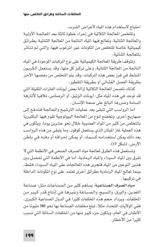 ‫اﺨﻤﻟﻠﻔﺎت اﻟﺴﺎﺋﻠﺔ وﻃﺮاﺋﻖ اﻟﺘﺨﻠﺺ ﻣﻨﻬﺎ‬

‫اﺣﺘﻴﺎج ﻻﺳﺘﺨﺪام ﻫﺬه ا ﻴﺎه ﻷﻏﺮاض اﻟﺸﺮب.‬
‫وﺗﺘﻠﺨﺺ ا ﻌﺎﳉﺔ اﻟﺜﻼﺛﻴﺔ ﻓﻲ إﺟﺮاء ﺧﻄﻮة ﺛﺎﻟﺜﺔ ﺑﻌﺪ ا ﻌـﺎﳉـﺔ اﻷوﻟـﻴـﺔ‬
‫وا ﻌﺎﳉﺔ اﻟﺜﻨﺎﺋﻴﺔ، وﺗﻌﺎﻟﺞ ﻓﻴﻬﺎ ا ﻴﺎه اﻟﻨﺎﲡﺔ ﻣﻦ ا ﻌﺎﳉﺔ اﻟﺜﻨﺎﺋﻴـﺔ ﺑـﻄـﺮاﺋـﻖ‬
‫ﻛﻴﻤﻴﺎﺋﻴﺔ ﺧﺎﺻﺔ ﻟﻠﺘﺨﻠﺺ ﻣﻦ ا ﻜﻮﻧﺎت ﻏﻴﺮ ا ﺮﻏﻮب ﻓﻴﻬﺎ، واﻟﺘـﻲ ﻟـﻢ ﺗـﺘـﺄﺛـﺮ‬
‫ﺑﺎ ﻌﺎﳉﺔ اﻟﺜﻨﺎﺋﻴﺔ.‬
‫وﺗﺘﻮﻗﻒ ﻃﺮﻳﻘﺔ ا ﻌﺎﳉﺔ اﻟﻜﻴﻤﻴﺎﺋﻴﺔ ﻋﻠﻰ ﻧﻮع ا ﺮﻛﺒﺎت ا ﻮﺟﻮدة ﻓﻲ ا ﻴﺎه‬
‫اﻟﻨﺎﲡﺔ ﻣﻦ ا ﻌﺎﳉﺔ اﻟﺜﻨﺎﺋﻴﺔ، وﻋﻠﻰ ﺗﺮﻛﻴﺰ ﻛﻞ ﻣﻨﻬﺎ، وﻗﺪ ﻳﺴﺘﻌﻤﻞ اﻟـﻜـﺮﺑـﻮن‬
‫ا ﻨﺸﻂ ﻓﻲ ﻓﺮز ﺑﻌﺾ ﻫﺬه ا ﺮﻛﺒﺎت، وﻗﺪ ﻳﺘﻢ اﻟﺘﺨﻠﺺ ﻣﻦ ﺑـﻌـﻀـﻬـﺎ اﻷﺧـﺮ‬
‫ﺑﻄﺮﻳﻘﺔ اﻟﻔﺼﻞ اﻟﻐﺸﺎﺋﻲ أو ﺑﻄﺮﻳﻘﺔ اﻟﺘﻘﻄﻴﺮ.‬
‫ﻛﺬﻟﻚ ﺗﺘﻀﻤﻦ ا ﻌﺎﳉﺔ اﻟﺜﻼﺛﻴﺔ إزاﻟﺔ ﺑﻌﺾ أﻳﻮﻧﺎت اﻟﻔﻠﺰات اﻟﺜﻘﻴﻠﺔ اﻟﺘﻲ‬
‫ﻗﺪ ﺗﻮﺟﺪ ﻓﻲ ﻫﺬه ا ﻴﺎه ﻣﺜﻞ: أﻳﻮﻧﺎت اﻟﺰﺋﺒﻖ، أو اﻟﺮﺻﺎص، ﺗﻼﻓﻴـﺎ ﻵﺛـﺎرﻫـﺎ‬
‫اﻟﺴﺎﻣﺔ وﺿﺮرﻫﺎ اﻟﺒﺎﻟﻎ ﻋﻠﻰ ﺻﺤﺔ اﻹﻧﺴﺎن.‬
‫أﻣﺎ اﻟﺮواﺳﺐ اﻟﺘﻲ ﺗﺘﺒﻘﻰ ﺑﻌﺪ ﻋﻤﻠﻴﺎت اﻟﺘﺮﺷﻴـﺢ وا ـﻌـﺎﳉـﺔ ﻓـﺘـﺪﻓـﻊ إﻟـﻰ‬
‫ﺻﻬﺎرﻳﺞ أﺧﺮى، وﺗﺨﻀﻊ ﻟﻨﻮع ﻣﻦ ا ﻌﺎﳉﺔ اﻟﺒﻴﻮﻟﻮﺟﻴﺔ ﺗﻘﻮم ﻓﻴﻬﺎ اﻟﺒﻜﺘﻴـﺮﻳـﺎ‬
‫ﺑﺎﻟﺘﺨﻠﺺ ﻣﻦ ﻛﺜﻴﺮ ﻣﻦ ا ﻮاد اﻟﻌﻀﻮﻳﺔ ﺧﻼل ﻧﺤﻮ ﻋﺸﺮﻳﻦ ﻳﻮﻣﺎ، وﻳﺘﻜﻮن ﻓﻲ‬
‫ﻫﺬه اﻟﻌﻤﻠﻴﺔ ﻏﺎز ا ﻴﺜﺎن اﻟﺬي ﻳﺴﺘﻌﻤﻞ ﻛﻮﻗﻮد، وﻣﺎ ﻳﺘﺒﻘﻰ ﻣﻦ ﻫﺬه اﻟﺮواﺳﺐ‬
‫ﺑﻌﺪ ذﻟﻚ ﻜﻦ اﺳﺘﺨـﺪاﻣـﻪ ﻛـﺴـﻤـﺎد، أو ـﻜـﻦ إﺣـﺮاﻗـﻪ أو دﻓـﻨـﻪ ﻓـﻲ ﺑـﺎﻃـﻦ‬
‫اﻷرض، )ﺷﻜﻞ ٧١(.‬
‫وﺗﺴﺘﻌﻤﻞ ﻫﺬه اﻟﻄﺮق ﻌﺎﳉﺔ ﻣﻴﺎه اﻟﺼﺮف اﻟﺼﺤﻲ ﻓﻲ اﻷﻧﻈﻤﺔ اﻟﺘﻲ ﻻ‬
‫ﺗﻔﺮق ﺑ ا ﻴﺎه اﻟﺴﻮداء وا ﻴﺎه اﻟﺮﻣﺎدﻳﺔ، أﻣﺎ ﻓﻲ اﻷﻧﻈﻤﺔ اﻟﺘﻲ ﺗـﻔـﺼـﻞ ﺑـ‬
‫ﻫﺬﻳﻦ اﻟﻨﻮﻋ ﻣﻦ ا ﻴﺎه ﻓﺘﺠﺮى ﻫﺬه ا ﻌﺎﳉﺎت ﻋﻠﻰ ا ﻴـﺎه اﻟـﺴـﻮداء ﻓـﻘـﻂ،‬
‫ﺑﻴﻨﻤﺎ ﺗﻌﺎﻟﺞ ا ﻴﺎه اﻟﺮﻣﺎدﻳﺔ ﺑﻄﺮاﺋﻖ أﺧﺮى ﺗﻌﺘﻤﺪ ﻋﻠﻰ ﻧﻮع ا ﻜﻮﻧﺎت اﻟﺪاﺧﻠﺔ‬
‫ﻓﻲ ﺗﺮﻛﻴﺒﻬﺎ.‬
‫ﻣﻴﺎه اﻟﺼﺮف اﻟـﺼـﻨـﺎﻋـﻴـﺔ: ﻳﺴﺎﻫﻢ ﻛﺜﻴﺮ ﻣـﻦ اﻟـﺼـﻨـﺎﻋـﺎت ﻣـﺜـﻞ: ﺻـﻨـﺎﻋـﺔ‬
‫اﻟﺘﻌﺪﻳﻦ، واﻟﻮرق، واﻟﻨﺴﻴﺞ، واﻟـﺼـﺒـﺎﻏـﺔ وﻏـﻴـﺮﻫـﺎ ﻓـﻲ إﻧـﺘـﺎج ﻗـﺪر ﻛـﺒـﻴـﺮ ﻣـﻦ‬
‫اﺨﻤﻟﻠﻔﺎت، وﻳﺰداد ﺣﺠﻢ ﻫﺬه اﺨﻤﻟﻠﻔﺎت ﻛﺜﻴﺮا ﻓﻲ اﻟﺪول اﻟﺼﻨﺎﻋﻴﺔ اﻟﻜـﺒـﺮى.‬
‫ﻓﻔﻲ اﻟﻮﻻﻳﺎت ا ﺘﺤﺪة، ﻣﺜﻼ، ﺗﺒﻠﻎ ﻣﺨﻠﻔﺎت اﻟﺼﻨﺎﻋﺔ ﺑﻬﺎ ﻧﺤﻮ ٠٨٣ ﻣﻠﻴﻮﻧﺎ ﻣﻦ‬
‫اﻷﻃﻨﺎن ﻓﻲ اﻟﻌﺎم، وﻳﺘﻜﻮن ﺟﺰء ﻛﺒﻴﺮ ﻣﻨﻬﺎ ﻣﻦ اﺨﻤﻟﻠﻔﺎت اﻟﺴﺎﺋﻠﺔ اﻟﺘﻲ ﺗﺴﺒﺐ‬
‫ﻛﺜﻴﺮا ﻣﻦ اﻷﺧﻄﺎر.‬
‫991‬

 