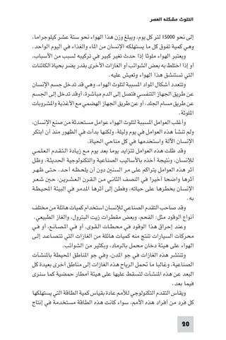 ‫اﻟﺘﻠﻮث ﻣﺸﻜﻠﺔ اﻟﻌﺼﺮ‬

‫إﻟﻰ ﻧﺤﻮ ٠٠٠٥١ ﻟﺘﺮ ﻛﻞ ﻳﻮم، وﻳﺒﻠﻎ وزن ﻫﺬا اﻟﻬﻮاء ﻧﺤﻮ ﺳﺘﺔ ﻋﺸﺮ ﻛﻴﻠﻮﺟﺮاﻣﺎ،‬
‫وﻫﻲ ﻛﻤﻴﺔ ﺗﻔﻮق ﻛﻞ ﻣﺎ ﻳﺴﺘﻬﻠﻜﻪ اﻹﻧﺴﺎن ﻣﻦ ا ﺎء واﻟﻐﺬاء ﻓﻲ اﻟﻴﻮم اﻟﻮاﺣﺪ.‬
‫وﻳﻌﺘﺒﺮ اﻟﻬﻮاء ﻣﻠﻮﺛﺎ إذا ﺣﺪث ﺗﻐﻴﺮ ﻛﺒﻴﺮ ﻓﻲ ﺗﺮﻛﻴﺒﻪ ﻟﺴﺒﺐ ﻣﻦ اﻷﺳﺒﺎب،‬
‫أو إذا اﺧﺘﻠﻂ ﺑﻪ ﺑﻌﺾ اﻟﺸﻮاﺋﺐ أو اﻟﻐﺎزات اﻷﺧﺮى ﺑﻘﺪر ﻳﻀﺮ ﺑﺤﻴﺎة اﻟﻜﺎﺋﻨﺎت‬
‫اﻟﺘﻲ ﺗﺴﺘﻨﺸﻖ ﻫﺬا اﻟﻬﻮاء وﺗﻌﻴﺶ ﻋﻠﻴﻪ.‬
‫وﺗﺘﻌﺪد أﺷﻜﺎل ا ﻮاد ا ﺴﺒﺒﺔ ﻟﺘﻠﻮث اﻟﻬﻮاء، وﻫﻲ ﻗﺪ ﺗﺪﺧﻞ ﺟﺴﻢ اﻹﻧﺴﺎن‬
‫ﻋﻦ ﻃﺮﻳﻖ اﳉﻬﺎز اﻟﺘﻨﻔﺴﻲ ﻓﺘﺼﻞ إﻟﻰ اﻟﺪم ﻣﺒﺎﺷﺮة، أوﻗﺪ ﺗﺪﺧﻞ إﻟﻰ اﳉﺴﻢ‬
‫ﻋﻦ ﻃﺮﻳﻖ ﻣﺴﺎم اﳉﻠﺪ، أو ﻋﻦ ﻃﺮﻳﻖ اﳉﻬﺎز اﻟﻬﻀﻤﻲ ﻣﻊ اﻷﻏﺬﻳﺔ وا ﺸﺮوﺑﺎت‬
‫ا ﻠﻮﺛﺔ.‬
‫وأﻏﻠﺐ اﻟﻌﻮاﻣﻞ ا ﺴﺒﺒﺔ ﻟﺘﻠﻮث اﻟﻬﻮاء ﻋﻮاﻣﻞ ﻣﺴﺘﺤﺪﺛﺔ ﻣﻦ ﺻﻨﻊ اﻹﻧﺴﺎن،‬
‫وﻟﻢ ﺗﻨﺸﺄ ﻫﺬه اﻟﻌﻮاﻣﻞ ﻓﻲ ﻳﻮم وﻟﻴﻠﺔ، وﻟﻜﻨﻬﺎ ﺑﺪأت ﻓﻲ اﻟﻈﻬﻮر ﻣﻨﺬ أن اﺑﺘﻜﺮ‬
‫اﻹﻧﺴﺎن اﻵﻟﺔ واﺳﺘﺨﺪﻣﻬﺎ ﻓﻲ ﻛﻞ ﻣﻨﺎﺣﻲ اﳊﻴﺎة.‬
‫وﻗﺪ ﻇﻠﺖ ﻫﺬه اﻟﻌﻮاﻣﻞ ﺗﺘﺰاﻳﺪ ﻳﻮﻣﺎ ﺑﻌﺪ ﻳﻮم ﻣـﻊ زﻳـﺎدة اﻟـﺘـﻘـﺪم اﻟـﻌـﻠـﻤـﻲ‬
‫ﻟﻺﻧﺴﺎن، وﻧﺘﻴﺠﺔ أﺧﺬه ﺑﺎﻷﺳﺎﻟﻴﺐ اﻟﺼﻨﺎﻋﻴﺔ واﻟﺘﻜﻨﻮﻟﻮﺟﻴﺔ اﳊﺪﻳﺜـﺔ، وﻇـﻞ‬
‫أﺛﺮ ﻫﺬه اﻟﻌﻮاﻣﻞ ﻳﺘﺮاﻛﻢ ﻋﻠﻰ ﻣﺮ اﻟﺴﻨ دون أن ﻳﻠﺤـﻈـﻪ أﺣـﺪ، ﺣـﺘـﻰ ﻇـﻬـﺮ‬
‫أﺛﺮﻫﺎ واﺿﺤﺎ أﺧﻴﺮا ﻓﻲ اﻟﻨﺼﻒ اﻟﺜﺎﻧـﻲ ﻣـﻦ اﻟـﻘـﺮن اﻟـﻌـﺸـﺮﻳـﻦ، ﺣـ ﺷـﻌـﺮ‬
‫اﻹﻧﺴﺎن ﺑﺨﻄﺮﻫﺎ ﻋﻠﻰ ﺣﻴﺎﺗﻪ، وﻓﻄﻦ إﻟﻰ أﺛﺮﻫﺎ ا ﺪﻣﺮ ﻓﻲ اﻟﺒﻴﺌﺔ اﶈـﻴـﻄـﺔ‬
‫ﺑﻪ.‬
‫وﻗﺪ ﺻﺎﺣﺐ اﻟﺘﻘﺪم اﻟﺼﻨﺎﻋﻲ ﻟﻺﻧﺴﺎن اﺳﺘﺨﺪام ﻛﻤﻴﺎت ﻫﺎﺋﻠﺔ ﻣﻦ ﻣﺨﺘﻠﻒ‬
‫أﻧﻮاع اﻟﻮﻗﻮد ﻣﺜﻞ: اﻟﻔﺤﻢ، وﺑﻌﺾ ﻣﻘﻄﺮات زﻳﺖ اﻟﺒﺘﺮول، واﻟﻐﺎز اﻟﻄﺒﻴﻌﻲ.‬
‫وﻋﻨﺪ إﺣﺮاق ﻫﺬا اﻟﻮﻗﻮد ﻓﻲ ﻣﺤـﻄـﺎت اﻟـﻘـﻮى، أو ﻓـﻲ ا ـﺼـﺎﻧـﻊ، أو ﻓـﻲ‬
‫ﻣﺤﺮﻛﺎت اﻟﺴﻴﺎرات ﺗﻨﺘﺞ ﻣﻨﻪ ﻛﻤﻴﺎت ﻫﺎﺋﻠﺔ ﻣﻦ اﻟﻐﺎزات اﻟﺘﻲ ﺗﺘـﺼـﺎﻋـﺪ إﻟـﻰ‬
‫اﻟﻬﻮاء ﻋﻠﻰ ﻫﻴﺌﺔ دﺧﺎن ﻣﺤﻤﻞ ﺑﺎﻟﺮﻣﺎد، وﺑﻜﺜﻴﺮ ﻣﻦ اﻟﺸﻮاﺋﺐ.‬
‫وﺗﻨﺘﺸﺮ ﻫﺬه اﻟﻐﺎزات ﻓﻲ ﺟﻮ ا ﺪن، وﻓﻲ ﺟﻮ ا ﻨﺎﻃﻖ اﶈﻴﻄﺔ ﺑﺎ ﻨﺸﺂت‬
‫اﻟﺼﻨﺎﻋﻴﺔ، وﻏﺎﻟﺒﺎ ﻣﺎ ﲢﻤﻞ اﻟﺮﻳﺎح ﻫﺬه اﻟﻐﺎزات إﻟﻰ ﻣﻨﺎﻃﻖ أﺧﺮى ﺑﻌﻴﺪة ﻛﻞ‬
‫اﻟﺒﻌﺪ ﻋﻦ ﻫﺬه ا ﻨﺸﺂت ﻟﺘﺴﻘﻂ ﻋﻠﻴﻬﺎ ﻋﻠﻰ ﻫﻴﺌﺔ أﻣﻄﺎر ﺣﻤﻀﻴﺔ ﻛﻤﺎ ﺳﻨﺮى‬
‫ﻓﻴﻤﺎ ﺑﻌﺪ.‬
‫وﻳﻘﺎس اﻟﺘﻘﺪم اﻟﺘﻜﻨﻮﻟﻮﺟﻲ ﻟﻸ ﻋﺎدة ﺑﻘﻴﺎس ﻛﻤﻴﺔ اﻟﻄﺎﻗﺔ اﻟﺘﻲ ﻳﺴﺘﻬﻠﻜﻬﺎ‬
‫ﻛﻞ ﻓﺮد ﻣﻦ أﻓﺮاد ﻫﺬه اﻷ ، ﺳﻮاء ﻛﺎﻧﺖ ﻫﺬه اﻟﻄﺎﻗﺔ ﻣﺴﺘﺨﺪﻣﺔ ﻓﻲ إﻧﺘﺎج‬
‫02‬

 