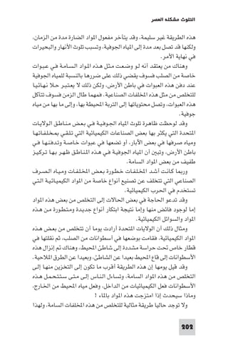 ‫اﻟﺘﻠﻮث ﻣﺸﻜﻠﺔ اﻟﻌﺼﺮ‬

‫ﻫﺬه اﻟﻄﺮﻳﻘﺔ ﻏﻴﺮ ﺳﻠﻴﻤﺔ، وﻗﺪ ﻳﺘﺄﺧﺮ ﻣﻔﻌﻮل ا ﻮاد اﻟﻀﺎرة ﻣﺪة ﻣﻦ اﻟﺰﻣﺎن،‬
‫وﻟﻜﻨﻬﺎ ﻗﺪ ﺗﺼﻞ ﺑﻌﺪ ﻣﺪة إﻟﻰ ا ﻴﺎه اﳉﻮﻓﻴﺔ، وﺗﺴﺒﺐ ﺗﻠﻮث اﻷﻧﻬﺎر واﻟﺒﺤﻴﺮات‬
‫ﻓﻲ ﻧﻬﺎﻳﺔ اﻷﻣﺮ.‬
‫وﻫﻨﺎك ﻣﻦ ﻳﻌﺘﻘﺪ أﻧﻪ ﻟـﻮ وﺿـﻌـﺖ ﻣـﺜـﻞ ﻫـﺬه ا ـﻮاد اﻟـﺴـﺎﻣـﺔ ﻓـﻲ ﻋـﺒـﻮات‬
‫ﺧﺎﺻﺔ ﻣﻦ اﻟﺼﻠﺐ ﻓﺴﻮف ﻳﻘﻀﻲ ذﻟﻚ ﻋﻠﻰ ﺿﺮرﻫﺎ ﺑﺎﻟﻨﺴﺒﺔ ﻟﻠﻤﻴﺎه اﳉﻮﻓﻴﺔ‬
‫ﻋﻨﺪ دﻓﻦ ﻫﺬه اﻟﻌﺒﻮات ﻓﻲ ﺑﺎﻃﻦ اﻷرض، وﻟﻜﻦ ذﻟﻚ ﻻ ﻳﻌـﺘـﺒـﺮ ﺣـﻼ ﻧـﻬـﺎﺋـﻴـﺎ‬
‫ﻟﻠﺘﺨﻠﺺ ﻣﻦ ﻣﺜﻞ ﻫﺬه اﺨﻤﻟﻠﻔﺎت اﻟﺼﻨﺎﻋﻴﺔ. ﻓﻤﻬﻤﺎ ﻃﺎل اﻟﺰﻣﻦ ﻓﺴﻮف ﺗﺘﺂﻛﻞ‬
‫ﻫﺬه اﻟﻌﺒﻮات، وﺗﺼﻞ ﻣﺤﺘﻮﻳﺎﺗﻬﺎ إﻟﻰ اﻟﺘﺮﺑﺔ اﶈﻴﻄﺔ ﺑﻬﺎ، وإﻟﻰ ﻣﺎ ﺑﻬﺎ ﻣﻦ ﻣﻴﺎه‬
‫ﺟﻮﻓﻴﺔ.‬
‫وﻗﺪ ﻟﻮﺣﻈﺖ ﻇﺎﻫﺮة ﺗﻠﻮث ا ﻴﺎه اﳉـﻮﻓـﻴـﺔ ﻓـﻲ ﺑـﻌـﺾ ﻣـﻨـﺎﻃـﻖ اﻟـﻮﻻﻳـﺎت‬
‫ا ﺘﺤﺪة اﻟﺘﻲ ﻳﻜﺜﺮ ﺑﻬﺎ ﺑﻌﺾ اﻟﺼﻨﺎﻋﺎت اﻟﻜﻴﻤﻴﺎﺋﻴﺔ اﻟﺘﻲ ﺗـﻠـﻘـﻲ ـﺨـﻠـﻔـﺎﺗـﻬـﺎ‬
‫وﻣﻴﺎه ﺻﺮﻓﻬﺎ ﻓﻲ ﺑﻌﺾ اﻵﺑﺎر، أو ﺗﻀﻌﻬﺎ ﻓﻲ ﻋﺒﻮات ﺧـﺎﺻـﺔ وﺗـﺪﻓـﻨـﻬـﺎ ﻓـﻲ‬
‫ﺑﺎﻃﻦ اﻷرض، وﺗﺒ أن ا ﻴﺎه اﳉﻮﻓﻴـﺔ ﻓـﻲ ﻫـﺬه ا ـﻨـﺎﻃـﻖ ﻇـﻬـﺮ ﺑـﻬـﺎ ﺗـﺮﻛـﻴـﺰ‬
‫ﻃﻔﻴﻒ ﻣﻦ ﺑﻌﺾ ا ﻮاد اﻟﺴﺎﻣﺔ.‬
‫ور ﺎ ﻛـﺎﻧـﺖ أﺷـﺪ اﺨﻤﻟـﻠـﻔـﺎت ﺧـﻄـﻮرة ﺑـﻌـﺾ اﺨﻤﻟـﻠـﻔـﺎت وﻣـﻴـﺎه اﻟـﺼـﺮف‬
‫اﻟﺼﻨﺎﻋﻲ اﻟﺘﻲ ﺗﺘﺨﻠﻒ ﻋﻦ ﺗﺼﻨﻴﻊ أﻧﻮاع ﺧﺎﺻﺔ ﻣﻦ ا ﻮاد اﻟﻜﻴﻤﻴـﺎﺋـﻴـﺔ اﻟـﺘـﻲ‬
‫ﺗﺴﺘﺨﺪم ﻓﻲ اﳊﺮب اﻟﻜﻴﻤﻴﺎﺋﻴﺔ.‬
‫وﻗﺪ ﺗﺪﻋﻮ اﳊﺎﺟﺔ ﻓﻲ ﺑﻌﺾ اﳊﺎﻻت إﻟﻰ اﻟﺘﺨﻠﺺ ﻣﻦ ﺑﻌﺾ ﻫﺬه ا ﻮاد‬
‫إﻣﺎ ﻟﻮﺟﻮد ﻓﺎﺋﺾ ﻣﻨﻬﺎ وإﻣﺎ ﻧﺘﻴﺠﺔ اﺑﺘﻜﺎر أﻧﻮاع ﺟﺪﻳـﺪة وﻣـﺘـﻄـﻮرة ﻣـﻦ ﻫـﺬه‬
‫ا ﻮاد واﻟﺴﻮاﺋﻞ اﻟﻜﻴﻤﻴﺎﺋﻴﺔ.‬
‫وﻣﺜﺎل ذﻟﻚ أن اﻟﻮﻻﻳﺎت ا ﺘﺤﺪة أرادت ﻳﻮﻣﺎ أن ﺗﺘﺨﻠﺺ ﻣﻦ ﺑﻌـﺾ ﻫـﺬه‬
‫ا ﻮاد اﻟﻜﻴﻤﻴﺎﺋﻴﺔ، ﻓﻘﺎﻣﺖ ﺑﻮﺿﻌﻬﺎ ﻓﻲ أﺳﻄﻮاﻧﺎت ﻣﻦ اﻟﺼﻠﺐ، ﺛﻢ ﻧﻘﻠﺘﻬﺎ ﻓﻲ‬
‫ﻗﻄﺎر ﺧﺎص ﲢﺖ ﺣﺮاﺳﺔ ﻣﺸﺪدة إﻟﻰ ﺷﺎﻃﺊ اﶈﻴﻂ، وﻫﻨﺎك إﻧﺰال ﻫﺬه‬
‫اﻷﺳﻄﻮاﻧﺎت إﻟﻰ ﻗﺎع اﶈﻴﻂ ﺑﻌﻴﺪا ﻋﻦ اﻟﺸﺎﻃﺊ، وﺑﻌﻴﺪا ﻋﻦ اﻟﻄﺮق ا ﻼﺣﻴﺔ.‬
‫وﻗﺪ ﻗﻴﻞ ﻳﻮﻣﻬﺎ إن ﻫﺬه اﻟﻄﺮﻳﻘﺔ أﻗﺮب ﻣﺎ ﺗﻜﻮن إﻟﻰ اﻟﺘﺨﺰﻳﻦ ﻣﻨﻬـﺎ إﻟـﻰ‬
‫اﻟﺘﺨﻠﺺ ﻣﻦ ﻫﺬه ا ﻮاد اﻟﺴﺎﻣﺔ، وﺗﺴﺎءل اﻟـﻨـﺎس إﻟـﻰ ﻣـﺘـﻰ ﺳـﺘـﺘـﺤـﻤـﻞ ﻫـﺬه‬
‫اﻷﺳﻄﻮاﻧﺎت ﻓﻌﻞ اﻟﻜﻴﻤﻴﺎﺋﻴﺎت ﻣﻦ اﻟﺪاﺧﻞ، وﻓﻌﻞ ﻣﻴﺎه اﶈﻴﻂ ﻣﻦ اﳋـﺎرج،‬
‫وﻣﺎذا ﺳﻴﺤﺪث إذا اﻣﺘﺰﺟﺖ ﻫﺬه ا ﻮاد ﺑﺎ ﺎء !‬
‫وﻻ ﺗﻮﺟﺪ ﺣﺎﻟﻴﺎ ﻃﺮﻳﻘﺔ ﻣﺜﺎﻟﻴﺔ ﻟﻠﺘﺨﻠﺺ ﻣﻦ ﻫﺬه اﺨﻤﻟﻠﻔﺎت اﻟﺴﺎﻣﺔ، وﻟﻬﺬا‬
‫202‬

 