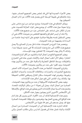 ‫اﻟﻀﻮﺿﺎء‬

‫ﺑﻌﺾ اﻷﺟﺰاء اﳉﺪﻳﺪة ﻟﻬﺎ اﻟﺘﻲ ﻗﺪ ﺘﺺ ﺑﻌﺾ اﻟﻀﺠﻴﺞ اﻟـﺼـﺎدر ﻋـﻨـﻬـﺎ،‬
‫وإﻣﺎ ﺑﺎﻟﺘﺤﻜﻢ ﻓﻲ ﻃﺒﻴﻌﺔ اﻟﻮﺳﻂ اﻟﺬي ﻳﻔﺼﻞ ﻫﺬه اﻵﻻت ﻋﻦ آذان اﻟﻌﻤـﺎل‬
‫اﶈﻴﻄ ﺑﻬﺎ.‬
‫و ﻜﻦ اﻟﺘﺤﻜﻢ ﻓﻲ ﻫﺬه اﻟﻀﻮﺿﺎء ﺑﻮﺿﻊ ﺣـﻮاﺟـﺰ ﻣـﻦ ﻧـﻮع ﺧـﺎص ﻋـﻠـﻰ‬
‫زواﻳﺎ ﻣﻌﻴﻨﺔ ﺣﻮل ﻫﺬه اﻵﻻت، أو ﺑﻮﺿﻊ ﺑﻌﺾ ا ﻮاد اﻟﻌـﺎزﻟـﺔ ﻟـﻠـﺼـﻮت ﻋـﻠـﻰ‬
‫ﺟﺪران ا ﻜﺎن ﺣﺘﻰ ﺗﺴﺎﻋﺪ ﻋﻠﻰ اﻣﺘﺼﺎص ﺟﺰء ﻣﻦ ﺿﺠﻴﺞ ﻫﺬه اﻵﻻت.‬
‫وﻻ ﺷﻚ أن أﻳﺴﺮ اﻟﻄﺮاﺋﻖ وأﻓﻀﻠﻬﺎ ﻟﻠﺘﺨﻠﺺ ﻣﻦ ﺿﻮﺿﺎء اﻵﻻت ﻫﻲ أن‬
‫ﻳﺤﻤﻲ ا ﺴﺘﻘﺒﻞ ﻧﻔﺴﻪ ﺑﻄﺮﻳﻘﺔ ﻣﺒﺎﺷﺮة، ﻓﻴﻀﻊ ﻋﻠﻰ أذﻧﻴﻪ ﻧﻮﻋﺎ ﺧـﺎﺻـﺎ ﻣـﻦ‬
‫اﻟﺴﺪادات ﻳﺤﻤﻴﻬﻤﺎ ﻣﻦ ﻫﺬه اﻟﻀﻮﺿﺎء.‬
‫وﻳﻨﺤﺼﺮ ﻫﺬا اﻟﻨﻮع ﻣﻦ اﻟﻀﻮﺿﺎء ﻋﺎدة داﺧﻞ ﺟﺪران ا ﺼﺎﻧﻊ، وﻻ ﻳﺼﻞ‬
‫ﺿﺠﻴﺞ ﻫـﺬه اﻵﻻت إﻟـﻰ ﺧـﺎرج ﻫـﺬه ا ـﻨـﺸـﺂت إﻻ ﻓـﻲ ﺣـﺪود ﺿـﻴـﻘـﺔ ﺟـﺪا،‬
‫وﻟﺬﻟﻚ ﻻ ﻳﺘﺄﺛﺮ ﺑﻬﺬه اﻟﻀﻮﺿﺎء إﻻ اﻟﻌﺎﻣﻠﻮن ﺑﻬﺬه ا ﺆﺳﺴﺎت.‬
‫وﻳﻌﺘﺒﺮ اﻟﻀﺠﻴﺞ اﻟﻨﺎﰋ ﻣﻦ أﻋﻤﺎل اﻟﺒﻨﺎء واﻟﺘﺸﻴﻴﺪ ﻣﻦ أﻛﺜﺮ أﻧﻮاع اﻟﻀﻮﺿﺎء‬
‫اﻧﺘﺸﺎرا، وﻧﻈﺮا ﻷن أﻏﻠﺐ أﻋﻤﺎل اﻟﺒﻨﺎء واﻹﻧﺸﺎء ﲡﺮى ﻋـﺎدة ﻓـﻲ اﻟـﺸـﻮارع‬
‫واﻟﻄﺮﻗﺎت، ووﺳﻂ ا ﻨﺎﻃﻖ اﻟﺘﺠﺎرﻳﺔ واﻟﺴﻜﻨﻴﺔ، ﻓﺈن ﻋﺪد ﻣﻦ ﻳﺘﺄﺛﺮون ﺑﻬﺬه‬
‫اﻟﻀﻮﺿﺎء ﻳﺰﻳﺪ ﻛﺜﻴﺮا ﻋﻠﻰ ﻋﺪد ﻣﻦ ﻳﺘﺄﺛﺮون ﺑﻀﻮﺿﺎء اﻵﻻت.‬
‫وﺗﺘﺮاوح اﻟﻀﻮﺿﺎء اﻟﻨﺎﲡﺔ ﻣﻦ ﻫﺬه اﻷﻋﻤـﺎل ﺑـ أﺻـﻮات آﻻت اﳊـﻔـﺮ‬
‫وﺿﺠﻴﺞ اﻟﺒﻠﺪوزرات، واﳉﺮارات، وﺧﻼﻃﺎت اﻹﺳﻤﻨـﺖ، وأﺻـﻮات ا ـﻄـﺎرق‬
‫وﻏﻴﺮﻫﺎ، وﻳﺘﻌﺮض ﻟﻬﺬه اﻟﻀﻮﺿﺎء ﺳﻜﺎن ا ﻨﺎزل وﻣﻮﻇﻔﻲ ا ﻜﺎﺗﺐ اﶈﻴﻄـﺔ‬
‫ﺑﻬﺎ، وﻛﺬﻟﻚ رواد ا ﺘﺎﺟﺮ اﻟﺘﻲ ﺗﻘﻊ ﺣﻮل أﻣﺎﻛﻦ ﻫﺬه اﻹﻧﺸﺎءات.‬
‫وﻳﻔﻴﺪ ﺑﻌﺾ اﻹﺣﺼﺎﺋﻴﺎت اﻷﻣﺮﻳﻜﻴﺔ أن ﻋﺪد ﻣﻦ ﻳﺘﺄﺛﺮون ﺑﻬﺬه اﻟﻀﻮﺿﺎء،‬
‫اﻟﺼﺎدرة ﻋﻦ أﻋﻤﺎل اﻟﺒﻨﺎء، ﻳﺼﻞ إﻟﻰ ﻧﺤﻮ٥١ % ﻣﻦ ﺳﻜﺎن اﻟﻮﻻﻳﺎت ا ﺘﺤﺪة،‬
‫وﺗﺸﻤﻞ ﻫﺬه اﻟﻨﺴﺒﺔ ﻋﻤﺎل اﻹﻧﺸﺎءات اﻟﺬﻳﻦ ﻳﻌﻤﻠﻮن ﻓﻲ ﻫﺬه ا ﻮاﻗﻊ، ﺑﺎﻹﺿﺎﻓﺔ‬
‫إﻟﻰ اﻷﺷﺨﺎص اﻵﺧﺮﻳﻦ اﻟﺬﻳﻦ ﻳﻌﻴﺸﻮن ﺑﺠﻮار ﻫﺬه اﻷﻣﺎﻛﻦ.‬
‫وﺗﺒ ﻫﺬه اﻹﺣﺼﺎﺋﻴﺔ ﻛﺬﻟﻚ أن ﻋﺪد اﻷﻓﺮاد اﻟﺬﻳﻦ ﺮون ﻛﻞ ﻋﺎم أﻣﺎم‬
‫ﻫﺬه ا ﻮاﻗﻊ اﻟﺘﻲ ﻳﺠﺮي اﻟﻌﻤﻞ ﺑﻬﺎ، وﻳﺘﻌﺮﺿﻮن، وﻟﻮ ﻣﺆﻗﺘﺎ، ﻟﻠﻀﻮﺿﺎء اﻟﺼﺎدرة‬
‫ﻋﻨﻬﺎ ﻗﺪ ﻳﺼﻞ ﻋﺪدﻫﻢ إﻟﻰ ﻧﺤﻮ ٤٢ ﻣﻠﻴﻮﻧﺎ ﻣﻦ اﻷﺷﺨﺎص.‬
‫ﻛﺬﻟﻚ أﺷﺎرت ﻫﺬه اﻹﺣﺼﺎﺋﻴﺔ إﻟﻰ أن اﻟﻀﻮﺿـﺎء اﻟـﺼـﺎدرة ﻋـﻦ أﻋـﻤـﺎل‬
‫اﻹﻧﺸﺎء واﻟﺒﻨﺎء ﺗﺼﻞ ﻋﺎدة إﻟﻰ ﻓﺼﻮل ا ﺪارس، وإﻟﻰ ﻣﻜﺎﺗـﺐ اﻟـﻌـﻤـﻞ، وإﻟـﻰ‬
‫702‬

 