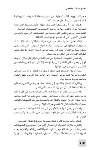 ‫اﻟﺘﻠﻮث ﻣﺸﻜﻠﺔ اﻟﻌﺼﺮ‬

‫ﻣﺤﺮﻛﺎﺗﻬﺎ، ور ﺎ ﻛﺎﻧﺖ اﻟﺴﻴﺎرة اﻟﺘﻲ ﺗﺴﻴﺮ ﺑﻮاﺳﻄﺔ اﻟﺒﻄﺎرﻳﺎت اﻟﻜﻬﺮﺑـﺎﺋـﻴـﺔ‬
‫أﺣﺪ اﳊﻠﻮل ا ﻘﺘﺮﺣﺔ ﳊﻞ ﻫﺬه ا ﺸﻜﻠﺔ.‬
‫وﻫﻨﺎك ﺣﻠﻮل أﺧﺮى ﺸﻜﻠﺔ اﻟﻀﻮﺿﺎء ﻣﻨﻬﺎ: إﻋﺎدة ﺗﺨـﻄـﻴـﻂ ا ـﺪن وﻣـﺎ‬
‫ﻓﻴﻬﺎ ﻣﻦ ﻃﺮق، وإﻗﺎﻣﺔ ﺣﻮاﺟﺰ ﺧﺎﺻـﺔ ﻻﻣـﺘـﺼـﺎص اﻟـﻀـﻮﺿـﺎء اﻟـﻌـﺎﻟـﻴـﺔ، أو‬
‫إﻗﺎﻣﺔ ﻣﺒﺎن ﻣﻦ ﻧﻮع ﺧﺎص ﺗﻜﻮن ﻣﻨﻴﻌﺔ ﻣـﻦ اﻟـﻀـﻮﺿـﺎء، إﻟـﻰ ﻏـﻴـﺮ ذﻟـﻚ ﻣـﻦ‬
‫اﳊﻠﻮل اﻷﺧﺮى اﻟﺘﻲ ﻗﺪ ﺗﺼﻠﺢ ﺠﻤﻟﺎﺑﻬﺔ ﻫﺬه ا ﺸﻜﻠﺔ.‬
‫ﻛﺬﻟﻚ ﺗﻌﺘﺒﺮ اﻷﺻﻮات اﻟﺼﺎدرة ﻋﻦ ﻣﺤﺮﻛﺎت اﻟﻄﺎﺋﺮات اﻟـﻨـﻔـﺎﺛـﺔ، أﺛـﻨـﺎء‬
‫ﺻﻌﻮدﻫﺎ وﻫﺒﻮﻃﻬﺎ ﻓﻲ ا ﻄﺎرات، ﻣﻦ أﺷﺪ أﻧﻮاع اﻟﻀﻮﺿﺎء اﻟﺘﻲ ﺗﺼـﻞ إﻟـﻰ‬
‫ﺳﻜﺎن ﺿﻮاﺣﻲ ا ﺪن، وذﻟﻚ ﻷن أﻏﻠﺐ ا ﻮاﻧﺊ اﳉﻮﻳﺔ وا ﻄﺎرات ﺗﻘﺎم ﻋـﻠـﻰ‬
‫أﻃﺮاف ا ﺪن، أو ﻓﻲ أﻣﺎﻛﻦ ﻗﺮﻳﺒﺔ ﻣﻨﻬﺎ.‬
‫وﻗﺪ ﺗﺼﻞ اﻟﻀﻮﺿﺎء اﻟﺼﺎدرة ﻋﻦ ﻫﺬه اﻟﻄﺎﺋﺮات إﻟﻰ ﻛﻞ ﺳﻜﺎن ا ﺪﻳﻨﺔ،‬
‫أو إﻟﻰ ﺑﻌﺾ ﺳﻜﺎن ا ﻨﺎﻃﻖ اﻟﺮﻳﻔﻴﺔ اﻟﻬﺎدﺋﺔ إذا ﻛﺎن ا ﻤﺮ اﳉﻮي اﺨﻤﻟﺼﺺ‬
‫ﻟﻠﻄﻴﺮان ا ﺪﻧﻲ ﺮ ﻓﻲ أﺟﻮاﺋﻬﺎ.‬
‫وﻧﻈﺮا ﻟﺰﻳﺎدة اﻻﻋﺘﻤﺎد ﻋﻠﻰ اﻟﻨﻘﻞ اﳉﻮي ﻓﺈن ﻫﻨﺎك ﺣﺎﺟﺔ ﻣﺘﺰاﻳﺪة إﻟﻰ‬
‫إﻧﺸﺎء ﻣﺰﻳﺪ ﻣﻦ ﻫﺬه ا ﻮاﻧﺊ اﳉﻮﻳﺔ، واﻟﻰ زﻳﺎدة رﻗﻌﺔ ا ﻮﺟﻮد ﻣﻨﻬﺎ وإﻧﺸـﺎء‬
‫ﻣﻬﺎﺑﻂ ﺟﺪﻳﺪة ﺧﺎﺻﺔ ﺑﻬﺎ.‬
‫وﻳﻘﺎﺑﻞ ذﻟﻚ اﻻﺣﺘﻴﺎج اﻟﺸﺪﻳﺪ إﻟﻰ إﻧﺸﺎء أﻋﺪاد ﺟﺪﻳﺪة ﻣﻦ ا ﺒﺎﻧﻲ وا ﺴﺎﻛﻦ‬
‫ﻘﺎﺑﻠﺔ اﻟﻀﻐﻂ اﻟﻨﺎﺷﺊ ﻋﻦ زﻳﺎدة أﻋﺪاد ﺳﻜﺎن ا ﺪن.‬
‫وﻗﺪ ﺗﺮﺗﺐ ﻋﻠﻰ ذﻟﻚ أن اﻣﺘﺪت ﻫـﺬه ا ـﺴـﺎﻛـﻦ اﳉـﺪﻳـﺪة ﻓـﻲ ﻛـﻞ اﲡـﺎه،‬
‫ووﺻﻞ ﻛﺜﻴﺮ ﻣﻨﻬﺎ إﻟﻰ ﺣﺪود ا ﻄﺎرات، وﺑﺬﻟﻚ أﺻﺒﺢ ﻛﺜﻴﺮ ﻣﻦ ﻫﺬه ا ـﺒـﺎﻧـﻲ‬
‫داﺧﻞ ﻧﻄﺎق ا ﻮاﻧﺊ اﳉﻮﻳﺔ وا ﻄﺎرات، وأﺻﺒﺤﺖ ﻣﻌﺮﺿﺔ ﻟﻠﻀﻮﺿﺎء اﻟﻌﺎﻟﻴﺔ‬
‫ﶈﺮﻛﺎت اﻟﻨﻔﺎﺛﺎت اﻟﺘﻲ ﻻ ﺗﻨﻘﻄﻊ ﺣﺮﻛﺘﻬﺎ ﻟﻴﻼ أو ﻧﻬﺎرا.‬
‫وﻗﺪ ﻓﻄﻦ ﺑﻌﺾ ﺷﺮﻛـﺎت اﻟـﻄـﻴـﺮان إﻟـﻰ ﺷـﺪة اﻟـﻀـﻮﺿـﺎء اﻟـﺼـﺎدرة ﻋـﻦ‬
‫ﻣﺤﺮﻛﺎت اﻟﻄﺎﺋﺮات وﻣﺪى اﻹزﻋﺎج اﻟﻨﺎﰋ ﻣﻨﻬﺎ ﺣﺘﻰ ﺑﺎﻟـﻨـﺴـﺒـﺔ ﻟـﺮﻛـﺎب ﻫـﺬه‬
‫اﻟﻄﺎﺋﺮات.‬
‫وﻫﻨﺎك ﺣﺎﻟﻴﺎ ﺑﺤﻮث ﻛﺜﻴﺮة ﺗﺘﻌﻠﻖ ﺑﺼﻨﺎﻋﺔ ﻣﺤﺮﻛﺎت ﻗﻠﻴﻠﺔ اﻟﻀﻮﺿﺎء.‬
‫وﺗﺸﺘﺮك ﻣﻨﺎزﻟﻨﺎ اﳊﺪﻳﺜﺔ ﻓﻲ إﺻﺪار ﻛﺜﻴـﺮ ﻣـﻦ اﻟـﻀـﺠـﻴـﺞ واﻟـﻀـﻮﺿـﺎء،‬
‫ﺧﺼﻮﺻﺎ ﺑﻌﺪ أن أﺧﺬ اﳉﻤﻴﻊ ﺑﺄﺳﺎﻟﻴﺐ اﳊﻴﺎة اﻟﻌﺼﺮﻳﺔ اﳊﺪﻳﺜﺔ، وأﺻﺒﺤﺖ‬
‫أﺟﻬﺰة اﻟﺘﻜﻴﻴﻒ واﳋﻼﻃﺎت، وآﻻت اﻟﻐﺴﻴﻞ واﻟﺘﺠﻔﻴﻒ، وا ﺒﺮدات، وأﺟﻬﺰة‬
‫012‬

 