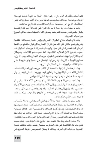 ‫اﻟﺘﻠﻮث اﻟﻜﻬﺮوﻣﻐﻨﻄﻴﺴﻲ‬

‫ﻋﻠﻰ أﺳﺎس ﺗﺄﺛﻴﺮﻫﺎ اﳊﺮاري.. وﻓﻲ إﺣﺪى اﻟﺘﺠﺎرب اﻟﺘﻲ أﺟﺮﻳﺖ ﻓﻲ ﻫﺬا‬
‫اﺠﻤﻟﺎل ﺗﻮﺟﻴﻪ ﻣﻮﺟﺎت ﻣﻴﻜﺮووﻳﻒ ﻗﻮﺗﻬﺎ ﻧﺤﻮ ﻣﺎﺋﺔ أﻟﻒ ﻣﻴﻜـﺮووات ﻋـﻠـﻰ‬
‫اﻟﺴﻨﺘﻴﻤﺘﺮ ا ﺮﺑﻊ إﻟﻰ ﻣﺠﻤﻮﻋﺔ ﻣﻦ أراﻧﺐ اﻟﺘﺠﺎرب ﺪة أرﺑﻊ ﺳﺎﻋﺎت.‬
‫وﻗﺪ ﻟﻮﺣﻆ أن درﺟﺔ ﺣﺮارة ﺳﻮاﺋﻞ اﻟﻌ ﻓﻲ ﻫﺬه اﻷراﻧﺐ ﻗﺪ ارﺗـﻔـﻌـﺖ‬
‫ﺑﺸﻜﻞ ﻣﻠﺤﻮظ، وأﺻﻴﺐ ﻛﺜﻴﺮ ﻣﻨﻬﺎ ﺮض ا ﻴﺎه اﻟﺒﻴﻀﺎء ﺑﻌﺪ ﺣﻮاﻟﻲ أﺳﺒﻮع‬
‫ﻣﻦ إﺟﺮاء اﻟﺘﺠﺮﺑﺔ.‬
‫وﻗﺪ ﻗﺎم ﺧﺒﺮاء ﺳﻼح اﻟﻄﻴﺮان اﻷﻣﺮﻳﻜﻲ ﺑﺈﺟﺮاء ﲡﺎرب ﺎﺛﻠﺔ، ﻓﻘﺎﻣﻮا‬
‫ﺑﺘﻌﺮﻳﺾ ﻧﺤﻮ ﻣﺎﺋﺘﻲ ﻓﺄر ذﻛﺮ ﻣﻦ ﻓﺌﺮان اﻟﺘﺠﺎرب إﻟﻰ ﺗﻴﺎر ﻣﺘﻘﻄﻊ ﻣﻦ أﺷﻌﺔ‬
‫اﻟﺮادار ﺪة ﻗﺼﻴﺮة ﻓﻲ ﻛـﻞ ﻣـﺮة، وﺗـﺒـ أن ﻧـﺤـﻮ ٠٤% ﻣﻦ ﻫﺬه اﻟﻔـﺌـﺮان ﻗـﺪ‬
‫أﺻﻴﺐ ﺑﺘﺪﻣﻴﺮ ﻛﺎﻣﻞ ﳋﻼﻳﺎه اﻟﺘﻨﺎﺳﻠﻴﺔ، ﻛﻤﺎ أﺻﻴﺐ ﻧﺤﻮ ٥٣% ﻣﻨﻬﺎ ﺑﺴﺮﻃﺎن‬
‫اﻟﺪم »اﻟﻠﻮﻛﻴﻤﻴﺎ« وﻗﺪ اﺳﺘﺨﻠﺺ اﳋﺒﺮاء ﻣﻦ ﻫﺬه اﻟﺘﺠﺎرب أﻧﻪ ﻳﺠﺐ أﻻ ﻳﺰﻳﺪ‬
‫ﻣﺴﺘﻮى ا ﻮﺟﺎت اﻟﺘﻲ ﻗﺪ ﻳﺘﻌﺮض ﻟﻬﺎ اﻹﻧﺴﺎن ﻓﻲ ا ﺼﺎﻧﻊ أو ﻏﻴـﺮﻫـﺎ ﻋـﻠـﻰ‬
‫ﻋﺸﺮة آﻻف ﻣﻴﻜﺮووات ﻋﻠﻰ اﻟﺴﻨﺘﻴﻤﺘﺮ ا ﺮﺑﻊ.‬
‫وﻗﺪ ﻟﻮﺣﻆ ﻓﻲ اﻟﻮﻻﻳﺎت ا ﺘﺤﺪة أن أﻏﻠﺐ ﻣﻦ ﻳﻌﻤـﻠـﻮن أﻣـﺎم اﻟـﺸـﺎﺷـﺎت‬
‫اﻟﺘﻠﻔﺎزﻳﺔ ﻟﻠﺤﺎﺳﺐ اﻹﻟﻜﺘﺮوﻧﻲ ﻓﺘﺮة ﻃﻮﻳﻠﺔ ﻳﺼﺎﺑﻮن ﺑﻀﻌﻒ ﻓﻲ اﻹﺑﺼﺎر، وأن‬
‫اﻟﺴﻴﺪات اﳊﻮاﻣﻞ ﻣﻨﻬﻢ ﻳﺘﻌﺮﺿﻦ ﺑﻨﺴﺒﺔ أﻋﻠﻰ ﻟﻺﺟﻬﺎض.‬
‫وﻗﺪ أﺛﺒﺖ ﺑﻌﺾ اﻟﺘﺠﺎرب ا ﻤﺎﺛﻠﺔ اﻟﺘﻲ أﺟﺮﻳﺖ ﻓﻲ اﻻﲢﺎد اﻟﺴﻮﻓﻴﺘﻲ أن‬
‫اﻟﺘﻌﺮض ﻮﺟـﺎت اﻟـﺮادار ﻳـﺆدي إﻟـﻰ اﻹﺻـﺎﺑـﺔ ﺑـﺎﻟـﺼـﺪاع، وﺑـﺒـﻌـﺾ اﻹﺟـﻬـﺎد‬
‫اﻟﻌﺼﺒﻲ، وﻗﺪ ﻳﺆدي إﻟﻰ ﻓﻘﺪان اﻟﺬاﻛﺮة، وﻗﺪ وﺿﻊ ﺑﻌﺾ اﻟﺪول ﻣﺜﻞ: ﺑﻮﻟﻨﺪا،‬
‫وﻛﻨﺪا، واﻟﺴﻮﻳﺪ ﺣﺪودا ﻗﺼﻮى ﻦ ﺗﻘﺘﻀﻲ ﻇﺮوﻓﻬﻢ اﻟﺘﻌﺮض ﻟﻬﺬه ا ﻮﺟﺎت‬
‫ﻻ ﺗﺰﻳﺪ ﻋﻠﻰ ﻣﺎﺋﺘﻲ ﻣﻴﻜﺮووات.‬
‫وﻗﺪ ﺗﺒ ﻣﻦ ﺑﻌﺾ اﻟﺘﺠﺎرب اﻷﺧﺮى اﻟﺘﻲ أﺟﺮﻳﺖ ﻓﻲ ﺟﺎﻣﻌﺔ ﺗـﻜـﺴـﺎس‬
‫ﺑﺎﻟﻮﻻﻳﺎت ا ﺘﺤﺪة أن ﻧﺸﺎط ﻓﺌﺮان اﻟﺘﺠﺎرب ﻳﻨﺨﻔﺾ ﻛﺜﻴـﺮا ﻋـﻨـﺪ ﺗـﻌـﺮﺿـﻬـﺎ‬
‫ﻮﺟﺎت ا ﻴﻜﺮووﻳﻒ ﺣﺘﻰ ﻟﻮ ﻛﺎﻧﺖ ﻫﺬه ا ﻮﺟﺎت ﺿﻌﻴﻔﺔ ﺟﺪا، ﻛﺬﻟﻚ ﺗﺒ ﻣﻦ‬
‫ﺑﻌﺾ اﻟﺘﺠﺎرب ا ﻤﺎﺛﻠﺔ أن ﺧﻼﻳﺎ اﻟﺪم اﻟﺒﻴﻀﺎء ﺗﻔﻘﺪ ﻛﺜﻴﺮا ﻣﻦ ﻗﺪرﺗﻬﺎ وﻧﺸﺎﻃﻬﺎ‬
‫ﻋﻨﺪ ﺗﻌﺮﺿﻬﺎ ﻮﺟﺎت ا ﻴﻜﺮووﻳﻒ، أو ا ﻮﺟﺎت ﻋﺎﻟﻴﺔ اﻟﺘﺮدد اﳋﺎﺻﺔ ﺑﺎﻟﺘﻠﻔﺎز.‬
‫وﻻ ﻜﻦ اﳊﻜﻢ ﺑﻄﺮﻳﻘﺔ ﻋﻠﻤﻴﺔ ﻋﻠﻰ ﻧﺘﺎﺋﺞ ﻫﺬه اﻟﺘﺠﺎرب، وذﻟﻚ ﺑﺴﺒﺐ‬
‫ﻋﺪم ﺗﺄﺛﺮ ﻛﻞ اﻟﻜﺎﺋﻨﺎت ﻓﻲ ﻫﺬه اﻟﺘﺠﺎرب ﺑﺎ ﻘﺪار ﻧﻔﺴﻪ. وﻗﺪ ﺗﺨﺘﻠﻒ ﻧﺘﻴﺠﺔ‬
‫اﻟﺘﺠﺮﺑﺔ ﻣﻦ ﺣﺎﻟﺔ إﻟﻰ أﺧﺮى، وﺑﺬﻟﻚ ﻻ ﻜﻦ اﳊﻜﻢ ﻋﻠﻰ أﺛﺮﻫﺎ اﳊﻴﻮي ﻓﻲ‬
‫912‬

 