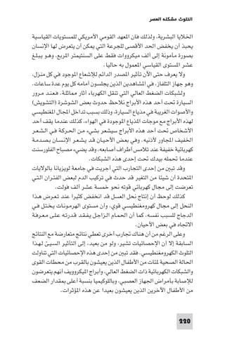 ‫اﻟﺘﻠﻮث ﻣﺸﻜﻠﺔ اﻟﻌﺼﺮ‬

‫اﳋﻼﻳﺎ اﻟﺒﺸﺮﻳﺔ، وﻟﺬﻟﻚ ﻓﺎن ا ﻌﻬﺪ اﻟﻘﻮﻣﻲ اﻷﻣﺮﻳﻜﻲ ﻟﻠﻤﺴﺘﻮﻳﺎت اﻟﻘﻴﺎﺳﻴﺔ‬
‫ﻳﺤﺒﺬ أن ﻳﺨﻔﺾ اﳊﺪ اﻷﻗﺼﻰ ﻟﻠﺠﺮﻋﺔ اﻟﺘﻲ ﻜﻦ أن ﻳﺘﻌﺮض ﻟﻬﺎ اﻹﻧﺴﺎن‬
‫ﺑﺼﻮرة ﻣﺄﻣﻮﻧﺔ إﻟﻰ أﻟﻒ ﻣﻴﻜﺮووات ﻓﻘﻂ ﻋﻠﻰ اﻟﺴﻨﺘﻴﻤﺘﺮ ا ﺮﺑﻊ، وﻫـﻮ ﻳـﺒـﻠـﻎ‬
‫ﻋﺸﺮ ا ﺴﺘﻮى اﻟﻘﻴﺎﺳﻲ ا ﻌﻤﻮل ﺑﻪ ﺣﺎﻟﻴﺎ.‬
‫وﻻ ﻳﻌﺮف ﺣﺘﻰ اﻵن ﺗﺄﺛﻴﺮ ا ﺼﺪر اﻟﺪاﺋﻢ ﻟﻺﺷﻌﺎع ا ﻮﺟﻮد ﻓﻲ ﻛﻞ ﻣﻨﺰل،‬
‫وﻫﻮ ﺟﻬﺎز اﻟﺘﻠﻔﺎز، ﻓﻲ ا ﺸﺎﻫﺪﻳﻦ اﻟﺬﻳﻦ ﻳﺠﻠﺴﻮن أﻣﺎﻣﻪ ﻛﻞ ﻳﻮم ﻋﺪة ﺳﺎﻋﺎت.‬
‫وﻟﺸﺒﻜﺎت اﻟﻀﻐﻂ اﻟﻌﺎﻟﻲ اﻟﺘﻲ ﺗﻨﻘﻞ اﻟﻜﻬﺮﺑﺎء آﺛﺎر ﺎﺛﻠـﺔ. ﻓـﻌـﻨـﺪ ﻣـﺮور‬
‫اﻟﺴﻴﺎرة ﲢﺖ أﺣﺪ ﻫﺬه اﻷﺑﺮاج ﻧﻼﺣﻆ ﺣﺪوث ﺑﻌﺾ اﻟﺸﻮﺷﺮة )اﻟﺘﺸﻮﻳﺶ(‬
‫واﻷﺻﻮات اﻟﻐﺮﻳﺒﺔ ﻓﻲ ﻣﺬﻳﺎع اﻟﺴﻴﺎرة، وذﻟﻚ ﺑﺴﺒﺐ ﺗﺪاﺧﻞ اﺠﻤﻟﺎل ا ﻐﻨﻄﻴﺴﻲ‬
‫ﻟﻬﺬه اﻷﺑﺮاج ﻣﻊ ﻣﻮﺟﺎت ا ﺬﻳﺎع ا ﻮﺟﻮدة ﻓﻲ اﻟﻬﻮاء، ﻛﺬﻟﻚ ﻋﻨﺪﻣﺎ ﻳﻘﻒ أﺣﺪ‬
‫اﻷﺷﺨﺎص ﲢﺖ أﺣﺪ ﻫﺬه اﻷﺑﺮاج ﺳﻴﺸﻌﺮ ﺑﺸﻲء ﻣـﻦ اﳊـﺮﻛـﺔ ﻓـﻲ اﻟـﺸـﻌـﺮ‬
‫اﳋﻔﻴﻒ اﺠﻤﻟﺎور ﻷذﻧﻴﻪ. وﻓﻲ ﺑﻌـﺾ اﻷﺣـﻴـﺎن ﻗـﺪ ﻳـﺸـﻌـﺮ اﻹﻧـﺴـﺎن ﺑـﺼـﺪﻣـﺔ‬
‫ﻛﻬﺮﺑﺎﺋﻴﺔ ﺧﻔﻴﻔﺔ ﻋﻨﺪ ﺗﻼﻣﺲ أﻃﺮاف أﺻﺎﺑﻌﻪ، وﻗﺪ ﻳﻀﻲء ﻣﺼﺒﺎح اﻟﻔﻠﻮرﺳﻨﺖ‬
‫ﻋﻨﺪﻣﺎ ﲢﻤﻠﻪ ﺑﻴﺪك ﲢﺖ إﺣﺪى ﻫﺬه اﻟﺸﺒﻜﺎت.‬
‫وﻗﺪ ﺗﺒ ﻣﻦ إﺣﺪى اﻟﺘﺠﺎرب اﻟﺘﻲ أﺟﺮﻳﺖ ﻓﻲ ﺟﺎﻣﻌﺔ ﻟﻮﻳﺰﻳﺎﻧﺎ ﺑﺎﻟﻮﻻﻳﺎت‬
‫ا ﺘﺤﺪة أن ﺷﻴﺌﺎ ﻣﻦ اﻟﺘﻐﻴﺮ ﻗﺪ ﺣﺪث ﻓﻲ ﺗﺮﻛﻴﺐ اﻟﺪم ﻟﺒﻌﺾ اﻟﻔﺌـﺮان اﻟـﺘـﻲ‬
‫ﺗﻌﺮﺿﺖ إﻟﻰ ﻣﺠﺎل ﻛﻬﺮﺑﺎﺋﻲ ﻗﻮﺗﻪ ﻧﺤﻮ ﺧﻤﺴﺔ ﻋﺸﺮ أﻟﻒ ﻓﻮﻟﺖ.‬
‫ﻛﺬﻟﻚ ﻟﻮﺣﻆ أن إﻧﺘﺎج ﻧﺤﻞ اﻟﻌﺴﻞ ﻗﺪ اﻧﺨﻔﺾ ﻛﺜﻴﺮا ﻋﻨﺪ ﺗـﻌـﺮض ﻫـﺬا‬
‫اﻟﻨﺤﻞ إﻟﻰ ﻣﺠﺎل ﻛﻬﺮوﻣﻐﻨﻄﻴﺴﻲ ﻗﻮي، وأن ﻣﺴﺘﻮى اﻟﻬﺮﻣـﻮﻧـﺎت ﻳـﺨـﺘـﻞ ﻓـﻲ‬
‫اﻟﺪﺟﺎج ﻟﻠﺴﺒﺐ ﻧﻔﺴﻪ، ﻛﻤﺎ أن اﳊﻤـﺎم اﻟـﺰاﺟـﻞ ﻳـﻔـﻘـﺪ ﻗـﺪرﺗـﻪ ﻋـﻠـﻰ ﻣـﻌـﺮﻓـﺔ‬
‫اﻻﲡﺎه ﻓﻲ ﺑﻌﺾ اﻷﺣﻴﺎن.‬
‫وﻋﻠﻰ اﻟﺮﻏﻢ ﻣﻦ أن ﻫﻨﺎك ﲡﺎرب أﺧﺮى ﺗﻌﻄﻲ ﻧﺘﺎﺋﺞ ﻣﺘﻌﺎرﺿﺔ ﻣﻊ اﻟﻨﺘﺎﺋﺞ‬
‫اﻟﺴﺎﺑﻘﺔ إﻻ أن اﻹﺣﺼﺎﺋﻴﺎت ﺗﺸﻴﺮ، وﻟﻮ ﻣﻦ ﺑﻌﻴﺪ، إﻟﻰ اﻟﺘﺄﺛﻴﺮ اﻟﺴـﻴـﺊ ﻟـﻬـﺬا‬
‫اﻟﺘﻠﻮث اﻟﻜﻬﺮوﻣﻐﻨﻄﻴﺴﻲ. ﻓﻘﺪ ﺗﺒ ﻣﻦ إﺣﺪى ﻫﺬه اﻹﺣﺼﺎﺋﻴﺎت اﻟﺘﻲ ﺗﻨﺎوﻟﺖ‬
‫اﳊﺎﻟﺔ اﻟﺼﺤﻴﺔ ﺌﺎت ﻣﻦ اﻷﻃﻔﺎل اﻟﺬﻳﻦ ﻳﻌﻴﺸﻮن ﺑﺎﻟﻘﺮب ﻣﻦ ﻣﺤﻄﺎت اﻟﻘﻮى‬
‫واﻟﺸﺒﻜﺎت اﻟﻜﻬﺮﺑﺎﺋﻴﺔ ذات اﻟﻀﻐﻂ اﻟﻌﺎﻟﻲ، وأﺑﺮاج ا ﻴﻜﺮووﻳﻒ أﻧﻬﻢ ﻳﺘﻌﺮﺿﻮن‬
‫ﻟﻺﺻﺎﺑﺔ ﺑﺄﻣﺮاض اﳉﻬﺎز اﻟﻌﺼﺒﻲ، وﺑﺎﻟﻠﻮﻛﻴﻤﻴﺎ ﺑﻨﺴﺒﺔ أﻋﻠﻰ ﻘﺪار اﻟﻀﻌﻒ‬
‫ﻣﻦ اﻷﻃﻔﺎل اﻵﺧﺮﻳﻦ اﻟﺬﻳﻦ ﻳﻌﻴﺸﻮن ﺑﻌﻴﺪا ﻋﻦ ﻫﺬه ا ﺆﺛﺮات.‬

‫022‬

 