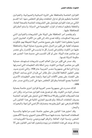 ‫اﻟﺘﻠﻮث ﻣﺸﻜﻠﺔ اﻟﻌﺼﺮ‬

‫اﻟﻘﻮاﻧ اﳋﺎﺻﺔ ﺑﺎﶈﺎﻓﻈﺔ ﻋﻠﻰ اﻟﺜﺮوة اﻟـﻨـﺒـﺎﺗـﻴـﺔ واﳊـﻴـﻮاﻧـﻴـﺔ، واﻟـﻘـﻮاﻧـ‬
‫اﳋﺎﺻﺔ ﺑﺘﻨﻈﻴﻢ ﻃﺮاﺋﻖ ﺗﺪاول اﺨﻤﻟﻠﻔﺎت وﻃﺮاﺋﻖ اﻟﺘﺨﻠﺺ ﻣﻨﻬﺎ، أﻣﺎ اﻟﻘﺴﻢ‬
‫اﻟﺜﺎﻧﻲ ﻣﻦ ﻫﺬه اﻟﻘﻮاﻧ ﻓﻴﺸﺘﻤﻞ ﻋﻠﻰ اﻟﺘﺸﺮﻳﻌﺎت اﳋﺎﺻﺔ ﺑﺎﻟﺼﺤﺔ اﻟﻌﺎﻣﺔ،‬
‫وا ﺘﻌﻠﻘﺔ ﺑﺘﻨﻈﻴﻢ اﺳﺘﺨﺪام ا ﻮارد اﻟﻄﺒﻴـﻌـﻴـﺔ ﻓـﻲ اﻟـﺪوﻟـﺔ، وأﺳـﻠـﻢ اﻟـﻄـﺮاﺋـﻖ‬
‫ﻟﻠﻤﺤﺎﻓﻈﺔ ﻋﻠﻴﻬﺎ.‬
‫وﻟﻢ ﻳﻘﺘﺼﺮ أﻣﺮ اﶈﺎﻓﻈﺔ ﻋﻠﻰ اﻟﺒﻴﺌﺔ ﻋﻠﻰ اﻟﺘﺸﺮﻳﻌﺎت واﻟـﻘـﻮاﻧـ اﻟـﺘـﻲ‬
‫ﺗﺼﺪرﻫﺎ اﳊﻜﻮﻣﺎت، وﻟﻜﻨﻪ ﺗﻌﺪى ذﻟﻚ إﻟﻰ ﻛﺜﻴﺮ ﻣﻦ اﻷﻓﺮاد اﻟﻌﺎدﻳ اﻟﺬﻳﻦ‬
‫ﺷﻌﺮوا ﺑﺨﻄﻮرة ﻫﺬا اﻟﺘﻠﻮث ﻋﻠﻰ ﺟﻤﻴﻊ ﻋﻨﺎﺻﺮ اﻟﺒﻴﺌﺔ اﶈﻴﻄﺔ ﺑﻬﻢ، ﻓﺘﻜﻮﻧﺖ‬
‫ﺟﻤﻌﻴﺎت أﻫﻠﻴﺔ، ﻓﻲ ﻛﺜﻴﺮ ﻣﻦ اﻟﺪول، ﺗﻨﺎدي ﺑﻀﺮورة ﺣﻤﺎﻳﺔ اﻟﺒﻴﺌﺔ، واﶈﺎﻓﻈﺔ‬
‫ﻋﻠﻴﻬﺎ ﻣﻦ اﻟﺘﻠﻮث، وﺗﻘﺎوم ﻓﻲ إﺻﺮار ﻛﻞ ﻣﺎ ﻳﺘﺴﺒﺐ ﻓﻲ اﻹﺿﺮار ﺑﺄي ﻋﻨﺼﺮ‬
‫ﻣﻦ ﻋﻨﺎﺻﺮ ﻫﺬه اﻟﺒﻴﺌﺔ، ﺣﺘﻰ ﻟﻮ ﻛﺎن ا ﺘﺴﺒﺐ ﻓـﻲ ﺣـﺪوث ﻫـﺬا اﻟـﻀـﺮر ﻫـﻮ‬
‫ﺣﻜﻮﻣﺔ اﻟﺪوﻟﺔ ﻧﻔﺴﻬﺎ.‬
‫وﻗﺪ ﺻﺪر ﻓﻲ ﻛﺜﻴﺮ ﻣﻦ دول اﻟﻌﺎﻟﻢ اﻟﻌﺮب ﺗﺸﺮﻳﻌﺎت ﺗﺴـﺘـﻬـﺪف ﺣـﻤـﺎﻳـﺔ‬
‫ﻛﺜﻴﺮ ﻣﻦ ﻋﻨﺎﺻﺮ اﻟﺒﻴﺌﺔ ﻣﻦ اﻟﺘﻠﻮث. وﻣﻦ أﻣﺜﻠﺔ ذﻟﻚ اﻟﺘﻌﻠﻴﻤﺎت اﻟﺘﻲ أﺻﺪرﺗﻬﺎ‬
‫وزارة اﻟﺰراﻋﺔ ﻓﻲ ﺟﻤﻬﻮرﻳـﺔ ﻣـﺼـﺮ اﻟـﻌـﺮﺑـﻴـﺔ ﻋـﺎم ٨٢٩١، واﻟﺘﻲ ﲢـﺰم ﺻـﻴـﺪ‬
‫ﺑﻌﺾ اﻟﻄﻴﻮر اﻟﻨﺎﻓﻌﺔ ﻟﻺﻧﺴﺎن، ﻣﺜﻞ ﻃﺎﺋﺮ أﺑﻲ ﻗﺮدان اﻟﺬي ﻳﺴﺎﻋـﺪ اﻟـﻔـﻼح‬
‫ﻋﻠﻰ اﻟﻘﻀﺎء ﻋﻠﻰ ﺑﻌﺾ اﻵﻓﺎت اﻟﺰراﻋﻴﺔ، وأﻳﻀﺎ ﺑﻌﺾ اﻟﺘﻌﻠﻴﻤـﺎت اﻷﺧـﺮى‬
‫اﳋﺎﺻﺔ ﺑﺠﻤﻊ اﻟﻘﻤﺎﻣﺔ وﻃﺮاﺋﻖ اﻟﺘﺨﻠﺺ ﻣﻨﻬﺎ ﻓﻲ ا ﺪن واﻟﺬي ﺻـﺪر ﻋـﺎم‬
‫٨٩٨١.‬
‫ﻛﺬﻟﻚ ﺻﺪرت ﻓﻲ ﺟﻤﻬﻮرﻳﺔ ﻣﺼﺮ اﻟﻌﺮﺑﻴﺔ ﻗﻮاﻧ أﺧﺮى ﺧﺎﺻﺔ ﺑﺤﻤﺎﻳﺔ‬
‫ﻣﺼﺎدر ا ﻴﺎه ﻣﻦ اﻟﺘﻠﻮث، وﻗﺪ ﺗﻌﺪﻳﻞ ﻫﺬه اﻟﻘﻮاﻧ ﻋﺪة ﻣﺮات، وﻛﺎن آﺧﺮ‬
‫ﻫﺬه اﻟﺘﻌﺪﻳﻼت اﻟﻘﺎﻧﻮن رﻗﻢ ٣٩ ﻟﺴﻨﺔ ٢٦٩١ اﻟﺬي اﺷﺘﻤﻞ ﻋﻠﻰ اﻟﻘﻮاﻋﺪ اﳋﺎﺻﺔ‬
‫ﺑﺼﺮف اﺨﻤﻟﻠﻔﺎت اﻟﺴﺎﺋﻠﺔ، وﺛﻢ ﺗﻘﺴﻴﻢ اﺠﻤﻟﺎري ا ﺎﺋﻴﺔ ﻓﻲ ﻫﺬا اﻟﻘﺎﻧﻮن إﻟـﻰ‬
‫ﺛﻼﺛﺔ أﻗﺴﺎم ﻫﻲ: ﻧﻬﺮ اﻟﻨﻴﻞ وﻓﺮوﻋﻪ، وﻣﺼﺎرف اﻷراﺿﻲ اﻟﺰراﻋﻴﺔ، واﻟﺒﺤﻴﺮات‬
‫واﻟﺒﺤﺎر.‬
‫وﻗﺪ اﺣﺘﻮى ﻫﺬا اﻟﻘﺎﻧﻮن ﻋﻠﻰ ﻣﻌﺎﻳﻴﺮ ﺧﺎﺻﺔ، ﲡﺐ ﻣﺮاﻋﺎﺗﻬﺎ ﺑـﺎﻟـﻨـﺴـﺒـﺔ‬
‫ﻟﻠﻤﺨﻠﻔﺎت اﻟﺼﻨﺎﻋﻴﺔ، ﺟﺪدت ﻓﻴﻬﺎ ﻧﺴﺒﺔ اﻷﻛﺴﺠ اﳊﻴﻮي، وﻧﺴﺒﺔ اﻷﻛﺴﺠ‬
‫ا ﻤﺘﺺ، وﻧﺴﺒﺔ ا ﻮاد اﻟﻌﺎﻟﻘﺔ، واﻟﺮﻗﻢ اﻟﻬﻴﺪروﺟﻴﻨﻲ، وﻧﺴﺒﺔ اﻟﻜﺒﺮﻳـﺘـﻴـﺪات،‬
‫وﻣﺎ ﻗﺪ ﻳﻮﺟﺪ ﻓﻲ ﻫﺬه اﺨﻤﻟﻠﻔﺎت ﻣﻦ زﻳﻮت وﺷﺤﻮم، ﻛﻤﺎ ﻧﺺ اﻟﻘﺎﻧﻮن ﻋﻠﻰ أﻻ‬
‫222‬

 