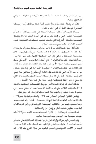 ‫اﻟﺘﺸﺮﻳﻌﺎت اﳋﺎﺻﺔ ﺑﺤﻤﺎﻳﺔ اﻟﺒﻴﺌﺔ ﻣﻦ اﻟﺘﻠﻮث‬

‫ﺗﺰﻳﺪ درﺟﺔ ﺣﺮارة اﺨﻤﻟﻠﻔﺎت اﻟـﺴـﺎﺋـﻠـﺔ ﻋـﻠـﻰ ٥٣ ﻣﺌﻮﻳﺔ ﻨﻊ اﻟﺘـﻠـﻮث اﳊـﺮاري‬
‫ﻟﻠﻤﺠﺎري ا ﺎﺋﻴﺔ.‬
‫وﻗﺪ ﺣﺮم ﻫﺬا اﻟﻘﺎﻧﻮن ﲢﺮ ﺎ ﻣﻄﻠﻘﺎ إﻟﻘﺎء ﻣﻴﺎه اﺠﻤﻟﺎري )ﻣﻴﺎه اﻟﺼﺮف‬
‫اﻟﺼﺤﻲ( ﻓﻲ ﻧﻬﺮ اﻟﻨﻴﻞ أو ﻓﻲ أﺣﺪ ﻓﺮوﻋﻪ.‬
‫وﻫﻨﺎك ﺗﺸﺮﻳﻌﺎت ﺎﺛﻠـﺔ ﳊـﻤـﺎﻳـﺔ اﻟـﺒـﻴـﺌـﺔ ﻓـﻲ ﻛـﺜـﻴـﺮ ﻣـﻦ اﻟـﺪول، اﻟـﺪول‬
‫اﻟﺼﻨﺎﻋﻴﺔ ﺧﺎﺻﺔ، اﻟﺘﻲ ﺗﺮﻛﺰت ﺗﺸﺮﻳﻌﺎﺗﻬﺎ ﻓﻲ ﺣﻤﺎﻳﺔ اﻟﺒﻴﺌـﺔ ﻣـﻦ اﺨﻤﻟـﻠـﻔـﺎت‬
‫اﻟﺼﻨﺎﻋﻴﺔ ﻣﺘﻌﺪدة اﻷﻧﻮاع، واﻟﺘﻲ ﻳﺘﺼﻒ ﺑﻌﻀﻬﺎ ﺑﺨـﻄـﻮرﺗـﻪ اﻟـﺸـﺪﻳـﺪة ﻋـﻠـﻰ‬
‫اﻟﺼﺤﺔ اﻟﻌﺎﻣﺔ، وﻋﻠﻰ ﺟﻤﻴﻊ ﻋﻨﺎﺻﺮ اﻟﺒﻴﺌﺔ.‬
‫وﻗﺪ أدى ﺑﻌﺾ ﻫﺬه اﻟﺘﺸﺮﻳﻌﺎت واﻟﻘﻮاﻧ إﻟﻰ ﺣﺪوث ﺑﻌﺾ اﳋﻼف ﺑ‬
‫ﺣﻜﻮﻣﺎت ﻫﺬه اﻟﺪول وﺑﻌﺾ اﻟﺸﺮﻛﺎت اﻟﺼﻨـﺎﻋـﻴـﺔ اﻟـﺘـﻲ ﺗـﻌـﻤـﻞ ﻓـﻴـﻬـﺎ، وﻛـﺎن‬
‫ﺑﻌﺾ ﻫﺬه اﻟﺸﺮﻛﺎت ﻳﺮى ﻓﻲ ﻫﺬه اﻟﻘﻮاﻧ ﻗﻴﻮدا ﻋﻠﻴﻬﺎ وﻋﺒﺌﺎ ﻋﻠﻰ إﻧﺘﺎﺟﻬﺎ.‬
‫وﻣﻦ أﻣﺜﻠﺔ ﻫﺬه اﻟﺘﺸﺮﻳﻌﺎت اﻟﻘﺎﻧﻮن اﻟﺬي أﺻﺪره اﻟﻜﻮﳒﺮس اﻷﻣﺮﻳﻜﻲ ﲢﺖ‬
‫اﺳﻢ »ﻗﺎﻧﻮن ﺳﻴﺎﺳﺔ اﻟﺒﻴﺌﺔ اﻷﻣﺮﻳﻜﻴـﺔ« )‪(National Environmental Policy Act‬‬
‫ﻋﺎم ٩٦٩١، وﻗﺪ أﻋﻄﻰ ﻫﺬا اﻟﻘﺎﻧﻮن اﻟﺴﻠﻄﺎت اﻟﻔﺪراﻟﻴﺔ ﻓﻲ اﻟﻮﻻﻳﺎت ا ﺘﺤﺪة‬
‫ﺣﻖ دراﺳﺔ اﻵﺛﺎر اﻟﺘﻲ ﻗﺪ ﺗﺘﺮﺗﺐ ﻋﻠﻰ إﻗﺎﻣﺔ أي ﻣﺸﺮوع ﺻﻨﺎﻋﻲ ﻗﺒـﻞ ﻣـﻨـﺢ‬
‫اﻟﺘﺮﺧﻴﺺ ﺑﺈﻗﺎﻣﺘﻪ، ﻛﻤﺎ ﻣﻨﺢ اﶈﺎﻛﻢ ﺳﻠﻄﺔ إﻳﻘﺎف اﻟﻌﻤﻞ ﺑﺎ ﺸﺮوﻋﺎت اﻟﺘﻲ‬
‫ﻗﺪ ﻳﻨﺘﺞ ﻣﻦ ﻣﺰاوﻟﺘﻬﺎ ﻷﻧﺸﻄﺘﻬﺎ ﺗﻠﻮث اﻟﺒﻴﺌﺔ ﺑﺄي ﺷﻜﻞ ﻣﻦ اﻷﺷﻜﺎل.‬
‫ﻛﺬﻟﻚ أﺻﺪرت اﻟﻴﺎﺑﺎن ﻗﺎﻧﻮﻧﺎ آﺧﺮ ﻳﻠﺰم ﻛﻞ ا ﺆﺳﺴﺎت اﻟﺼﻨﺎﻋﻴﺔ ﺑﺎﺗﺨﺎذ‬
‫ﻛﻞ اﻻﺣﺘﻴﺎﻃﺎت اﻟﻼزﻣﺔ ﻨﻊ ﺗﻠﻮث اﻟﺒﻴﺌﺔ اﶈﻴﻄﺔ ﺑﻬﺎ، إﻣﺎ ـﻨـﻊ ﺻـﺪور أي‬
‫ﻣﺨﻠﻔﺎت ﺿﺎرة ﻋﻨﻬﺎ، وإﻣﺎ ﻌﺎﳉﺔ ﻫﺬه اﺨﻤﻟﻠﻔﺎت ﺟﻴﺪا ﻗﺒﻞ ﺻﺮﻓﻬﺎ.‬
‫وﻳﻨﺺ اﻟﻘﺎﻧﻮن اﻟﻴﺎﺑﺎﻧﻲ اﻟﺼﺎدر ﻋـﺎم ٠٧٩١، واﻟﺬي ﺗﻌﺪﻳﻠﻪ ﻋﺎم ٢٧٩١،‬
‫ﻋﻠﻰ اﻹﺟﺮاءات اﻟﻮاﺟﺐ اﺗﺒﺎﻋﻬﺎ ﻨﻊ ﺗـﻠـﻮث ﻣـﺼـﺎدر ا ـﻴـﺎه، و ﻓـﻴـﻪ ﺣـﺼـﺮ‬
‫أرﺑﻌﺔ وﺳﺒﻌ ﻧﻮﻋﺎ ﻣﻦ اﺨﻤﻟﻠﻔﺎت اﻟﺼﻨﺎﻋﻴﺔ اﻟﺘﻲ ﻗﺪ ﺗﺆدي إﻟﻰ ﺗﻠﻮث ا ﻴﺎه،‬
‫ﻛﻤﺎ ﺣﺪد ﻣﻌﺎﻳﻴﺮ ﺧﺎﺻﺔ ﻟﻜﻞ ﻧﻮع ﻣﻦ أﻧﻮاع اﻟﺼﻨﺎﻋﺔ.‬
‫ﻛﺬﻟﻚ ﺻﺪر ﻓﻲ ﺑﻮﻟﻨﺪا أول ﻗﺎﻧﻮن ﳊﻤﺎﻳﺔ ﻣـﺼـﺎدر ا ـﻴـﺎه ﻋـﺎم ٢٢٩١، ﺛﻢ‬
‫أﻋﻴﺪت ﺻﻴﺎﻏﺔ ﻫﺬا اﻟﻘﺎﻧﻮن ﺑﻌﺪ ذﻟﻚ ﻋﺪة ﻣﺮات.‬
‫ﺎﺛﻠﺔ ﻟﻠﻤﺤﺎﻓﻈﺔ ﻋﻠﻰ ﻣﺼﺎدر‬
‫وﻗﺪ أﺻﺪر ﻛﺜﻴﺮ ﻣﻦ اﻟﺪول اﻷﺧﺮى ﻗﻮاﻧ‬
‫ا ﻴﺎه، واﻫﺘﻤﺖ ﻛﻞ ﻣﻨﻬﺎ ﺑﺄن ﺗﻐﻄﻲ ﻗﻮاﻧﻴﻨﻬﺎ أﻫﻢ اﻟﺼـﻨـﺎﻋـﺎت اﻟـﻘـﺎﺋـﻤـﺔ ﺑـﻬـﺎ،‬
‫ﻓﻨﺠﺪ أن اﻻﲢﺎد اﻟﺴـﻮﻓـﻴـﺘـﻲ أﺻـﺪر ﻗـﺎﻧـﻮﻧـﺎ ﻣـﻦ ﻫـﺬا اﻟـﻨـﻮع ﻋـﺎم ٧٣٩١، ﺛـﻢ‬
‫322‬

 