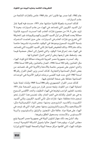 ‫اﻟﺘﺸﺮﻳﻌﺎت اﳋﺎﺻﺔ ﺑﺤﻤﺎﻳﺔ اﻟﺒﻴﺌﺔ ﻣﻦ اﻟﺘﻠﻮث‬

‫ﻋﺎم ٢٦٩١، ﻛﻤﺎ ﺻﺪر ﺑﻬﺎ ﻗﺎﻧﻮن آﺧﺮ ﻋﺎم ٠٦٩١ ﺧﺎص ﺑﺎﻟﻐﺎزات اﻟﻨﺎﲡﺔ ﻣﻦ‬
‫ﻋﺎدم اﻟﺴﻴﺎرات.‬
‫ﻛﺬﻟﻚ أﺻﺪرت ﺑﻠﺠﻴﻜﺎ ﻗﺎﻧﻮﻧﺎ ﻣﺸﺎﺑﻬﺎ ﻋـﺎم ١٧٩١، ﺣﺪدت ﻓﻴﻪ ﻛﻤﻴﺔ ﻏـﺎز‬
‫أول أﻛﺴﻴﺪ اﻟﻜﺮﺑﻮن اﻟﺘﻲ ﺗﺘﺼﺎﻋﺪ ﻓﻲ اﻟﻬﻮاء ﻣﻦ ﻋﺎدم اﻟﺴﻴﺎرات، ﺑﺤﻴﺚ ﻻ‬
‫ﺗﺰﻳﺪ ﻋـﻠـﻰ ٥٫٤% ﻣﻦ ﻣﺠﻤﻮع ﻏﺎزات اﻟﻌﺎدم، ﻛﻤـﺎ أﺻـﺪرت اﻟـﺴـﻮﻳـﺪ ﻗـﺎﻧـﻮﻧـﺎ‬
‫ﺎﺛﻼ ﻳﺤﺪد ﻛﻤﻴﺔ ﻛﻞ ﻣﻦ أول أﻛﺴﻴﺪ اﻟﻜﺮﺑﻮن واﻟﻬﻴﺪروﻛﺮﺑﻮﻧﺎت ﻏﻴﺮ اﶈﺘﺮﻗﺔ‬
‫اﻟﺘﻲ ﺗﺨﺮج ﻣﻊ ﻏﺎزات اﻟﻌﺎدم ﻓﻲ اﻟﺴـﻴـﺎرات، ﻋـﻠـﻰ ﺣـ اﻫـﺘـﻤـﺖ اﻟـﺪ ـﺮك‬
‫ﺑﻨﺴﺒﺔ اﻟﻜﺒﺮﻳﺖ ا ﺴﻤﻮح ﺑﻮﺟﻮدﻫﺎ ﻓﻲ اﻟـﻮﻗـﻮد، ﻓـﺄﺻـﺪرت ﺗـﺸـﺮﻳـﻌـﺎ ﺧـﺎﺻـﺎ‬
‫ﺑﺬﻟﻚ ﻋﺎم ٢٧٩١، وذﻟﻚ ﻟﺘﺨﻔﻴﺾ ﻛﻤﻴﺔ ﻏﺎز ﺛﺎﻧﻲ أﻛﺴﻴﺪ اﻟﻜﺒﺮﻳﺖ اﻟﺘﻲ ﺗﺘﺼﺎﻋﺪ‬
‫ﻓﻲ اﻟﻬﻮاء ﻋﻨﺪ إﺣﺮاق ﻫﺬا اﻟﻮﻗﻮد، واﻟﺘﻲ ﺗﺘﺤﻮل إﻟﻰ أﻣﻄﺎر ﺣﻤﻀﻴﺔ ﻓﻴـﻤـﺎ‬
‫ﺑﻌﺪ، وﺗﺴﻘﻂ ﻋﻠﻰ أرﺿﻬﺎ وﻋﻠﻰ أراﺿﻲ اﻟﺪول اﺠﻤﻟﺎورة ﻟﻬﺎ.‬
‫وﻗﺪ أﺻﺪرت ﺟﻤﻬﻮرﻳﺔ ﻣﺼﺮ اﻟﻌﺮﺑﻴﺔ ﺗﺸﺮﻳﻌﺎت ﺎﺛﻠﺔ ﻨﻊ ﺗﻠﻮث اﻟﻬﻮاء‬
‫ﻣﺜﻞ اﻟـﻘـﺎﻧـﻮن رﻗـﻢ ٣٥٤ ﻟﺴﻨـﺔ ٥٤٩١، ا ﻌﺪل ﺑـﺎﻟـﻘـﺎﻧـﻮن رﻗـﻢ ٩٥٣ ﻟﺴﻨـﺔ ٦٥٩١،‬
‫واﻟﺬي اﺣﺘﻮى ﻋﻠﻰ ﻧﺼﻮص ﺧﺎﺻﺔ ﺑﺎﻷدﺧﻨﺔ واﻷﺗﺮﺑﺔ اﻟﺘﻲ ﻗﺪ ﺗﺘﺼﺎﻋﺪ ﻣﻦ‬
‫ﺑﻌﺾ اﶈﺎل اﻟﺼﻨﺎﻋﻴﺔ واﻟﺘﺠﺎرﻳﺔ. ﻛﺬﻟﻚ أﺻﺪر وزﻳﺮ اﻟﻌﻤﻞ اﻟﻘﺮار رﻗﻢ ٨٤‬
‫ﻟﺴـﻨـﺔ ٧٦٩١ اﻟﺬي ﺣﺪد ﻓـﻴـﻪ أﻗـﺼـﻰ درﺟـﺎت ﺗـﺮﻛـﻴـﺰ اﻷﺗـﺮﺑـﺔ ﻓـﻲ اﻟـﻮﺣـﺪات‬
‫اﻟﺼﻨﺎﻋﻴﺔ ﺣﻔﺎﻇﺎ ﻋﻠﻰ ﺻﺤﺔ اﻟﻌﺎﻣﻠ ﻓﻴﻬﺎ.‬
‫ﻛﺬﻟﻚ ﺻﺪر اﻟﻘﺮار اﳉﻤـﻬـﻮري رﻗـﻢ ٦٤٨ ﻟﺴﻨـﺔ ٩٦٩١ ﺑﺈﻧﺸﺎء ﳉﻨﺔ ﻋﻠـﻴـﺎ‬
‫ﳊﻤﺎﻳﺔ اﻟﻬﻮاء ﻣﻦ اﻟﺘﻠﻮث، وﺗﺒﻌﻪ ﺻﺪور ﻗـﺮار ﻣـﻦ وزﻳـﺮ اﻟـﺼـﺤـﺔ ﻋـﺎم ١٧٩١‬
‫ﺑﺘﺤﺪﻳﺪ ا ﻌﺎﻳﻴﺮ اﻟﻮاﺟﺐ ﺗﻮﻓﺮﻫﺎ ﻓﻲ اﻟﻬﻮاء اﻟﻨﻈﻴﻒ، واﳊﺪ اﻷﻗﺼﻰ ا ﺴﻤﻮح‬
‫ﺑﻪ ﻓﻲ ﺟﻮ اﻟﻌﻤﻞ، وﻛﺬﻟـﻚ ﻓـﻲ اﳉـﻮ اﻟـﻌـﺎم. وﻗـﺪ ﺗـﻀـﻤـﻦ ﻫـﺬا اﻟـﻘـﺮار ﻧـﺤـﻮ‬
‫ﺗﺴﻌ ﻣﺎدة ﻣﺨﺘﻠﻔﺔ، ﻣﻨﻬﺎ: ﻏﺎزات ﻣﺜﻞ: ﺛﺎﻧﻲ أﻛﺴﻴﺪ اﻟﻜﺮﺑﻮن، وﺛﺎﻧﻲ أﻛﺴﻴﺪ‬
‫اﻟـﻜـﺒـﺮﻳـﺖ، وأﻛـﺎﺳـﻴـﺪ اﻟـﻨـﺘـﺮوﺟـ ، وﻣـﻨـﻬـﺎ: ﺑـﻌـﺾ ا ـﻮاد اﻟـﻜـﻴـﻤـﻴـﺎﺋـﻴـﺔ ﻣـﺜـﻞ:‬
‫اﻻﺳﻴﺘﺎﻟﺪﻫﻴﺪ واﻷرﺳ واﻟﻨﺘﺮوﺑﻨﺰﻳﻦ، وﻣﻨﻬﺎ: ﺑﻌﺾ ا ﻮاد اﻟﺘﻲ ﻗﺪ ﺗﻮﺟﺪ ﻓﻲ‬
‫اﻟﻬﻮاء ﻋﻠﻰ ﻫﻴﺌﺔ ﻣﻮاد ﻋﺎﻟﻘﺔ ﻣﺜﻞ: ا ﻨﺠﻨﻴﺰ، واﻟﺰﺋﺒﻖ، واﻟﺴـﻠـﻴـﻨـﻴـﻮم، وأﺗـﺮﺑـﺔ‬
‫اﻷﺳﺒﺴﺘﻮس، واﻹﺳﻤﻨﺖ، وﻣﺴﺤﻮق اﻟﻄﻠﻖ وﻏﻴﺮﻫﺎ.‬
‫وﻗﺪ أﻧﺸﺊ ﺑﻌﺪ ذﻟﻚ ﺟﻬﺎز ﻟﺸﺆون اﻟﺒﻴﺌﺔ ﻓﻲ ﺟﻤﻬﻮرﻳﺔ ﻣﺼﺮ اﻟﻌﺮﺑﻴﺔ ﻳﺘﺒﻊ‬
‫ﻣﺠﻠﺲ اﻟﻮزراء، وﻳﻘﻮم ﻫﺬا اﳉﻬﺎز ﺣﺎﻟﻴﺎ ﺑﺘﻤﻮﻳﻞ اﻟﺸﺒـﻜـﺔ اﻟـﻘـﻮﻣـﻴـﺔ ﻟـﺮﺻـﺪ‬
‫ﻣﻠﻮﺛﺎت اﻟﻬﻮاء اﻟﺘﻲ أﻗﺎﻣﻬﺎ ﻣﺮﻛﺰ ﺻﺤﺔ اﻟﺒﻴﺌﺔ واﻟﺼﺤﺔ ا ﻬﻨﻴﺔ اﻟﺘﺎﺑﻊ ﻟﻮزارة‬
‫522‬

 