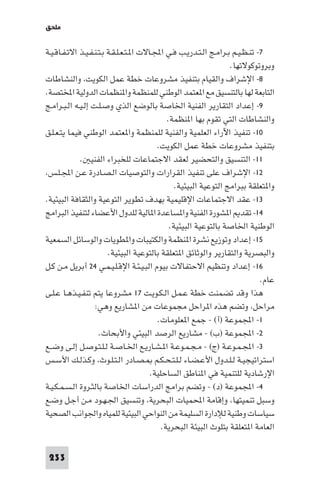 ‫ﻣﻠﺤﻖ‬

‫٧- ﺗﻨـﻈـﻴـﻢ ﺑـﺮاﻣـﺞ اﻟـﺘـﺪرﻳـﺐ ﻓـﻲ اﺠﻤﻟـﺎﻻت ا ـﺘـﻌـﻠـﻘـﺔ ﺑـﺘـﻨـﻔـﻴـﺬ اﻻﺗـﻔـﺎﻗـﻴـﺔ‬
‫وﺑﺮوﺗﻮﻛﻮﻻﺗﻬﺎ.‬
‫٨- اﻹﺷﺮاف واﻟﻘﻴﺎم ﺑﺘﻨﻔﻴﺬ ﻣﺸﺮوﻋﺎت ﺧﻄﺔ ﻋﻤﻞ اﻟﻜﻮﻳﺖ، واﻟﻨﺸﺎﻃﺎت‬
‫اﻟﺘﺎﺑﻌﺔ ﻟﻬﺎ ﺑﺎﻟﺘﻨﺴﻴﻖ ﻣﻊ ا ﻌﺘﻤﺪ اﻟﻮﻃﻨﻲ ﻟﻠﻤﻨﻈﻤﺔ وا ﻨﻈﻤﺎت اﻟﺪوﻟﻴﺔ اﺨﻤﻟﺘﺼﺔ.‬
‫٩- إﻋﺪاد اﻟﺘﻘﺎرﻳﺮ اﻟﻔﻨﻴﺔ اﳋﺎﺻﺔ ﺑﺎﻟﻮﺿﻊ اﻟﺬي وﺻـﻠـﺖ إﻟـﻴـﻪ اﻟـﺒـﺮاﻣـﺞ‬
‫واﻟﻨﺸﺎﻃﺎت اﻟﺘﻲ ﺗﻘﻮم ﺑﻬﺎ ا ﻨﻈﻤﺔ.‬
‫٠١- ﺗﻨﻔﻴﺬ اﻵراء اﻟﻌﻠﻤﻴﺔ واﻟﻔﻨﻴﺔ ﻟﻠﻤﻨﻈﻤﺔ وا ﻌﺘﻤﺪ اﻟﻮﻃﻨﻲ ﻓﻴﻤﺎ ﻳﺘـﻌـﻠـﻖ‬
‫ﺑﺘﻨﻔﻴﺬ ﻣﺸﺮوﻋﺎت ﺧﻄﺔ ﻋﻤﻞ اﻟﻜﻮﻳﺖ.‬
‫١١- اﻟﺘﻨﺴﻴﻖ واﻟﺘﺤﻀﻴﺮ ﻟﻌﻘﺪ اﻻﺟﺘﻤﺎﻋﺎت ﻟﻠﺨﺒﺮاء اﻟﻔﻨﻴ .‬
‫٢١- اﻹﺷﺮاف ﻋﻠﻰ ﺗﻨﻔﻴﺬ اﻟﻘﺮارات واﻟﺘﻮﺻﻴﺎت اﻟـﺼـﺎدرة ﻋـﻦ اﺠﻤﻟـﻠـﺲ،‬
‫وا ﺘﻌﻠﻘﺔ ﺑﺒﺮاﻣﺞ اﻟﺘﻮﻋﻴﺔ اﻟﺒﻴﺌﻴﺔ.‬
‫٣١- ﻋﻘﺪ اﻻﺟﺘﻤﺎﻋﺎت اﻹﻗﻠﻴﻤﻴﺔ ﺑﻬﺪف ﺗﻄﻮﻳﺮ اﻟﺘﻮﻋﻴﺔ واﻟﺜﻘﺎﻓﺔ اﻟﺒﻴﺌﻴﺔ.‬
‫٤١- ﺗﻘﺪ ا ﺸﻮرة اﻟﻔﻨﻴﺔ وا ﺴﺎﻋﺪة ا ﺎﻟﻴﺔ ﻟﻠﺪول اﻷﻋﻀﺎء ﻟﺘﻨﻔﻴﺬ اﻟﺒﺮاﻣﺞ‬
‫اﻟﻮﻃﻨﻴﺔ اﳋﺎﺻﺔ ﺑﺎﻟﺘﻮﻋﻴﺔ اﻟﺒﻴﺌﻴﺔ.‬
‫٥١- إﻋﺪاد وﺗﻮزﻳﻊ ﻧﺸﺮة ا ﻨﻈﻤﺔ واﻟﻜﺘﻴﺒﺎت وا ﻄﻮﻳﺎت واﻟﻮﺳﺎﺋﻞ اﻟﺴﻤﻌﻴﺔ‬
‫واﻟﺒﺼﺮﻳﺔ واﻟﺘﻘﺎرﻳﺮ واﻟﻮﺛﺎﺋﻖ ا ﺘﻌﻠﻘﺔ ﺑﺎﻟﺘﻮﻋﻴﺔ اﻟﺒﻴﺌﻴﺔ.‬
‫٦١- إﻋﺪاد وﺗﻨﻈﻴﻢ اﻻﺣﺘﻔﺎﻻت ﺑﻴﻮم اﻟﺒـﻴـﺌـﺔ اﻹﻗـﻠـﻴـﻤـﻲ ٤٢ أﺑﺮﻳﻞ ﻣـﻦ ﻛـﻞ‬
‫ﻋﺎم.‬
‫ﻫﺬا وﻗﺪ ﺗﻀﻤﻨﺖ ﺧﻄﺔ ﻋـﻤـﻞ اﻟـﻜـﻮﻳـﺖ ٧١ ﻣﺸﺮوﻋﺎ ﻳﺘﻢ ﺗﻨﻔـﻴـﺬﻫـﺎ ﻋـﻠـﻰ‬
‫ﻣﺮاﺣﻞ، وﺗﻀﻢ ﻫﺬه ا ﺮاﺣﻞ ﻣﺠﻤﻮﻋﺎت ﻣﻦ ا ﺸﺎرﻳﻊ وﻫﻲ:‬
‫١- اﺠﻤﻟﻤﻮﻋﺔ )أ( - ﺟﻤﻊ ا ﻌﻠﻮﻣﺎت.‬
‫٢- اﺠﻤﻟﻤﻮﻋﺔ )ب( - ﻣﺸﺎرﻳﻊ اﻟﺮﺻﺪ اﻟﺒﻴﺌﻲ واﻷﺑﺤﺎث.‬
‫٣- اﺠﻤﻟـﻤـﻮﻋـﺔ )ج( - ﻣـﺠـﻤـﻮﻋـﺔ ا ـﺸـﺎرﻳـﻊ اﳋـﺎﺻـﺔ ﻟـﻠـﺘـﻮﺻـﻞ إﻟـﻰ وﺿــﻊ‬
‫اﺳﺘﺮاﺗﻴﺠﻴـﺔ ﻟـﻠـﺪول اﻷﻋـﻀـﺎء ﻟـﻠـﺘـﺤـﻜـﻢ ـﺼـﺎدر اﻟـﺘـﻠـﻮث، وﻛـﺬﻟـﻚ اﻷﺳـﺲ‬
‫اﻹرﺷﺎدﻳﺔ ﻟﻠﺘﻨﻤﻴﺔ ﻓﻲ ا ﻨﺎﻃﻖ اﻟﺴﺎﺣﻠﻴﺔ.‬
‫٤- اﺠﻤﻟﻤﻮﻋﺔ )د( - وﺗﻀﻢ ﺑﺮاﻣﺞ اﻟﺪراﺳﺎت اﳋﺎﺻﺔ ﺑﺎﻟﺜـﺮوة اﻟـﺴـﻤـﻜـﻴـﺔ‬
‫وﺳﺒﻞ ﺗﻨﻤﻴﺘﻬﺎ، وإﻗﺎﻣﺔ اﶈﻤﻴﺎت اﻟﺒﺤﺮﻳﺔ، وﺗﻨﺴﻴﻖ اﳉـﻬـﻮد ﻣـﻦ أﺟـﻞ وﺿـﻊ‬
‫ﺳﻴﺎﺳﺎت وﻃﻨﻴﺔ ﻟﻺدارة اﻟﺴﻠﻴﻤﺔ ﻣﻦ اﻟﻨﻮاﺣﻲ اﻟﺒﻴﺌﻴﺔ ﻟﻠﻤﻴﺎه واﳉﻮاﻧﺐ اﻟﺼﺤﻴﺔ‬
‫اﻟﻌﺎﻣﺔ ا ﺘﻌﻠﻘﺔ ﺑﺘﻠﻮث اﻟﺒﻴﺌﺔ اﻟﺒﺤﺮﻳﺔ.‬
‫332‬

 