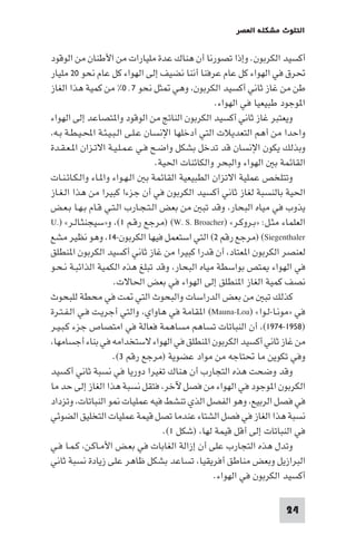 ‫اﻟﺘﻠﻮث ﻣﺸﻜﻠﺔ اﻟﻌﺼﺮ‬

‫أﻛﺴﻴﺪ اﻟﻜﺮﺑﻮن. وإذا ﺗﺼﻮرﻧﺎ أن ﻫﻨﺎك ﻋﺪة ﻣﻠﻴﺎرات ﻣﻦ اﻷﻃﻨﺎن ﻣﻦ اﻟﻮﻗﻮد‬
‫ﲢﺮق ﻓﻲ اﻟﻬﻮاء ﻛﻞ ﻋﺎم ﻋﺮﻓﻨﺎ أﻧﻨﺎ ﻧﻀﻴﻒ إﻟﻰ اﻟﻬﻮاء ﻛﻞ ﻋﺎم ﻧﺤﻮ ٠٢ ﻣﻠﻴﺎر‬
‫ﻃﻦ ﻣﻦ ﻏﺎز ﺛﺎﻧﻲ أﻛﺴﻴﺪ اﻟﻜﺮﺑﻮن، وﻫﻲ ﺜﻞ ﻧﺤﻮ ٧٬٠% ﻣﻦ ﻛﻤﻴﺔ ﻫﺬا اﻟﻐﺎز‬
‫ا ﻮﺟﻮد ﻃﺒﻴﻌﻴﺎ ﻓﻲ اﻟﻬﻮاء.‬
‫وﻳﻌﺘﺒﺮ ﻏﺎز ﺛﺎﻧﻲ أﻛﺴﻴﺪ اﻟﻜﺮﺑﻮن اﻟﻨﺎﰋ ﻣﻦ اﻟﻮﻗﻮد وا ﺘﺼﺎﻋﺪ إﻟﻰ اﻟﻬﻮاء‬
‫واﺣﺪا ﻣﻦ أﻫﻢ اﻟﺘﻌﺪﻳﻼت اﻟﺘﻲ أدﺧﻠﻬﺎ اﻹﻧﺴﺎن ﻋـﻠـﻰ اﻟـﺒـﻴـﺌـﺔ اﶈـﻴـﻄـﺔ ﺑـﻪ،‬
‫وﺑﺬﻟﻚ ﻳﻜﻮن اﻹﻧﺴﺎن ﻗﺪ ﺗﺪﺧﻞ ﺑﺸﻜﻞ واﺿـﺢ ﻓـﻲ ﻋـﻤـﻠـﻴـﺔ اﻻﺗـﺰان ا ـﻌـﻘـﺪة‬
‫اﻟﻘﺎﺋﻤﺔ ﺑ اﻟﻬﻮاء واﻟﺒﺤﺮ واﻟﻜﺎﺋﻨﺎت اﳊﻴﺔ.‬
‫وﺗﺘﻠﺨﺺ ﻋﻤﻠﻴﺔ اﻻﺗﺰان اﻟﻄﺒﻴﻌﻴﺔ اﻟﻘﺎﺋﻤﺔ ﺑ اﻟـﻬـﻮاء وا ـﺎء واﻟـﻜـﺎﺋـﻨـﺎت‬
‫اﳊﻴﺔ ﺑﺎﻟﻨﺴﺒﺔ ﻟﻐﺎز ﺛﺎﻧﻲ أﻛﺴﻴﺪ اﻟﻜﺮﺑﻮن ﻓﻲ أن ﺟﺰءا ﻛﺒﻴﺮا ﻣﻦ ﻫﺬا اﻟـﻐـﺎز‬
‫ﻳﺬوب ﻓﻲ ﻣﻴﺎه اﻟﺒﺤﺎر، وﻗﺪ ﺗﺒ ﻣﻦ ﺑﻌﺾ اﻟـﺘـﺠـﺎرب اﻟـﺘـﻲ ﻗـﺎم ﺑـﻬـﺎ ﺑـﻌـﺾ‬
‫اﻟﻌﻠﻤﺎء ﻣﺜـﻞ: »ﺑـﺮوﻛـﺮ« )‪) (W. S. Broacher‬ﻣﺮﺟﻊ رﻗـﻢ ١(، و»ﺳﻴﺠﻨﺜـﺎﻟـﺮ« ).‪U‬‬
‫‪) (Siegenthaler‬ﻣﺮﺟﻊ رﻗﻢ ٢( اﻟﺘﻲ اﺳﺘﻌﻤﻞ ﻓﻴﻬﺎ اﻟﻜﺮﺑﻮن-٤١، وﻫﻮ ﻧﻈﻴﺮ ﻣﺸﻊ‬
‫ﻟﻌﻨﺼﺮ اﻟﻜﺮﺑﻮن ا ﻌﺘﺎد، أن ﻗﺪرا ﻛﺒﻴﺮا ﻣﻦ ﻏﺎز ﺛﺎﻧﻲ أﻛﺴﻴﺪ اﻟﻜﺮﺑﻮن ا ﻨﻄﻠﻖ‬
‫ﻓﻲ اﻟﻬﻮاء ﺘﺺ ﺑﻮاﺳﻄﺔ ﻣﻴﺎه اﻟﺒﺤﺎر، وﻗﺪ ﺗﺒﻠﻎ ﻫﺬه اﻟﻜﻤﻴﺔ اﻟﺬاﺋﺒـﺔ ﻧـﺤـﻮ‬
‫ﻧﺼﻒ ﻛﻤﻴﺔ اﻟﻐﺎز ا ﻨﻄﻠﻖ إﻟﻰ اﻟﻬﻮاء ﻓﻲ ﺑﻌﺾ اﳊﺎﻻت.‬
‫ﻛﺬﻟﻚ ﺗﺒ ﻣﻦ ﺑﻌﺾ اﻟﺪراﺳﺎت واﻟﺒﺤﻮث اﻟﺘﻲ ﺖ ﻓﻲ ﻣﺤﻄﺔ ﻟﻠﺒﺤﻮث‬
‫ﻓﻲ »ﻣﻮﻧـﺎ-ﻟـﻮا« )‪ (Mauna-Loa‬ا ﻘﺎﻣﺔ ﻓﻲ ﻫﺎواي، واﻟﺘﻲ أﺟﺮﻳـﺖ ﻓـﻲ اﻟـﻔـﺘـﺮة‬
‫)٨٥٩١-٤٧٩١(، أن اﻟﻨﺒﺎﺗﺎت ﺗﺴﺎﻫﻢ ﻣﺴﺎﻫﻤﺔ ﻓﻌﺎﻟﺔ ﻓﻲ اﻣﺘﺼﺎص ﺟﺰء ﻛـﺒـﻴـﺮ‬
‫ﻣﻦ ﻏﺎز ﺛﺎﻧﻲ أﻛﺴﻴﺪ اﻟﻜﺮﺑﻮن ا ﻨﻄﻠﻖ ﻓﻲ اﻟﻬﻮاء ﻻﺳﺘﺨﺪاﻣﻪ ﻓﻲ ﺑﻨﺎء أﺟﺴﺎﻣﻬﺎ،‬
‫وﻓﻲ ﺗﻜﻮﻳﻦ ﻣﺎ ﲢﺘﺎﺟﻪ ﻣﻦ ﻣﻮاد ﻋﻀﻮﻳﺔ )ﻣﺮﺟﻊ رﻗﻢ ٣(.‬
‫وﻗﺪ وﺿﺤﺖ ﻫﺬه اﻟﺘﺠﺎرب أن ﻫﻨﺎك ﺗﻐﻴﺮا دورﻳﺎ ﻓﻲ ﻧﺴﺒﺔ ﺛﺎﻧﻲ أﻛﺴﻴﺪ‬
‫اﻟﻜﺮﺑﻮن ا ﻮﺟﻮد ﻓﻲ اﻟﻬﻮاء ﻣﻦ ﻓﺼﻞ ﻵﺧﺮ، ﻓﺘﻘﻞ ﻧﺴﺒﺔ ﻫﺬا اﻟﻐﺎز إﻟﻰ ﺣﺪ ﻣﺎ‬
‫ﻓﻲ ﻓﺼﻞ اﻟﺮﺑﻴﻊ، وﻫﻮ اﻟﻔﺼﻞ اﻟﺬي ﺗﻨﺸﻂ ﻓﻴﻪ ﻋﻤﻠﻴﺎت ﻮ اﻟﻨﺒﺎﺗﺎت، وﺗﺰداد‬
‫ﻧﺴﺒﺔ ﻫﺬا اﻟﻐﺎز ﻓﻲ ﻓﺼﻞ اﻟﺸﺘﺎء ﻋﻨﺪﻣﺎ ﺗﺼﻞ ﻗﻴﻤﺔ ﻋﻤﻠﻴﺎت اﻟﺘﺨﻠﻴﻖ اﻟﻀﻮﺋﻲ‬
‫ﻓﻲ اﻟﻨﺒﺎﺗﺎت إﻟﻰ أﻗﻞ ﻗﻴﻤﺔ ﻟﻬﺎ، )ﺷﻜﻞ ١(.‬
‫وﺗﺪل ﻫﺬه اﻟﺘﺠﺎرب ﻋﻠﻰ أن إزاﻟﺔ اﻟﻐﺎﺑﺎت ﻓﻲ ﺑﻌـﺾ اﻷﻣـﺎﻛـﻦ، ﻛـﻤـﺎ ﻓـﻲ‬
‫اﻟﺒﺮازﻳﻞ وﺑﻌﺾ ﻣﻨﺎﻃﻖ أﻓﺮﻳﻘﻴﺎ، ﺗﺴﺎﻋﺪ ﺑﺸﻜﻞ ﻇﺎﻫﺮ ﻋﻠﻰ زﻳﺎدة ﻧﺴﺒﺔ ﺛﺎﻧﻲ‬
‫أﻛﺴﻴﺪ اﻟﻜﺮﺑﻮن ﻓﻲ اﻟﻬﻮاء.‬
‫42‬

 