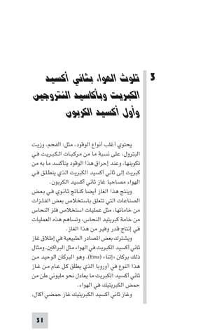 ‫ﺗﻠﻮث اﻟﻬﻮاء ﺑﺜﺎﻧﻲ أﻛﺴﻴﺪ اﻟﻜﺒﺮﻳﺖ‬

‫3 ﺗﻠﻮث اﻟﻬﻮاء ﺑﺜﺎﻧﻲ أﻛﺴﻴﺪ‬
‫اﻟﻜﺒﺮﻳﺖ وﺑﺄﻛﺎﺳﻴﺪ اﻟﻨﺘﺮوﺟﲔ‬
‫وأول أﻛﺴﻴﺪ اﻟﻜﺮﺑﻮن‬
‫ﻳﺤﺘﻮي أﻏﻠﺐ أﻧﻮاع اﻟﻮﻗﻮد، ﻣﺜﻞ: اﻟﻔﺤﻢ، وزﻳـﺖ‬
‫اﻟﺒﺘﺮول، ﻋﻠﻰ ﻧﺴﺒﺔ ﻣﺎ ﻣﻦ ﻣﺮﻛـﺒـﺎت اﻟـﻜـﺒـﺮﻳـﺖ ﻓـﻲ‬
‫ﺗﻜﻮﻳﻨﻬﺎ، وﻋﻨﺪ إﺣﺮاق ﻫﺬا اﻟﻮﻗﻮد ﻳﺘﺄﻛﺴﺪ ﻣﺎ ﺑﻪ ﻣﻦ‬
‫ﻛﺒﺮﻳﺖ إﻟﻰ ﺛﺎﻧﻲ أﻛﺴﻴﺪ اﻟﻜﺒﺮﻳﺖ اﻟﺬي ﻳﻨﻄـﻠـﻖ ﻓـﻲ‬
‫اﻟﻬﻮاء ﻣﺼﺎﺣﺒﺎ ﻏﺎز ﺛﺎﻧﻲ أﻛﺴﻴﺪ اﻟﻜﺮﺑﻮن.‬
‫وﻳﻨﺘﺞ ﻫﺬا اﻟﻐﺎز أﻳﻀﺎ ﻛﻨـﺎﰋ ﺛـﺎﻧـﻮي ﻓـﻲ ﺑـﻌـﺾ‬
‫اﻟﺼﻨﺎﻋﺎت اﻟﺘﻲ ﺗﺘﻌﻠﻖ ﺑﺎﺳﺘﺨﻼص ﺑﻌﺾ اﻟﻔـﻠـﺰات‬
‫ﻣﻦ ﺧﺎﻣﺎﺗﻬﺎ، ﻣﺜﻞ ﻋﻤﻠﻴﺎت اﺳﺘﺨﻼص ﻓﻠﺰ اﻟﻨﺤﺎس‬
‫ﻣﻦ ﺧﺎﻣﺔ ﻛﺒﺮﻳﺘﻴﺪ اﻟﻨﺤﺎس، وﺗﺴﺎﻫﻢ ﻫﺬه اﻟﻌﻤﻠﻴﺎت‬
‫ﻓﻲ إﻧﺘﺎج ﻗﺪر وﻓﻴﺮ ﻣﻦ ﻫﺬا اﻟﻐﺎز.‬
‫وﻳﺸﺘﺮك ﺑﻌﺾ ا ﺼﺎدر اﻟﻄﺒﻴﻌﻴﺔ ﻓﻲ إﻃﻼق ﻏﺎز‬
‫ﺛﺎﻧﻲ أﻛﺴﻴﺪ اﻟﻜﺒﺮﻳﺖ ﻓﻲ اﻟﻬﻮاء ﻣﺜﻞ اﻟﺒﺮاﻛ ، وﻣﺜﺎل‬
‫ذﻟﻚ ﺑﺮﻛﺎن »إﺗﻨﺎ« )‪ ،(Etna‬وﻫﻮ اﻟﺒﺮﻛﺎن اﻟﻮﺣﻴﺪ ﻣـﻦ‬
‫ﻫﺬا اﻟﻨﻮع ﻓﻲ أوروﺑﺎ اﻟﺬي ﻳﻄﻠﻖ ﻛـﻞ ﻋـﺎم ﻣـﻦ ﻏـﺎز‬
‫ﺛﺎﻧﻲ أﻛﺴﻴﺪ اﻟﻜﺒﺮﻳﺖ ﻣﺎ ﻳﻌﺎدل ﻧﺤﻮ ﻣﻠﻴﻮﻧﻲ ﻃﻦ ﻣﻦ‬
‫ﺣﻤﺾ اﻟﻜﺒﺮﻳﺘﻴﻚ ﻓﻲ اﻟﻬﻮاء.‬
‫وﻏﺎز ﺛﺎﻧﻲ أﻛﺴﻴﺪ اﻟﻜﺒﺮﻳﺘﻴﻚ ﻏﺎز ﺣﻤﻀﻲ أﻛﺎل،‬

‫13‬

 