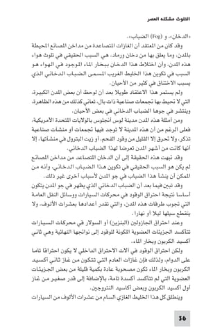 ‫اﻟﺘﻠﻮث ﻣﺸﻜﻠﺔ اﻟﻌﺼﺮ‬

‫»اﻟﺪﺧﺎن«، و )‪ (Fog‬اﻟﻀﺒﺎب«.‬
‫وﻗﺪ ﻛﺎن ﻣﻦ ا ﻌﺘﻘﺪ أن اﻟﻐﺎزات ا ﺘﺼﺎﻋﺪة ﻣﻦ ﻣﺪاﺧﻦ ا ﺼﺎﻧﻊ اﶈﻴﻄﺔ‬
‫ﺑﺎ ﺪن، وﻣﺎ ﻳﻌﻠﻖ ﺑﻬﺎ ﻣﻦ دﺧﺎن ورﻣﺎد، ﻫﻲ اﻟﺴﺒﺐ اﳊﻘﻴﻘﻲ ﻓﻲ ﺗﻠﻮث ﻫﻮاء‬
‫ﻫﺬه ا ﺪن، وأن اﺧﺘﻼط ﻫﺬا اﻟﺪﺧـﺎن ﺑـﺒـﺨـﺎر ا ـﺎء ا ـﻮﺟـﻮد ﻓـﻲ اﻟـﻬـﻮاء ﻫـﻮ‬
‫اﻟﺴﺒﺐ ﻓﻲ ﺗﻜﻮﻳﻦ ﻫﺬا اﳋﻠﻴﻂ اﻟﻐﺮﻳﺐ ا ـﺴـﻤـﻰ اﻟـﻀـﺒـﺎب اﻟـﺪﺧـﺎﻧـﻲ اﻟـﺬي‬
‫ﻳﺴﺒﺐ اﻻﺧﺘﻨﺎق ﻓﻲ ﻛﺜﻴﺮ ﻣﻦ اﻷﺣﻴﺎن.‬
‫وﻟﻢ ﻳﺴﺘﻤﺮ ﻫﺬا اﻻﻋﺘﻘﺎد ﻃﻮﻳﻼ ﺑﻌﺪ أن ﻟﻮﺣﻆ أن ﺑﻌﺾ ا ﺪن اﻟﻜﺒﻴـﺮة،‬
‫اﻟﺘﻲ ﻻ ﲢﻴﻂ ﺑﻬﺎ ﲡﻤﻌﺎت ﺻﻨﺎﻋﻴﺔ ذات ﺑﺎل، ﺗﻌﺎﻧﻲ ﻛﺬﻟﻚ ﻣﻦ ﻫﺬه اﻟﻈﺎﻫﺮة،‬
‫وﻳﻨﺘﺸﺮ ﻓﻲ ﺟﻮﻫﺎ اﻟﻀﺒﺎب اﻟﺪﺧﺎﻧﻲ ﻓﻲ ﺑﻌﺾ اﻷﺣﻴﺎن.‬
‫وﻣﻦ أﻣﺜﻠﺔ ﻫﺬه ا ﺪن ﻣﺪﻳﻨﺔ ﻟﻮس أﳒﻠﻮس ﺑﺎﻟﻮﻻﻳﺎت ا ﺘﺤﺪة اﻷﻣﺮﻳﻜﻴﺔ،‬
‫ﻓﻌﻠﻰ اﻟﺮﻏﻢ ﻣﻦ أن ﻫﺬه ا ﺪﻳﻨﺔ ﻻ ﺗﻮﺟﺪ ﻓﻴﻬﺎ ﲡﻤﻌﺎت أو ﻣﻨﺸﺂت ﺻﻨﺎﻋﻴﺔ‬
‫ﺗﺬﻛﺮ، وﻻ ﲢﺮق إﻻ اﻟﻘﻠﻴﻞ ﻣﻦ وﻗﻮد اﻟﻔﺤﻢ، أو زﻳﺖ اﻟﺒﺘﺮول ﻓﻲ ﻣﻨﺸﺂﺗﻬﺎ، إﻻ‬
‫أﻧﻬﺎ ﻛﺎﻧﺖ ﻣﻦ أﺷﻬﺮ ا ﺪن ﺗﻌﺮﺿﺎ ﻟﻬﺬا اﻟﻀﺒﺎب اﻟﺪﺧﺎﻧﻲ.‬
‫وﻗﺪ ﻧﺒﻬﺖ ﻫﺬه اﳊﻘﻴﻘﺔ إﻟﻰ أن اﻟﺪﺧﺎن ا ﺘﺼﺎﻋﺪ ﻣﻦ ﻣﺪاﺧﻦ ا ﺼﺎﻧـﻊ‬
‫ﻟﻢ ﻳﻜﻦ ﻫﻮ اﻟﺴﺒﺐ اﳊﻘﻴﻘﻲ ﻓﻲ ﺗﻜﻮﻳﻦ ﻫـﺬا اﻟـﻀـﺒـﺎب اﻟـﺪﺧـﺎﻧـﻲ، وأﻧـﻪ ﻣـﻦ‬
‫ا ﻤﻜﻦ أن ﻳﻨﺸﺄ ﻫﺬا اﻟﻀﺒﺎب ﻓﻲ ﺟﻮ ا ﺪن ﻷﺳﺒﺎب أﺧﺮى ﻏﻴﺮ ذﻟﻚ.‬
‫وﻗﺪ ﺗﺒ ﻓﻴﻤﺎ ﺑﻌﺪ أن اﻟﻀﺒﺎب اﻟﺪﺧﺎﻧﻲ اﻟﺬي ﻳﻈﻬﺮ ﻓﻲ ﺟﻮ ا ﺪن ﻳﺘﻜﻮن‬
‫أﺳﺎﺳﺎ ﻧﺘﻴﺠﺔ اﺣﺘﺮاق اﻟﻮﻗﻮد ﻓﻲ ﻣﺤﺮﻛﺎت اﻟﺴﻴﺎرات ووﺳﺎﺋﻞ اﻟﻨﻘﻞ اﻟﻌﺎﻣـﺔ‬
‫اﻟﺘﻲ ﲡﻮب ﻃﺮﻗﺎت ﻫﺬه ا ﺪن، واﻟﺘﻲ ﺗﻘﺪر أﻋﺪادﻫﺎ ﺑﻌﺸﺮات اﻷﻟـﻮف، وﻻ‬
‫ﻳﻨﻘﻄﻊ ﺳﻴﻠﻬﺎ ﻟﻴﻼ أو ﻧﻬﺎرا.‬
‫وﻋﻨﺪ اﺣﺘﺮاق اﳉﺎزوﻟ )اﻟﺒﻨﺰﻳﻦ( أو اﻟﺴﻮﻻر ﻗﻲ ﻣﺤﺮﻛـﺎت اﻟـﺴـﻴـﺎرات‬
‫ﺗﺘﺄﻛﺴﺪ اﳉﺰﻳﺌﺎت اﻟﻌﻀﻮﻳﺔ ا ﻜﻮﻧﺔ ﻟﻠﻮﻗﻮد إﻟﻰ ﻧﻮاﲡﻬﺎ اﻟﻨﻬﺎﺋﻴﺔ وﻫﻲ ﺛﺎﻧـﻲ‬
‫أﻛﺴﻴﺪ اﻟﻜﺮﺑﻮن وﺑﺨﺎر ا ﺎء.‬
‫وﻟﻜﻦ اﺣﺘﺮاق اﻟﻮﻗﻮد ﻓﻲ آﻻت اﻻﺣﺘﺮاق اﻟﺪاﺧﻠﻲ ﻻ ﻳﻜﻮن اﺣﺘﺮاﻗﺎ ﺗﺎﻣـﺎ‬
‫ﻋﻠﻰ اﻟﺪوام، وﻟﺬﻟﻚ ﻓﺈن ﻏﺎزات اﻟﻌﺎدم اﻟﺘـﻲ ﺗـﺘـﻜـﻮن ﻣـﻦ ﻏـﺎز ﺛـﺎﻧـﻲ أﻛـﺴـﻴـﺪ‬
‫اﻟﻜﺮﺑﻮن وﺑﺨﺎر ا ﺎء ﺗﻜﻮن ﻣﺼﺤﻮﺑﺔ ﻋﺎدة ﺑﻜﻤﻴﺔ ﻗﻠﻴﻠﺔ ﻣﻦ ﺑﻌﺾ اﳉـﺰﻳـﺌـﺎت‬
‫اﻟﻌﻀﻮﻳﺔ اﻟﺘﻲ ﻟﻢ ﺗﺘﺄﻛﺴﺪ أﻛﺴﺪة ﺗﺎﻣﺔ، ﺑﺎﻹﺿﺎﻓﺔ إﻟﻰ ﻗﺪر ﺻﻐـﻴـﺮ ﻣـﻦ ﻏـﺎز‬
‫أول أﻛﺴﻴﺪ اﻟﻜﺮﺑﻮن وﺑﻌﺾ أﻛﺎﺳﻴﺪ اﻟﻨﺘﺮوﺟ .‬
‫وﻳﻨﻄﻠﻖ ﻛﻞ ﻫﺬا اﳋﻠﻴﻂ اﻟﻐﺎزي اﻟﺴﺎم ﻣﻦ ﻋﺸﺮات اﻷﻟﻮف ﻣﻦ اﻟﺴﻴﺎرات‬
‫63‬

 