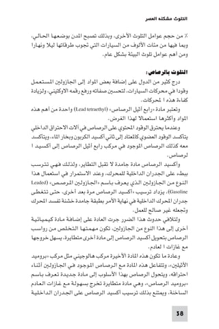 ‫اﻟﺘﻠﻮث ﻣﺸﻜﻠﺔ اﻟﻌﺼﺮ‬

‫% ﻣﻦ ﺣﺠﻢ ﻋﻮاﻣﻞ اﻟﺘﻠﻮث اﻷﺧﺮى، وﺑﺬﻟﻚ ﺗﺼﺒﺢ ا ﺪن ﺑﻮﺿـﻌـﻬـﺎ اﳊـﺎﻟـﻲ،‬
‫و ﺎ ﻓﻴﻬﺎ ﻣﻦ ﻣﺌﺎت اﻷﻟﻮف ﻣﻦ اﻟﺴﻴﺎرات اﻟﺘﻲ ﲡﻮب ﻃﺮﻗﺎﺗﻬﺎ ﻟﻴﻼ وﻧﻬـﺎرا‬
‫وﻣﻦ أﻫﻢ ﻋﻮاﻣﻞ ﺗﻠﻮث اﻟﺒﻴﺌﺔ ﺑﺸﻜﻞ ﻋﺎم.‬

‫اﻟﺘﻠﻮث ﺑﺎﻟﺮﺻﺎص:‬

‫درج ﻛﺜﻴﺮ ﻣﻦ اﻟﺪول ﻋﻠﻰ إﺿﺎﻓﺔ ﺑﻌﺾ ا ﻮاد إﻟﻰ اﳉﺎزوﻟ ا ـﺴـﺘـﻌـﻤـﻞ‬
‫وﻗﻮدا ﻓﻲ ﻣﺤﺮﻛﺎت اﻟﺴﻴﺎرات، ﻟﺘﺤﺴ ﺻﻔﺎﺗﻪ ورﻓﻊ رﻗﻤﻪ اﻻوﻛﺘﻴﻨﻲ، وﻟﺰﻳﺎدة‬
‫ﻛﻔﺎءة ﻫﺬه ا ﶈﺮﻛﺎت.‬
‫وﺗﻌﺘﺒﺮ ﻣﺎدة »راﺑﻊ أﺛﻴﻞ اﻟﺮﺻﺎص« )‪ (Lead tetraethyl‬واﺣﺪة ﻣﻦ أﻫﻢ ﻫﺬه‬
‫ا ﻮاد وأﻛﺜﺮﻫﺎ اﺳﺘﻌﻤﺎﻻ ﻟﻬﺬا اﻟﻐﺮض.‬
‫وﻋﻨﺪﻣﺎ ﻳﺤﺘﺮق اﻟﻮﻗﻮد اﶈﺘﻮي ﻋﻠﻰ اﻟﺮﺻﺎص ﻓﻲ آﻻت اﻻﺣﺘﺮاق اﻟﺪاﺧﻠﻲ‬
‫ﻳﺘﺄﻛﺴﺪ اﻟﻮﻗﻮد اﻟﻌﻀﻮي ﻛﺎ ﻌﺘﺎد إﻟﻰ ﺛﺎﻧﻲ أﻛﺴﻴﺪ اﻟﻜﺮﺑﻮن وﺑﺨﺎر ا ﺎء، وﻳﺘﺄﻛﺴﺪ‬
‫ﻣﻌﻪ ﻛﺬﻟﻚ اﻟﺮﺻﺎص ا ﻮﺟﻮد ﻓﻲ ﻣﺮﻛﺐ راﺑﻊ أﺛﻴﻞ اﻟﺮﺻﺎص إﻟﻰ أﻛـﺴـﻴـﺪ ا‬
‫ﻟﺮﺻﺎص.‬
‫وأﻛﺴﻴﺪ اﻟﺮﺻﺎص ﻣﺎدة ﺟﺎﻣﺪة ﻻ ﺗﻘﺒﻞ اﻟﺘﻄﺎﻳﺮ، وﻟﺬﻟـﻚ ﻓـﻬـﻲ ﺗـﺘـﺮﺳـﺐ‬
‫ﺑﺒﻂء ﻋﻠﻰ اﳉﺪران اﻟﺪاﺧﻠﻴﺔ ﻟﻠﻤﺤﺮك، وﻋﻨﺪ اﻻﺳﺘﻤﺮار ﻓﻲ اﺳﺘﻌﻤﺎل ﻫﺬا‬
‫اﻟـﻨـﻮع ﻣـﻦ اﳉـﺎزوﻟـ اﻟـﺬي ﻳـﻌـﺮف ﺑـﺎﺳـﻢ »اﳉـﺎزوﻟـ ا ـﺮﺻــﺺ« )‪Leaded‬‬
‫‪ ،(Gasoline‬ﻳﺰداد ﺗﺮﺳﻴﺐ »أﻛﺴﻴﺪ اﻟﺮﺻﺎص ﻣﺮة ﺑﻌﺪ أﺧﺮى، ﺣﺘـﻰ ﺗـﺘـﻐـﻄـﻰ‬
‫ﺟﺪران اﶈﺮك اﻟﺪاﺧﻠﻴﺔ ﻓﻲ ﻧﻬﺎﻳﺔ اﻷﻣﺮ ﺑﻄﺒﻘﺔ ﺟﺎﻣﺪة ﺧﺸﻨﺔ ﺗﻔﺴﺪ اﶈﺮك‬
‫وﲡﻌﻠﻪ ﻏﻴﺮ ﺻﺎﻟﺢ ﻟﻠﻌﻤﻞ.‬
‫وﻟﺘﻼﻓﻲ ﺣﺪوث ﻫﺬا اﻟﻀﺮر ﺟﺮت اﻟﻌﺎدة ﻋﻠﻰ إﺿـﺎﻓـﺔ ﻣـﺎدة ﻛـﻴـﻤـﻴـﺎﺋـﻴـﺔ‬
‫أﺧﺮى إﻟﻰ ﻫﺬا اﻟﻨﻮع ﻣﻦ اﳉﺎزوﻟ ، ﺗﻜﻮن ﻣـﻬـﻤـﺘـﻬـﺎ اﻟـﺘـﺨـﻠـﺺ ﻣـﻦ رواﺳـﺐ‬
‫اﻟﺮﺻﺎص ﺑﺘﺤﻮﻳﻞ أﻛﺴﻴﺪ اﻟﺮﺻﺎص إﻟﻰ ﻣﺎدة أﺧﺮى ﻣﺘﻄﺎﻳﺮة، ﻳﺴﻬﻞ ﺧﺮوﺟﻬﺎ‬
‫ﻣﻊ ﻏﺎزات ا ﻟﻌﺎدم.‬
‫وﻋﺎدة ﻣﺎ ﺗﻜﻮن ﻫﺬه ا ﺎدة اﻷﺧﻴﺮة ﻣﺮﻛﺐ ﻫﺎﻟﻮﺟﻴﻨﻲ ﻣﺜﻞ ﻣﺮﻛﺐ »ﺑﺮوﻣﻴﺪ‬
‫اﻷﺛﻴﻠ «، وﺗﺘﻔﺎﻋﻞ ﻫﺬه ا ﺎدة ﻣـﻊ اﻟـﺮﺻـﺎص ا ـﻮﺟـﻮد ﻓـﻲ اﳉـﺎزوﻟـ أﺛـﻨـﺎء‬
‫اﺣﺘﺮاﻗﻪ، وﻳﺘﺤﻮل اﻟﺮﺻﺎص ﺑﻬﺬا اﻷﺳﻠﻮب إﻟﻰ ﻣـﺎدة ﺟـﺪﻳـﺪة ﺗـﻌـﺮف ﺑـﺎﺳـﻢ‬
‫»ﺑﺮوﻣﻴﺪ اﻟﺮﺻﺎص«، وﻫﻲ ﻣﺎدة ﻣﺘﻄﺎﻳﺮة ﺗﺨﺮج ﺑﺴﻬـﻮﻟـﺔ ﻣـﻊ ﻏـﺎزات اﻟـﻌـﺎدم‬
‫اﻟﺴﺎﺧﻨﺔ، و ﺘﻨﻊ ﺑﺬﻟﻚ ﺗﺮﺳﻴﺐ أﻛﺴﻴﺪ اﻟﺮﺻﺎص ﻋﻠﻰ اﳉـﺪران اﻟـﺪاﺧـﻠـﻴـﺔ‬
‫83‬

 