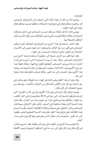 ‫ﺗﻠﻮث اﻟﻬﻮاء ﺑﻌﺎدم اﻟﺴﻴﺎرات وﺑﺎﻟﺮﺻﺎص‬

‫ﻟﻠﻤﺤﺮك.‬
‫وﻳﺘﺒ ﻟﻨﺎ.ﻣﻦ ذﻟﻚ أن ﻫﺬه ا ﺎدة اﻟﺘﻲ أﺿﻴﻔﺖ إﻟﻰ اﳉﺎزوﻟ ا ﺮﺻﺺ‬
‫ﻗﺪ ﺳﺎﻫﻤﺖ ﺑﺸﻜﻞ ﻓﻌﺎل ﻓﻲ ﻣﻨﻊ ﺗﻠﻮث اﶈﺮﻛﺎت، وﻟﻜﻨﻬﺎ ﺗﺴﺒﺒﺖ ﺑﺸﻜﻞ ﻓﻌﺎل‬
‫أﻳﻀﺎ ﻓﻲ ﺗﻠﻮث اﻟﻬﻮاء.‬
‫وﻳﻌﻨﻲ ذﻟﻚ أﻧﻨﺎ ﻗﺪ ﻜﻨﺎ ﻣﻦ وﻗﻒ ﺗﺮﺳﺐ اﻟﺮﺻﺎص ﻓﻲ داﺧﻞ ﻣﺤﺮﻛﺎت‬
‫اﻟﺴﻴﺎرات، وﻟﻜﻨﻨﺎ ﺗﺮﻛﻨﺎه ﻟﻴﺘﺮﺳﺐ ﻓﻲ ﺻﺪور ا ﻮاﻃﻨ ﻣﻦ ﺳﻜﺎن ا ﺪن وﺳﻜﺎن‬
‫ا ﻨﺎﻃﻖ اﶈﻴﻄﺔ ﺑﻬﺎ.‬
‫وﻗﺪ اﻧﺘﺸﺮ اﺳـﺘـﻌـﻤـﺎل ﻫـﺬا اﻟـﻨـﻮع ﻣـﻦ اﳉـﺎزوﻟـ ا ـﻀـﺎف إﻟـﻴـﻪ ﻣـﺮﻛـﺐ‬
‫اﻟﺮﺻﺎص ﻓﻲ ﻛﺜﻴﺮ ﻣﻦ دول اﻟﻌﺎﻟﻢ، وﻟﻢ ﻳﻔﻄﻦ أﺣﺪ ﻓﻴﻤﺎ ﻣﻀﻰ إﻟﻰ اﻷﺿﺮار‬
‫اﻟﻨﺎﺟﻤﺔ ﻋﻦ ﺗﻄﺎﻳﺮ أﺑﺨﺮة ﻣﺮﻛﺒﺎت اﻟﺮﺻﺎص ﻓﻲ اﻟﻬﻮاء.‬
‫وﻗﺪ ﺗﻨﺒﻪ ﻛﺜﻴﺮ ﻣﻦ اﻟﺪول ﺣﺪﻳﺜﺎ إﻟﻰ ﺧـﻄـﻮرة اﺳـﺘـﺨـﺪام ﻫـﺬا اﻟـﻨـﻮع ﻣـﻦ‬
‫اﳉﺎزوﻟ ا ﺮﺻﺺ، وذﻟﻚ ﺑﻌﺪ أن ﺑﻴـﻨـﺖ اﻟـﺒـﺤـﻮث اﻟـﺘـﻲ أﺟـﺮﻳـﺖ ﻓـﻲ ﻫـﺬا‬
‫اﻟﺸﺄن أن ﻣﺎدة ﺑﺮوﻣﻴﺪ اﻟﺮﺻﺎص ا ﺘﻄﺎﻳﺮة ﺗﻜﻮن ﻣﻊ اﻟﻬﻮاء ﻣﻌﻠﻘﺎ دﻗﻴﻘﺎ ﺟﺪا‬
‫ﻣﻦ ﻧﻮع »اﻷﻳﺮوﺳﻮل« )‪ ،(Aerosol‬ﺠﺮد ﺧﺮوﺟﻬﺎ ﻣﻦ ﻋﺎدم اﻟﺴﻴﺎرات، وﻳﺸﺒﻪ‬
‫ﻫﺬا اﻷﻳﺮوﺳﻮل اﻟﻀﺒﺎب إﻟﻰ ﺣﺪ ﻛﺒﻴﺮ، وﻟﻜﻨﻪ ﺿﺒﺎب ﺗﺘﻌﻠﻖ ﻓﻴﻪ ﻣﺎدة ﺻﻠﺒﺔ‬
‫ﻓﻲ ﻏﺎز.‬
‫وﻗﺪ ﺗﺒ أن ﻫﺬا ا ﻌﻠﻖ ﻳﺒﻘﻰ ﺛﺎﻧﻴﺎ ﻓﻲ اﻟﻬﻮاء ﻣﺪة ﻃﻮﻳﻠﺔ، وﻫﻮ ﻳﻨﺘﺸﺮ ﻓﻲ‬
‫ﺟﻮ ا ﺪﻳﻨﺔ وﻳﺪﺧﻞ إﻟﻰ ا ﻜﺎﺗﺐ وا ﺴﺎﻛﻦ ﻣﻦ اﻟﻨﻮاﻓﺬ واﻷﺑﻮاب، وﻳﺘﺴﻠﻞ ﻣـﻦ‬
‫ﺟﻤﻴﻊ اﻟﻔﺘﺤﺎت إﻟﻰ ﻛﻞ ﻣﻜﺎن.‬
‫وﻳﺼﻞ ﺗﺮﻛﻴﺰ ﻓﻠﺰ اﻟﺮﺻﺎص ﻓﻲ ﻫﺬا اﻷﻳﺮوﺳﻮل ﻓﻲ ا ﺪن اﻟﻜﺒﻴﺮة، اﻟﺘﻲ‬
‫ﺗﺰدﺣﻢ ﻃﺮﻗﻬﺎ ﺑﺎﻟﺴﻴﺎرات، إﻟـﻰ ﺣـﻮاﻟـﻲ ٠١-٠٥ ﻣﻴﻜﺮوﺟﺮام ﻓﻲ ا ﺘﺮ ا ﻜـﻌـﺐ‬
‫ﻣﻦ اﻟﻬﻮاء، وا ﻴﻜﺮوﺟﺮام ﻳﺴﺎوي ﺟﺰءا ﻣﻦ ﻣﻠﻴﻮن ﺟﺰء ﻣﻦ اﳉﺮام. وﻗﺪ ﺗﺒﺪو‬
‫ﻫﺬه اﻟﻨﺴﺒﺔ ﻷول وﻫﻠﺔ ﻣﺘﻨﺎﻫﻴﺔ ﻓﻲ اﻟﺼﻐﺮ، وﻟﻜﻦ ﻧﻈﺮا ﻻرﺗﻔﺎع ﺳﻤﻴﺔ ﻓـﻠـﺰ‬
‫اﻟﺮﺻﺎص وأﺛﺮه اﳋﻄﻴﺮ ﻓﻲ ﺻﺤﺔ وﺳﻼﻣﺔ اﻟﻜﺎﺋﻨﺎت اﳊﻴﺔ، وﻗﺪرة أﺟﺴﺎم‬
‫ﻫﺬه اﻟﻜﺎﺋﻨﺎت ﻋﻠﻰ ﺗﺮﻛﻴﺰ ﻫﺬا اﻟﻔﻠﺰ، ﻓﺈن ﻫﺬه اﻟﻨﺴﺒﺔ اﻟﺼﻐﻴﺮة ﺗﻌﺘﺒﺮ ﺧﻄﻴﺮة‬
‫إﻟﻰ ﺣﺪ ﻛﺒﻴﺮ، ﺧﺼﻮﺻﺎ وأن ﺳﻜﺎن ا ﺪن ﻳﺘﻌﺮﺿﻮن ﻟﻬﺎ ﻛﻞ ﻳـﻮم ﻋـﻠـﻰ ﻣـﺪار‬
‫اﻟﻌﺎم.‬
‫وﻻ ﻳﻘﺘﺼﺮ ﻫﺬا اﻟﻨﻮع ﻣﻦ اﻟﺘﻠﻮث ﻋﻠﻰ ﺟﻮ ا ﺪن ﻓﻘﻂ، ﻓﻘﺪ أﺻﺒﺢ ﻣﻨﺘﺸﺮا‬
‫ﻓﻲ ﻛﻞ ﻣﻜﺎن وإن ﻛﺎن ﻳﻘﻞ إﻟﻰ ﺣﺪ ﻣـﺎ ﻓـﻲ ا ـﻨـﺎﻃـﻖ اﻟـﺮﻳـﻔـﻴـﺔ وﻏـﻴـﺮ اﻵﻫـﻠـﺔ‬
‫93‬

 