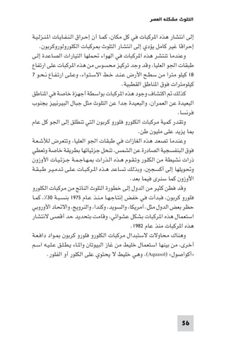 ‫اﻟﺘﻠﻮث ﻣﺸﻜﻠﺔ اﻟﻌﺼﺮ‬

‫إﻟﻰ اﻧﺘﺸﺎر ﻫﺬه ا ﺮﻛﺒﺎت ﻓﻲ ﻛﻞ ﻣﻜﺎن، ﻛﻤـﺎ أن إﺣـﺮاق اﻟـﻨـﻔـﺎﻳـﺎت ا ـﻨـﺰﻟـﻴـﺔ‬
‫إﺣﺮاﻗﺎ ﻏﻴﺮ ﻛﺎﻣﻞ ﻳﺆدي إﻟﻰ اﻧﺘﺸﺎر اﻟﺘﻠﻮث ﺮﻛﺒﺎت اﻟﻜﻠﻮروﻟﻮروﻛﺮﺑﻮن.‬
‫وﻋﻨﺪﻣﺎ ﺗﻨﺘﺸﺮ ﻫﺬه ا ﺮﻛﺒﺎت ﻓﻲ اﻟﻬﻮاء ﲢﻤﻠﻬﺎ اﻟﺘﻴﺎرات اﻟﺼﺎﻋﺪة إﻟـﻰ‬
‫ﻃﺒﻘﺎت اﳉﻮ اﻟﻌﻠﻴﺎ، وﻗﺪ وﺟﺪ ﺗﺮﻛﻴﺰ ﻣﺤﺴﻮس ﻣﻦ ﻫﺬه ا ﺮﻛﺒﺎت ﻋﻠﻰ ارﺗﻔﺎع‬
‫٨١ ﻛﻴﻠﻮ ﻣﺘﺮا ﻣﻦ ﺳﻄـﺢ اﻷرض ﻋـﻨـﺪ ﺧـﻂ اﻻﺳـﺘـﻮاء، وﻋـﻠـﻰ ارﺗـﻔـﺎع ﻧـﺤـﻮ ٧‬
‫ﻛﻴﻠﻮﻣﺘﺮات ﻓﻮق ا ﻨﺎﻃﻖ اﻟﻘﻄﺒﻴﺔ.‬
‫ﻛﺬﻟﻚ اﻛﺘﺸﺎف وﺟﻮد ﻫﺬه ا ﺮﻛﺒﺎت ﺑﻮاﺳﻄﺔ أﺟﻬﺰة ﺧﺎﺻﺔ ﻓﻲ ا ﻨﺎﻃﻖ‬
‫اﻟﺒﻌﻴﺪة ﻋﻦ اﻟﻌﻤﺮان، واﻟﺒﻌﻴﺪة ﺟﺪا ﻋﻦ اﻟﺘﻠﻮث ﻣﺜﻞ ﺟﺒﺎل اﻟﺒﻴﺮﻧﻴﻴﺰ ﺑﺠﻨﻮب‬
‫ﻓﺮﻧﺴﺎ.‬
‫وﺗﻘﺪر ﻛﻤﻴﺔ ﻣﺮﻛﺒﺎت اﻟﻜﻠﻮرو ﻓﻠﻮرو ﻛﺮﺑﻮن اﻟﺘﻲ ﺗﻨﻄﻠﻖ إﻟﻰ اﳉﻮ ﻛﻞ ﻋﺎم‬
‫ﺎ ﻳﺰﻳﺪ ﻋﻠﻰ ﻣﻠﻴﻮن ﻃﻦ.‬
‫وﻋﻨﺪﻣﺎ ﺗﺼﻌﺪ ﻫﺬه اﻟﻐﺎزات ﻓﻲ ﻃﺒﻘﺎت اﳉﻮ اﻟﻌﻠﻴﺎ، وﺗﺘﻌﺮض ﻟﻸﺷـﻌـﺔ‬
‫ﻓﻮق اﻟﺒﻨﻔﺴﺠﻴﺔ اﻟﺼﺎدرة ﻋﻦ اﻟﺸﻤﺲ، ﺗﻨﺤﻞ ﺟﺰﺋﻴﺎﺗﻬﺎ ﺑﻄﺮﻳﻘﺔ ﺧﺎﺻﺔ وﺗﻌﻄﻲ‬
‫ذرات ﻧﺸﻴﻄﺔ ﻣﻦ اﻟﻜﻠـﻮر.وﺗـﻘـﻮم ﻫـﺬه اﻟـﺬرات ـﻬـﺎﺟـﻤـﺔ ﺟـﺰﺋـﻴـﺎت اﻷوزون‬
‫وﲢﻮﻳﻠﻬﺎ إﻟﻰ أﻛﺴﺠ ، وﺑﺬﻟﻚ ﺗﺴﺎﻋﺪ ﻫـﺬه ا ـﺮﻛـﺒـﺎت ﻋـﻠـﻰ ﺗـﺪﻣـﻴـﺮ ﻃـﺒـﻘـﺔ‬
‫اﻷوزون ﻛﻤﺎ ﺳﻨﺮى ﻓﻴﻤﺎ ﺑﻌﺪ.‬
‫وﻗﺪ ﻓﻄﻦ ﻛﺜﻴﺮ ﻣﻦ اﻟﺪول إﻟﻰ ﺧﻄﻮرة اﻟﺘﻠﻮث اﻟﻨﺎﰋ ﻣﻦ ﻣﺮﻛﺒﺎت اﻟﻜﻠﻮرو‬
‫ﻓﻠﻮرو ﻛﺮﺑﻮن، ﻓﺒﺪأت ﻓﻲ ﺧﻔﺾ إﻧﺘـﺎﺟـﻬـﺎ ﻣـﻨـﺬ ﻋـﺎم ٥٧٩١ ﺑﻨﺴـﺒـﺔ ٠٣%، ﻛﻤـﺎ‬
‫ﺣﻈﺮ ﺑﻌﺾ اﻟﺪول ﻣﺜﻞ. أﻣﺮﻳﻜﺎ، واﻟﺴﻮﻳﺪ، وﻛﻨﺪا، واﻟﻨﺮوﻳﺞ، واﻻﲢﺎد اﻷوروﺑﻲ‬
‫اﺳﺘﻌﻤﺎل ﻫﺬه ا ﺮﻛﺒﺎت ﺑﺸﻜﻞ ﻋﺸﻮاﺋﻲ، وﻗﺎﻣﺖ ﺑﺘﺤﺪﻳﺪ ﺣﺪ أﻗﺼﻰ ﻻﻧﺘﺸﺎر‬
‫ﻫﺬه ا ﺮﻛﺒﺎت ﻣﻨﺬ ﻋﺎم ٢٨٩١.‬
‫وﻫﻨﺎك ﻣﺤﺎوﻻت ﻻﺳﺘﺒﺪال ﻣﺮﻛﺒﺎت اﻟﻜﻠﻮرو ﻓﻠﻮرو ﻛﺮﺑﻮن ـﻮاد داﻓـﻌـﺔ‬
‫أﺧﺮى، ﻣﻦ ﺑﻴﻨﻬﺎ اﺳﺘﻌﻤﺎل ﺧﻠﻴﻂ ﻣﻦ ﻏﺎز اﻟﺒﻴﻮﺗﺎن وا ـﺎء ﻳـﻄـﻠـﻖ ﻋـﻠـﻴـﻪ اﺳـﻢ‬
‫»أﻛﻮاﺻﻮل« )‪ ،(Aquasol‬وﻫﻲ ﺧﻠﻴﻂ ﻻ ﻳﺤﺘﻮي ﻋﻠﻰ اﻟﻜﻠﻮر أو اﻟﻔﻠﻮر.‬

‫65‬

 