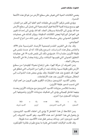 ‫اﻟﺘﻠﻮث ﻣﺸﻜﻠﺔ اﻟﻌﺼﺮ‬

‫ﻳﺤﻤﻲ اﻟﻜﺎﺋﻨﺎت اﳊﻴﺔ اﻟﺘﻲ ﺗﻌﻴﺶ ﻋﻠﻰ ﺳﻄﺢ اﻷرض ﻣﻦ ﻏﻮاﺋﻞ ﻫﺬه اﻷﺷﻌﺔ‬
‫ا ﺪﻣﺮة.‬
‫وﻳﺆدي ﻧﻘﺺ ﺗﺮﻛﻴﺰ اﻷوزون ﻓﻲ ﻃﺒﻘﺎت اﳉﻮ اﻟﻌﻠﻴﺎ إﻟﻰ ﻛﺜﻴﺮ ﻣﻦ ا ﻀﺎر،‬
‫ﻓﻬﻮ ﻳﺴﻤﺢ ﺑﺰﻳﺎدة ﻛﻤﻴﺔ اﻷﺷﻌﺔ ﻓﻮق اﻟﺒﻨﻔﺴﺠﻴﺔ اﻟﺘﻲ ﺗﺼﻞ إﻟﻰ ﺳﻄﺢ اﻷرض‬
‫ﺎ ﻗﺪ ﻳﺆدي إﻟﻰ اﻹﺻﺎﺑﺔ ﺑﺴﺮﻃﺎن اﳉﻠﺪ، ﻛﻤﺎ ﻗﺪ ﻳﺆدي إﻟﻰ إﺣﺪاث ﺗﻐﻴﻴﺮ‬
‫ﻓﻲ اﻟﻌﻮاﻣﻞ اﻟﻮراﺛﻴﺔ ﻟﺒﻌﺾ اﻟﻜﺎﺋﻨﺎت اﻟﺪﻗﻴﻘـﺔ، وﻳـﺆﺛـﺮ ﻛـﺬﻟـﻚ ﻓـﻲ ﻋـﻤـﻠـﻴـﺎت‬
‫اﻟﺘﺨﻠﻴـﻖ اﻟـﻀـﻮﺋـﻲ، وﻓـﻲ ﺳـﻠـﺴـﻠـﺔ اﻟـﻐـﺬاء إﻟـﻰ ﻏـﻴـﺮ ذﻟـﻚ ﻣـﻦ أﻧـﻮاع اﻟـﺪﻣـﺎر‬
‫اﻟﺒﻴﻮﻟﻮﺟﻲ.‬
‫وﻗﺪ ﺟﺎء ﻓﻲ اﻟﺘﻘﺮﻳـﺮ ا ـﻘـﺪم ﳉـﻤـﻌـﻴـﺔ اﻷرﺻـﺎد اﻟـﻔـﺮﻧـﺴـﻴـﺔ ﻋـﺎم ١٩٧٦،‬
‫واﳋﺎص ﺜﻞ ﻫﺬه اﻟـﺪراﺳـﺎت، )ﻣـﺮﺟـﻊ رﻗـﻢ ٢٢(، أﻧﻪ ﻟﻮ ﺣـﺪث ﻧـﻘـﺺ ﻓـﻲ‬
‫ﻃﺒﻘﺔ اﻷوزون ﻣـﻘـﺪاره ٣%، ﻓﺴﻴﺆدي ذﻟﻚ إﻟﻰ ﻧﻘـﺺ ﻗـﺪره ٩% ﻓﻲ ﻋﻤﻠـﻴـﺎت‬
‫اﻟﺘﺨﻠﻴﻖ اﻟﻀﻮﺋﻲ اﻟﺘﻲ ﺗﻘﻮم ﺑﻬﺎ اﻟﻨﺒﺎﺗﺎت، وإﻟﻰ زﻳﺎدة ﻘﺪار ٦% ﻓﻲ اﻹﺻﺎﺑﺔ‬
‫ﺑﺴﺮﻃﺎن اﳉﻠﺪ.‬
‫وﻣﻦ ا ﻌﺮوف أن ﺣﺮﻛﺔ اﻟﻬﻮاء ﻋﻠـﻰ ارﺗـﻔـﺎع ﻧـﺤـﻮ٥١ ﻛﻴﻠﻮﻣﺘﺮا ﻣـﻦ ﺳـﻄـﺢ‬
‫اﻷرض ﺗﻜﻮن ﻗﻠﻴﻠﺔ ﻧﺴﺒﻴﺎ، وﻟﺬﻟﻚ ﳒﺪ أن ﻛﺜﻴﺮا ﻣﻦ اﻟﺸﻮاﺋﺐ اﻟﺘﻲ ﺗﻨﻄﻠﻖ ﻓﻲ‬
‫اﻟﻬﻮاء ﻗﺪ ﺗﺘﺠﻤﻊ ﻋﻨﺪ ﻫﺬه اﻟﻄﺒـﻘـﺔ، وﻗـﺪ ﻳـﺆدي ﺑـﻌـﺾ ﻫـﺬه اﻟـﺸـﻮاﺋـﺐ إﻟـﻰ‬
‫اﻧﺤﻼل ﺟﺰﻳﺌﺎت اﻷوزون ﻋﻨﺪ ﻫﺬه اﻻرﺗﻔﺎﻋﺎت.‬
‫وﺗﻌﺘﺒﺮ أﻛﺎﺳﻴﺪ اﻟﻨﺘﺮوﺟ ، وﻏﺎزات اﻟﻜﻠﻮرو ﻓﻠﻮرو ﻛﺮﺑﻮن ﻣﻦ أﻫﻢ ا ﻮاد‬
‫اﻟﺘﻲ ﺗﺴﺒﺐ ﺗﺪﻣﻴﺮ ﻃﺒﻘﺔ اﻷوزون.‬
‫وﻋﻨﺪﻣﺎ ﺗﺘﻼﻣﺲ ﺟﺰﻳﺌﺎت أﻛﺎﺳﻴﺪ اﻟﻨﺘﺮوﺟ ﻣﻊ ﺟﺰﻳﺌﺎت اﻷوزون ﻳﺤﺪث‬
‫ﺑﻴﻨﻬﻤﺎ ﺗﻔﺎﻋﻞ ﻛﻴﻤﻴﺎﺋﻲ ﻳﺆدي إﻟﻰ ﺗـﻔـﻜـﻴـﻚ ﺟـﺰﻳـﺌـﺎت اﻷوزون وﲢـﻮﻳـﻠـﻬـﺎ إﻟـﻰ‬
‫ﺟﺰﻳﺌﺎت أﻛﺴﺠ ﻣﺮة أﺧﺮى.‬
‫2‪O‬‬
‫أﻛﺴﺠ‬

‫+‬

‫2‪NO‬‬
‫ﺛﺎﻧﻲ أﻛﺴﻴﺪ اﻟﻨﺘﺮوﺟ‬

‫3‪O‬‬
‫أوزون‬

‫+‬

‫‪NO‬‬
‫أﻛﺴﻴﺪ ﻧﺘﺮﻳﻚ‬

‫وﻣﻦ ا ﻼﺣﻆ أن ﻫﺬا اﻟﺘﻔﺎﻋﻞ ﻻ ﻳﺆدي إﻟﻰ اﺧﺘﻔﺎء أﻛﺎﺳﻴﺪ اﻟﻨﺘﺮوﺟـ ،‬
‫ﺑﻞ ﻳﺘﺤﻮل ﻓﻲ ﻫﺬا اﻟﺘﻔﺎﻋﻞ أﺣﺪ ﻫﺬه اﻷﻛﺎﺳﻴﺪ، وﻫﻮ أﻛﺴﻴﺪ اﻟﻨﺘـﺮﻳـﻚ، إﻟـﻰ‬
‫أﻛﺴﻴﺪ ﻧﺘﺮوﺟ آﺧﺮ، وﺑﺬﻟﻚ ﻳﺴﺘﻤﺮ ﻓﻌﻞ ﻫﺬه اﻷﻛﺎﺳﻴﺪ ﻣﺪة ﻃﻮﻳﻠﺔ.‬
‫وﻗﺪ ﻗﺎﻣﺖ اﻟﻮﻻﻳﺎت ا ﺘﺤﺪة ﻓﻲ ﻓﺘﺮة ﻣﺎ ﻨﻊ ﻃﻴﺮان ﻃﺎﺋﺮة اﻟﻜﻮﻧـﻜـﻮرد‬
‫85‬

 