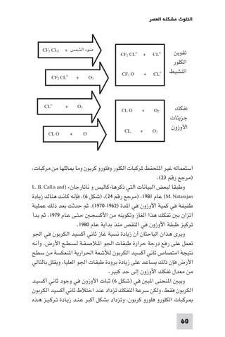 ‫اﻟﺘﻠﻮث ﻣﺸﻜﻠﺔ اﻟﻌﺼﺮ‬

‫ﺗﻘﻮﻳﻦ‬
‫اﻟﻜﻠﻮر‬
‫اﻟﻨﺸﻴﻂ‬

‫ﺗﻔﻜﻚ‬
‫ﺟﺰﻳﺌﺎت‬
‫اﻷوزون‬

‫‪CLO‬‬

‫+ ‪CF2 CLO‬‬

‫‪CLO‬‬

‫+‬

‫‪CF2 O‬‬

‫2‪O‬‬

‫+‬

‫‪CL O‬‬

‫2‪O‬‬

‫+‬

‫‪CL‬‬

‫ﺿﻮء اﻟﺸﻤﺲ + 2‪CF2 CL‬‬

‫3‪O‬‬

‫‪CF2 CLO‬‬

‫+‬

‫3‪O‬‬

‫‪O‬‬

‫+‬

‫+‬

‫‪CLO‬‬

‫‪CL O‬‬

‫اﺳﺘﻌﻤﺎﻟﻪ ﻏﻴﺮ ا ﺘﺤﻔﻆ ﺮﻛﺒﺎت اﻟﻜﻠﻮر وﻓﻠﻮرو ﻛﺮﺑﻮن وﻣﺎ ﺎﺛﻠﻬﺎ ﻣﻦ ﻣﺮﻛﺒﺎت،‬
‫)ﻣﺮﺟﻊ رﻗﻢ ٣٢(.‬
‫وﻃﺒﻘﺎ ﻟﺒﻌﺾ اﻟﺒﻴﺎﻧﺎت اﻟﺘﻲ ذﻛﺮﻫﺎ»ﻛﺎﻟﻴﺲ و ﻧﺎﺗﺎرﺟﺎن« )‪L. B. Callis and‬‬
‫‪ (M. Natarajan‬ﻋﺎم ١٨٩١، )ﻣﺮﺟﻊ رﻗﻢ ٤٢(، )ﺷﻜﻞ ٦(، ﻓﺈﻧﻪ ﻛﺎﻧﺖ ﻫﻨﺎك زﻳﺎدة‬
‫ﻃﻔﻴﻔﺔ ﻓﻲ ﻛﻤﻴﺔ اﻷوزون ﻓﻲ ا ﺪة )٢٦٩١-٠٧٩١(، ﺛﻢ ﺣﺪﺛﺖ ﺑﻌﺪ ذﻟﻚ ﻋﻤﻠﻴـﺔ‬
‫اﺗﺰان ﺑ ﺗﻔﻜﻚ ﻫﺬا اﻟﻐﺎز وﺗﻜﻮﻳﻨﻪ ﻣﻦ اﻷﻛﺴﺠـ ﺣـﺘـﻰ ﻋـﺎم ٩٧٩١، ﺛﻢ ﺑﺪأ‬
‫ﺗﺮﻛﻴﺰ ﻃﺒﻘﺔ اﻷوزون ﻓﻲ اﻟﻨﻘﺺ ﻣﻨﺬ ﺑﺪاﻳﺔ ﻋﺎم ٠٨٩١.‬
‫وﻳﺮى ﻫﺬان اﻟﺒﺎﺣﺜﺎن أن زﻳﺎدة ﻧﺴﺒﺔ ﻏﺎز ﺛﺎﻧﻲ أﻛﺴﻴﺪ اﻟﻜﺮﺑﻮن ﻓﻲ اﳉﻮ‬
‫ﺗﻌﻤﻞ ﻋﻠﻰ رﻓﻊ درﺟﺔ ﺣﺮارة ﻃﺒﻘﺎت اﳉﻮ ا ـﻼﺻـﻘـﺔ ﻟـﺴـﻄـﺢ اﻷرض، وأﻧـﻪ‬
‫ﻧﺘﻴﺠﺔ اﻣﺘﺼﺎص ﺛﺎﻧﻲ أﻛﺴﻴﺪ اﻟﻜﺮﺑﻮن ﻟﻸﺷﻌﺔ اﳊﺮارﻳﺔ ا ﻨﻌﻜﺴﺔ ﻣﻦ ﺳﻄﺢ‬
‫اﻷرض ﻓﺈن ذﻟﻚ ﻳﺴﺎﻋﺪ ﻋﻠﻰ زﻳﺎدة ﺑﺮودة ﻃﺒﻘﺎت اﳉﻮ اﻟﻌﻠﻴﺎ، وﻳﻘﻠﻞ ﺑﺎﻟﺘﺎﻟﻲ‬
‫ﻣﻦ ﻣﻌﺪل ﺗﻔﻜﻚ اﻷوزون إﻟﻰ ﺣﺪ ﻛﺒﻴﺮ.‬
‫وﻳﺒ ا ﻨﺤﻨﻰ ا ﺒ ﻓﻲ )ﺷﻜـﻞ ٦( ﺛﺒﺎت اﻷوزون ﻓﻲ وﺟﻮد ﺛﺎﻧﻲ أﻛﺴﻴـﺪ‬
‫اﻟﻜﺮﺑﻮن ﻓﻘﻂ، وﻟﻜﻦ ﺳﺮﻋﺔ اﻟﺘﻔﻜﻚ ﺗﺰداد ﻋﻨﺪ اﺧﺘﻼط ﺛﺎﻧﻲ أﻛﺴﻴﺪ اﻟﻜﺮﺑﻮن‬
‫ﺮﻛﺒﺎت اﻟﻜﻠﻮرو ﻓﻠﻮرو ﻛﺮﺑﻮن، وﺗﺰداد ﺑﺸﻜﻞ أﻛﺒﺮ ﻋـﻨـﺪ زﻳـﺎدة ﺗـﺮﻛـﻴـﺰ ﻫـﺬه‬
‫06‬

 