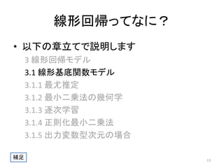 線形回帰ってなに？
• 以下の章立てで説明します
3 線形回帰モデル
3.1 線形基底関数モデル
3.1.1 最尤推定
3.1.2 最小二乗法の幾何学
3.1.3 逐次学習
3.1.4 正則化最小二乗法
3.1.5 出力変数型次元の場合
補足

13

 
