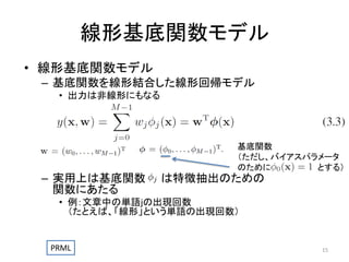 線形基底関数モデル
• 線形基底関数モデル
– 基底関数を線形結合した線形回帰モデル
• 出力は非線形にもなる

– 実用上は基底関数
関数にあたる

基底関数
（ただし、バイアスパラメータ
のために
とする）

は特徴抽出のための

• 例：文章中の単語jの出現回数
（たとえば、「線形」という単語の出現回数）

PRML

15

 