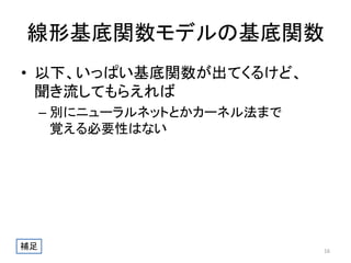 線形基底関数モデルの基底関数
• 以下、いっぱい基底関数が出てくるけど、
聞き流してもらえれば
– 別にニューラルネットとかカーネル法まで
覚える必要性はない

補足

16

 