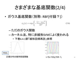 さまざまな基底関数(2/4)
• ガウス基底関数（別称：RBF[付録？]）

– ただのガウス関数
– カーネル法、特に非線形SVMによく使われる

y

PRML

0.0

0.1

0.2

0.3

0.4

• 下巻6.4.1節「線形回帰再訪」参照

-3

-2

-1

0

1

2

3

x

正規分布の確率密度関数

いろいろなjでの

18

 