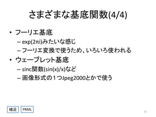 さまざまな基底関数(4/4)
• フーリエ基底
– exp(2πi)みたいな感じ
– フーリエ変換で使うため、いろいろ使われる

• ウェーブレット基底
– sinc関数(sin(x)/x)など
– 画像形式の１つJpeg2000とかで使う

補足

PRML

20

 