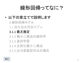線形回帰ってなに？
• 以下の章立てで説明します
3 線形回帰モデル
3.1 線形基底関数モデル
3.1.1 最尤推定
3.1.2 最小二乗法の幾何学
3.1.3 逐次学習
3.1.4 正則化最小二乗法
3.1.5 出力変数型次元の場合
補足

21

 