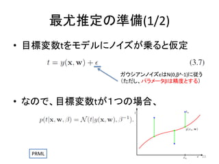 最尤推定の準備(1/2)
• 目標変数tをモデルにノイズが乗ると仮定
ガウシアンノイズεはN(0,β^-1)に従う
（ただし、パラメータβは精度とする）

• なので、目標変数tが１つの場合、

PRML

23

 