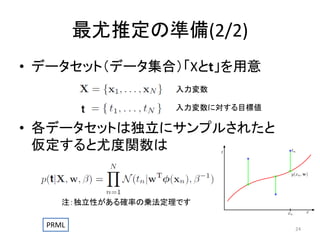 最尤推定の準備(2/2)
• データセット（データ集合）「Xとt」を用意
入力変数
入力変数に対する目標値

• 各データセットは独立にサンプルされたと
仮定すると尤度関数は

注：独立性がある確率の乗法定理です
PRML

24

 