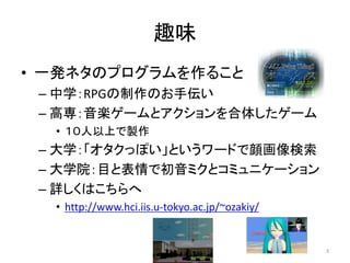 趣味
• 一発ネタのプログラムを作ること
– 中学：RPGの制作のお手伝い
– 高専：音楽ゲームとアクションを合体したゲーム
• １０人以上で製作

– 大学：「オタクっぽい」というワードで顔画像検索
– 大学院：目と表情で初音ミクとコミュニケーション
– 詳しくはこちらへ
• http://www.hci.iis.u-tokyo.ac.jp/~ozakiy/

3

 