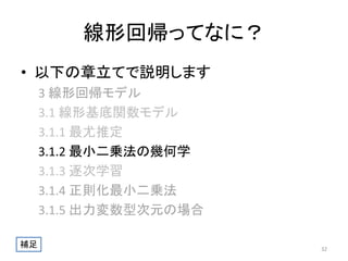 線形回帰ってなに？
• 以下の章立てで説明します
3 線形回帰モデル
3.1 線形基底関数モデル
3.1.1 最尤推定
3.1.2 最小二乗法の幾何学
3.1.3 逐次学習
3.1.4 正則化最小二乗法
3.1.5 出力変数型次元の場合
補足

32

 