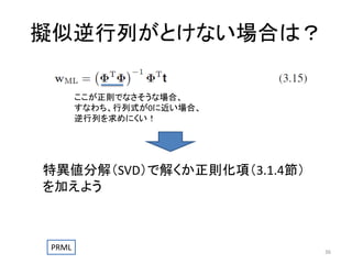 擬似逆行列がとけない場合は？
ここが正則でなさそうな場合、
すなわち、行列式が0に近い場合、
逆行列を求めにくい！

特異値分解（SVD）で解くか正則化項（3.1.4節）
を加えよう

PRML

36

 