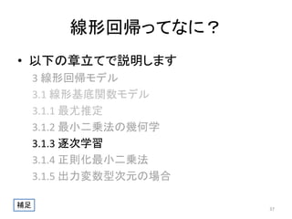 線形回帰ってなに？
• 以下の章立てで説明します
3 線形回帰モデル
3.1 線形基底関数モデル
3.1.1 最尤推定
3.1.2 最小二乗法の幾何学
3.1.3 逐次学習
3.1.4 正則化最小二乗法
3.1.5 出力変数型次元の場合
補足

37

 