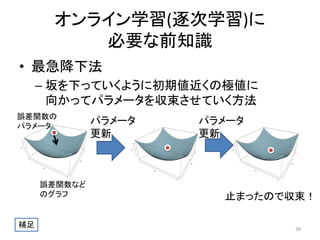 オンライン学習(逐次学習)に
必要な前知識
• 最急降下法
– 坂を下っていくように初期値近くの極値に
向かってパラメータを収束させていく方法
誤差関数の
パラメータ

誤差関数など
のグラフ

補足

パラメータ
更新

パラメータ
更新

止まったので収束！
38

 