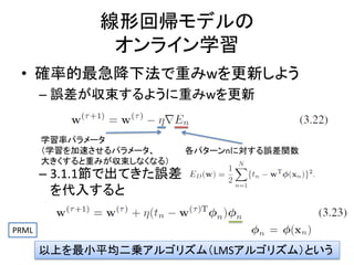 線形回帰モデルの
オンライン学習
• 確率的最急降下法で重みwを更新しよう
– 誤差が収束するように重みwを更新
学習率パラメータ
（学習を加速させるパラメータ、
大きくすると重みが収束しなくなる）

各パターンnに対する誤差関数

– 3.1.1節で出てきた誤差
を代入すると
PRML

以上を最小平均二乗アルゴリズム（LMSアルゴリズム）という
39

 